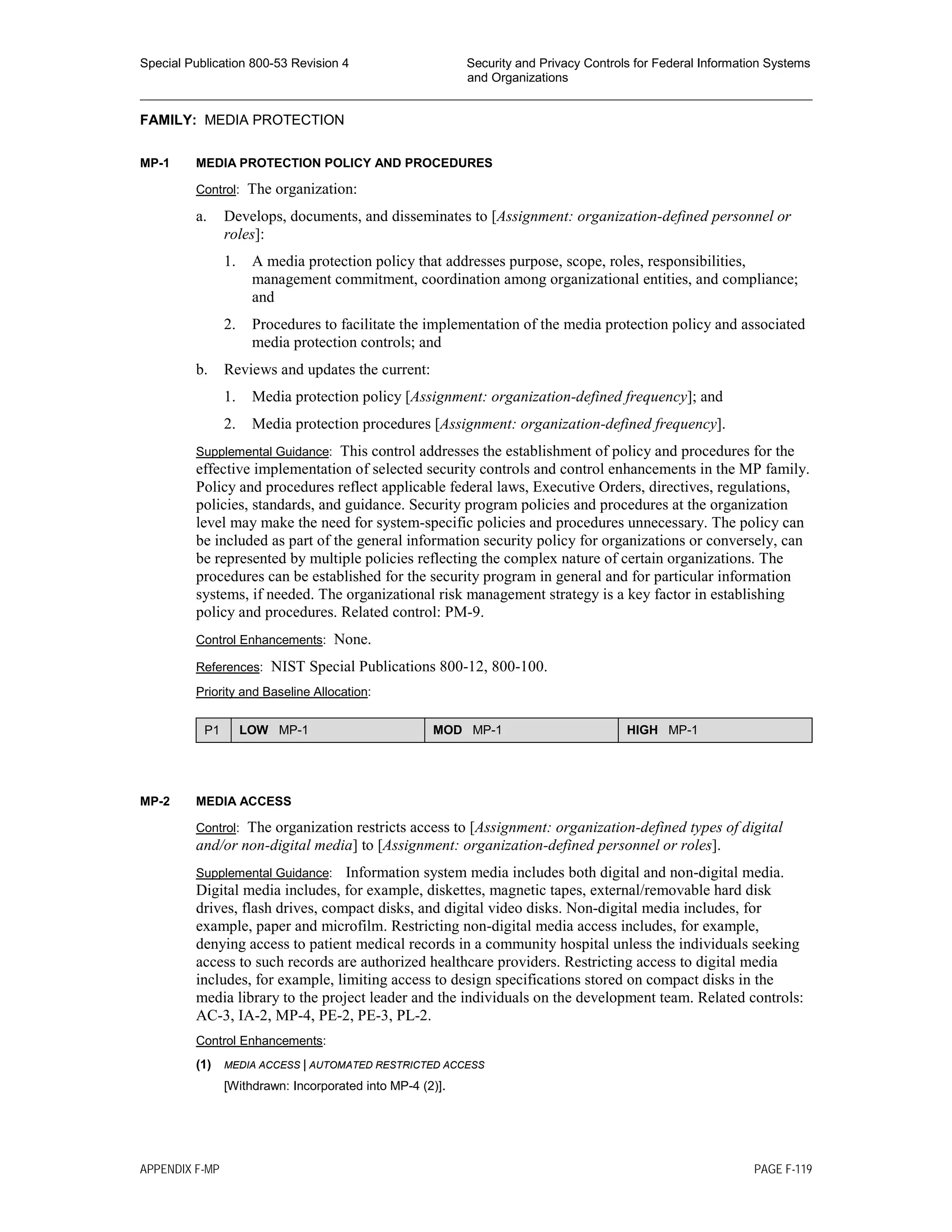Special Publication 800-53 Revision 4 Security and Privacy Controls for Federal Information Systems
and Organizations
________________________________________________________________________________________________
FAMILY: MEDIA PROTECTION
MP-1 MEDIA PROTECTION POLICY AND PROCEDURES
Control: The organization:
a. Develops, documents, and disseminates to [Assignment: organization-defined personnel or
roles]:
1. A media protection policy that addresses purpose, scope, roles, responsibilities,
management commitment, coordination among organizational entities, and compliance;
and
2. Procedures to facilitate the implementation of the media protection policy and associated
media protection controls; and
b. Reviews and updates the current:
1. Media protection policy [Assignment: organization-defined frequency]; and
2. Media protection procedures [Assignment: organization-defined frequency].
Supplemental Guidance: This control addresses the establishment of policy and procedures for the
effective implementation of selected security controls and control enhancements in the MP family.
Policy and procedures reflect applicable federal laws, Executive Orders, directives, regulations,
policies, standards, and guidance. Security program policies and procedures at the organization
level may make the need for system-specific policies and procedures unnecessary. The policy can
be included as part of the general information security policy for organizations or conversely, can
be represented by multiple policies reflecting the complex nature of certain organizations. The
procedures can be established for the security program in general and for particular information
systems, if needed. The organizational risk management strategy is a key factor in establishing
policy and procedures. Related control: PM-9.
Control Enhancements: None.
References: NIST Special Publications 800-12, 800-100.
Priority and Baseline Allocation:
P1 LOW MP-1 MOD MP-1 HIGH MP-1
MP-2 MEDIA ACCESS
Control: The organization restricts access to [Assignment: organization-defined types of digital
and/or non-digital media] to [Assignment: organization-defined personnel or roles].
Supplemental Guidance: Information system media includes both digital and non-digital media.
Digital media includes, for example, diskettes, magnetic tapes, external/removable hard disk
drives, flash drives, compact disks, and digital video disks. Non-digital media includes, for
example, paper and microfilm. Restricting non-digital media access includes, for example,
denying access to patient medical records in a community hospital unless the individuals seeking
access to such records are authorized healthcare providers. Restricting access to digital media
includes, for example, limiting access to design specifications stored on compact disks in the
media library to the project leader and the individuals on the development team. Related controls:
AC-3, IA-2, MP-4, PE-2, PE-3, PL-2.
Control Enhancements:
(1) MEDIA ACCESS | AUTOMATED RESTRICTED ACCESS
[Withdrawn: Incorporated into MP-4 (2)].
APPENDIX F-MP PAGE F-119
 