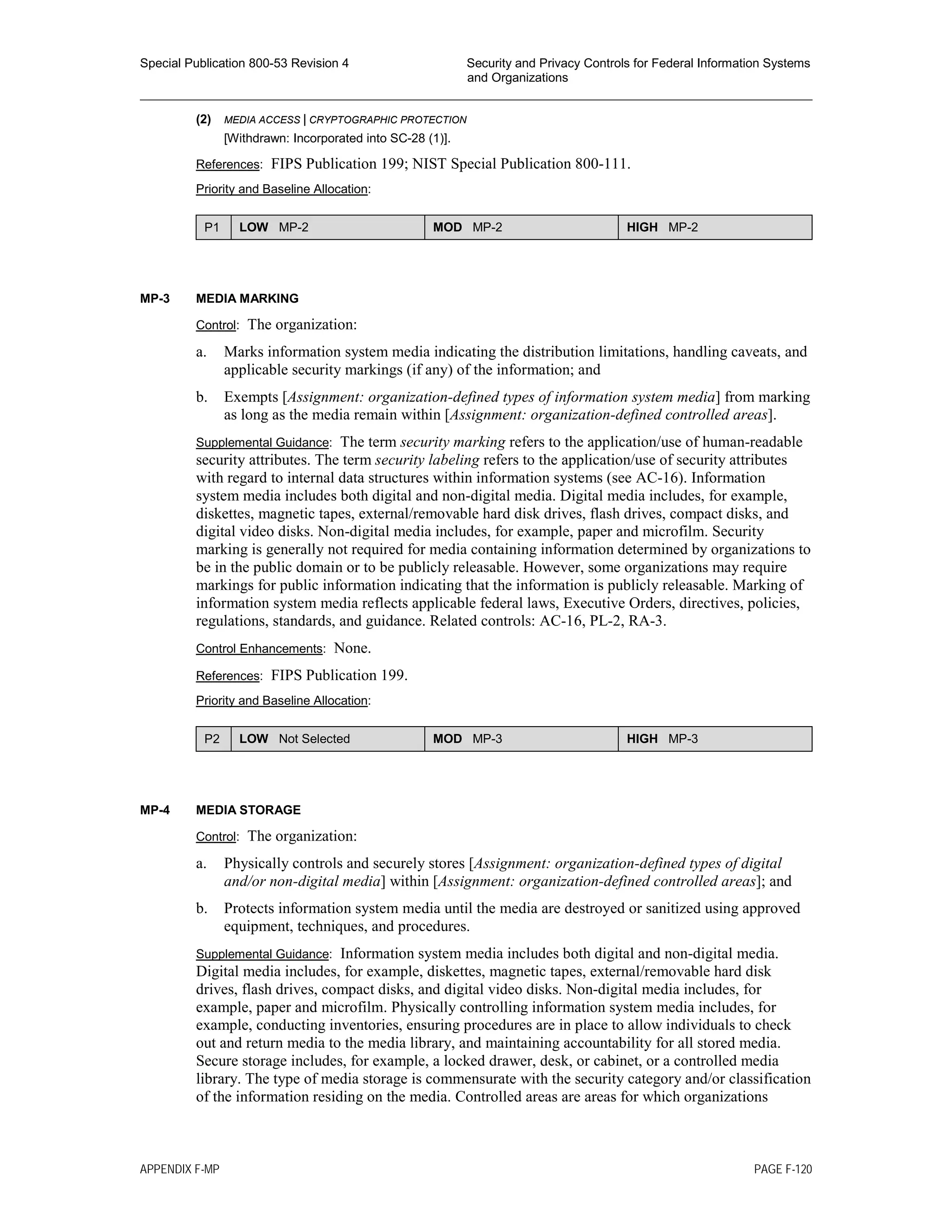 Special Publication 800-53 Revision 4 Security and Privacy Controls for Federal Information Systems
and Organizations
________________________________________________________________________________________________
(2) MEDIA ACCESS | CRYPTOGRAPHIC PROTECTION
[Withdrawn: Incorporated into SC-28 (1)].
References: FIPS Publication 199; NIST Special Publication 800-111.
Priority and Baseline Allocation:
P1 LOW MP-2 MOD MP-2 HIGH MP-2
MP-3 MEDIA MARKING
Control: The organization:
a. Marks information system media indicating the distribution limitations, handling caveats, and
applicable security markings (if any) of the information; and
b. Exempts [Assignment: organization-defined types of information system media] from marking
as long as the media remain within [Assignment: organization-defined controlled areas].
Supplemental Guidance: The term security marking refers to the application/use of human-readable
security attributes. The term security labeling refers to the application/use of security attributes
with regard to internal data structures within information systems (see AC-16). Information
system media includes both digital and non-digital media. Digital media includes, for example,
diskettes, magnetic tapes, external/removable hard disk drives, flash drives, compact disks, and
digital video disks. Non-digital media includes, for example, paper and microfilm. Security
marking is generally not required for media containing information determined by organizations to
be in the public domain or to be publicly releasable. However, some organizations may require
markings for public information indicating that the information is publicly releasable. Marking of
information system media reflects applicable federal laws, Executive Orders, directives, policies,
regulations, standards, and guidance. Related controls: AC-16, PL-2, RA-3.
Control Enhancements: None.
References: FIPS Publication 199.
Priority and Baseline Allocation:
P2 LOW Not Selected MOD MP-3 HIGH MP-3
MP-4 MEDIA STORAGE
Control: The organization:
a. Physically controls and securely stores [Assignment: organization-defined types of digital
and/or non-digital media] within [Assignment: organization-defined controlled areas]; and
b. Protects information system media until the media are destroyed or sanitized using approved
equipment, techniques, and procedures.
Supplemental Guidance: Information system media includes both digital and non-digital media.
Digital media includes, for example, diskettes, magnetic tapes, external/removable hard disk
drives, flash drives, compact disks, and digital video disks. Non-digital media includes, for
example, paper and microfilm. Physically controlling information system media includes, for
example, conducting inventories, ensuring procedures are in place to allow individuals to check
out and return media to the media library, and maintaining accountability for all stored media.
Secure storage includes, for example, a locked drawer, desk, or cabinet, or a controlled media
library. The type of media storage is commensurate with the security category and/or classification
of the information residing on the media. Controlled areas are areas for which organizations
APPENDIX F-MP PAGE F-120
 