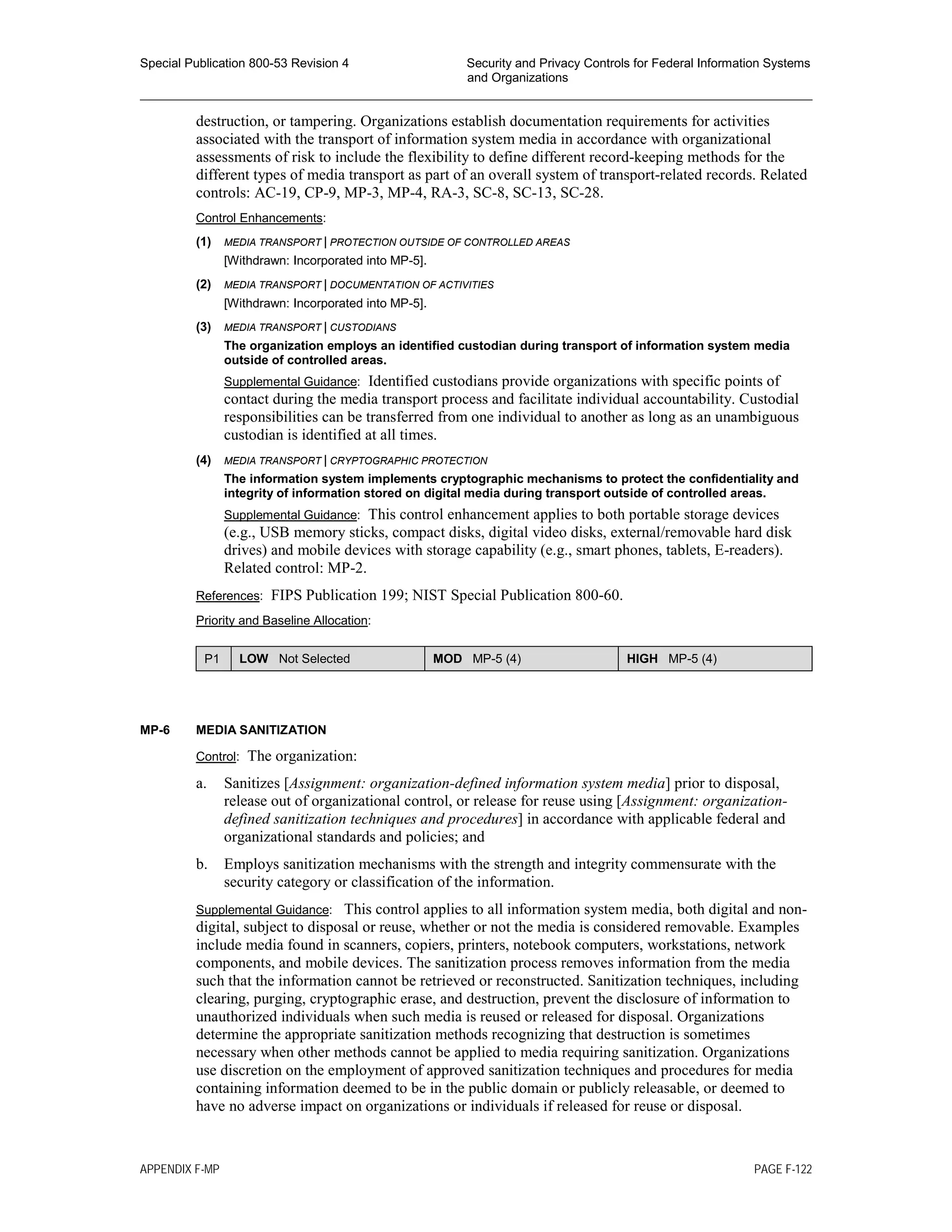 Special Publication 800-53 Revision 4 Security and Privacy Controls for Federal Information Systems
and Organizations
________________________________________________________________________________________________
destruction, or tampering. Organizations establish documentation requirements for activities
associated with the transport of information system media in accordance with organizational
assessments of risk to include the flexibility to define different record-keeping methods for the
different types of media transport as part of an overall system of transport-related records. Related
controls: AC-19, CP-9, MP-3, MP-4, RA-3, SC-8, SC-13, SC-28.
Control Enhancements:
(1) MEDIA TRANSPORT | PROTECTION OUTSIDE OF CONTROLLED AREAS
[Withdrawn: Incorporated into MP-5].
(2) MEDIA TRANSPORT | DOCUMENTATION OF ACTIVITIES
[Withdrawn: Incorporated into MP-5].
(3) MEDIA TRANSPORT | CUSTODIANS
The organization employs an identified custodian during transport of information system media
outside of controlled areas.
Supplemental Guidance: Identified custodians provide organizations with specific points of
contact during the media transport process and facilitate individual accountability. Custodial
responsibilities can be transferred from one individual to another as long as an unambiguous
custodian is identified at all times.
(4) MEDIA TRANSPORT | CRYPTOGRAPHIC PROTECTION
The information system implements cryptographic mechanisms to protect the confidentiality and
integrity of information stored on digital media during transport outside of controlled areas.
Supplemental Guidance: This control enhancement applies to both portable storage devices
(e.g., USB memory sticks, compact disks, digital video disks, external/removable hard disk
drives) and mobile devices with storage capability (e.g., smart phones, tablets, E-readers).
Related control: MP-2.
References: FIPS Publication 199; NIST Special Publication 800-60.
Priority and Baseline Allocation:
P1 LOW Not Selected MOD MP-5 (4) HIGH MP-5 (4)
MP-6 MEDIA SANITIZATION
Control: The organization:
a. Sanitizes [Assignment: organization-defined information system media] prior to disposal,
release out of organizational control, or release for reuse using [Assignment: organization-
defined sanitization techniques and procedures] in accordance with applicable federal and
organizational standards and policies; and
b. Employs sanitization mechanisms with the strength and integrity commensurate with the
security category or classification of the information.
Supplemental Guidance: This control applies to all information system media, both digital and non-
digital, subject to disposal or reuse, whether or not the media is considered removable. Examples
include media found in scanners, copiers, printers, notebook computers, workstations, network
components, and mobile devices. The sanitization process removes information from the media
such that the information cannot be retrieved or reconstructed. Sanitization techniques, including
clearing, purging, cryptographic erase, and destruction, prevent the disclosure of information to
unauthorized individuals when such media is reused or released for disposal. Organizations
determine the appropriate sanitization methods recognizing that destruction is sometimes
necessary when other methods cannot be applied to media requiring sanitization. Organizations
use discretion on the employment of approved sanitization techniques and procedures for media
containing information deemed to be in the public domain or publicly releasable, or deemed to
have no adverse impact on organizations or individuals if released for reuse or disposal.
APPENDIX F-MP PAGE F-122
 