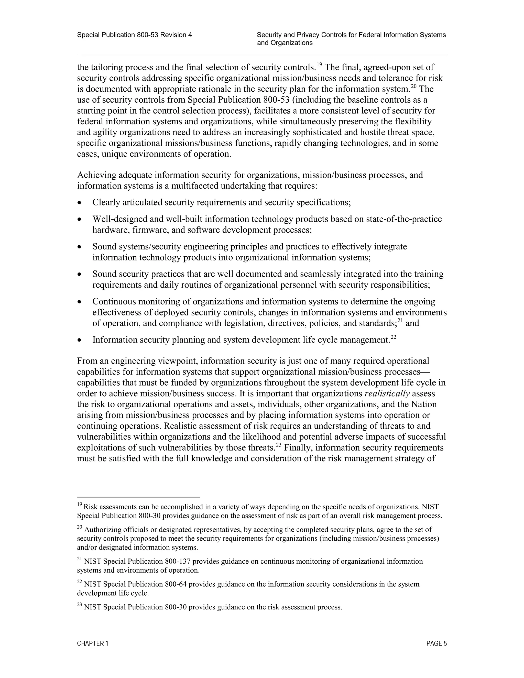 Special Publication 800-53 Revision 4 Security and Privacy Controls for Federal Information Systems
and Organizations
________________________________________________________________________________________________
the tailoring process and the final selection of security controls.19
The final, agreed-upon set of
security controls addressing specific organizational mission/business needs and tolerance for risk
is documented with appropriate rationale in the security plan for the information system.20
The
use of security controls from Special Publication 800-53 (including the baseline controls as a
starting point in the control selection process), facilitates a more consistent level of security for
federal information systems and organizations, while simultaneously preserving the flexibility
and agility organizations need to address an increasingly sophisticated and hostile threat space,
specific organizational missions/business functions, rapidly changing technologies, and in some
cases, unique environments of operation.
Achieving adequate information security for organizations, mission/business processes, and
information systems is a multifaceted undertaking that requires:
• Clearly articulated security requirements and security specifications;
• Well-designed and well-built information technology products based on state-of-the-practice
hardware, firmware, and software development processes;
• Sound systems/security engineering principles and practices to effectively integrate
information technology products into organizational information systems;
• Sound security practices that are well documented and seamlessly integrated into the training
requirements and daily routines of organizational personnel with security responsibilities;
• Continuous monitoring of organizations and information systems to determine the ongoing
effectiveness of deployed security controls, changes in information systems and environments
of operation, and compliance with legislation, directives, policies, and standards;21
and
• Information security planning and system development life cycle management.22
From an engineering viewpoint, information security is just one of many required operational
capabilities for information systems that support organizational mission/business processes—
capabilities that must be funded by organizations throughout the system development life cycle in
order to achieve mission/business success. It is important that organizations realistically assess
the risk to organizational operations and assets, individuals, other organizations, and the Nation
arising from mission/business processes and by placing information systems into operation or
continuing operations. Realistic assessment of risk requires an understanding of threats to and
vulnerabilities within organizations and the likelihood and potential adverse impacts of successful
exploitations of such vulnerabilities by those threats.23
Finally, information security requirements
must be satisfied with the full knowledge and consideration of the risk management strategy of
19
Risk assessments can be accomplished in a variety of ways depending on the specific needs of organizations. NIST
Special Publication 800-30 provides guidance on the assessment of risk as part of an overall risk management process.
20
Authorizing officials or designated representatives, by accepting the completed security plans, agree to the set of
security controls proposed to meet the security requirements for organizations (including mission/business processes)
and/or designated information systems.
21
NIST Special Publication 800-137 provides guidance on continuous monitoring of organizational information
systems and environments of operation.
22
NIST Special Publication 800-64 provides guidance on the information security considerations in the system
development life cycle.
23
NIST Special Publication 800-30 provides guidance on the risk assessment process.
CHAPTER 1 PAGE 5
 