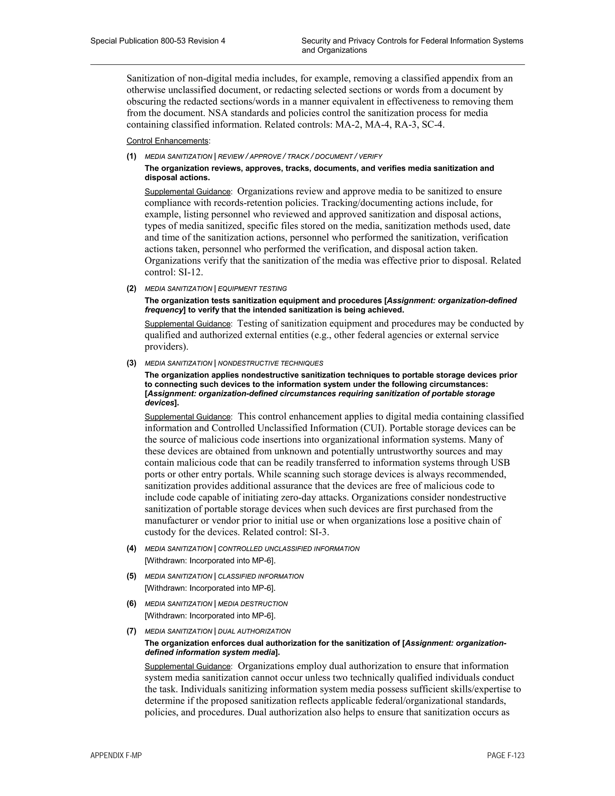 Special Publication 800-53 Revision 4 Security and Privacy Controls for Federal Information Systems
and Organizations
________________________________________________________________________________________________
Sanitization of non-digital media includes, for example, removing a classified appendix from an
otherwise unclassified document, or redacting selected sections or words from a document by
obscuring the redacted sections/words in a manner equivalent in effectiveness to removing them
from the document. NSA standards and policies control the sanitization process for media
containing classified information. Related controls: MA-2, MA-4, RA-3, SC-4.
Control Enhancements:
(1) MEDIA SANITIZATION | REVIEW / APPROVE / TRACK / DOCUMENT / VERIFY
The organization reviews, approves, tracks, documents, and verifies media sanitization and
disposal actions.
Supplemental Guidance: Organizations review and approve media to be sanitized to ensure
compliance with records-retention policies. Tracking/documenting actions include, for
example, listing personnel who reviewed and approved sanitization and disposal actions,
types of media sanitized, specific files stored on the media, sanitization methods used, date
and time of the sanitization actions, personnel who performed the sanitization, verification
actions taken, personnel who performed the verification, and disposal action taken.
Organizations verify that the sanitization of the media was effective prior to disposal. Related
control: SI-12.
(2) MEDIA SANITIZATION | EQUIPMENT TESTING
The organization tests sanitization equipment and procedures [Assignment: organization-defined
frequency] to verify that the intended sanitization is being achieved.
Supplemental Guidance: Testing of sanitization equipment and procedures may be conducted by
qualified and authorized external entities (e.g., other federal agencies or external service
providers).
(3) MEDIA SANITIZATION | NONDESTRUCTIVE TECHNIQUES
The organization applies nondestructive sanitization techniques to portable storage devices prior
to connecting such devices to the information system under the following circumstances:
[Assignment: organization-defined circumstances requiring sanitization of portable storage
devices].
Supplemental Guidance: This control enhancement applies to digital media containing classified
information and Controlled Unclassified Information (CUI). Portable storage devices can be
the source of malicious code insertions into organizational information systems. Many of
these devices are obtained from unknown and potentially untrustworthy sources and may
contain malicious code that can be readily transferred to information systems through USB
ports or other entry portals. While scanning such storage devices is always recommended,
sanitization provides additional assurance that the devices are free of malicious code to
include code capable of initiating zero-day attacks. Organizations consider nondestructive
sanitization of portable storage devices when such devices are first purchased from the
manufacturer or vendor prior to initial use or when organizations lose a positive chain of
custody for the devices. Related control: SI-3.
(4) MEDIA SANITIZATION | CONTROLLED UNCLASSIFIED INFORMATION
[Withdrawn: Incorporated into MP-6].
(5) MEDIA SANITIZATION | CLASSIFIED INFORMATION
[Withdrawn: Incorporated into MP-6].
(6) MEDIA SANITIZATION | MEDIA DESTRUCTION
[Withdrawn: Incorporated into MP-6].
(7) MEDIA SANITIZATION | DUAL AUTHORIZATION
The organization enforces dual authorization for the sanitization of [Assignment: organization-
defined information system media].
Supplemental Guidance: Organizations employ dual authorization to ensure that information
system media sanitization cannot occur unless two technically qualified individuals conduct
the task. Individuals sanitizing information system media possess sufficient skills/expertise to
determine if the proposed sanitization reflects applicable federal/organizational standards,
policies, and procedures. Dual authorization also helps to ensure that sanitization occurs as
APPENDIX F-MP PAGE F-123
 