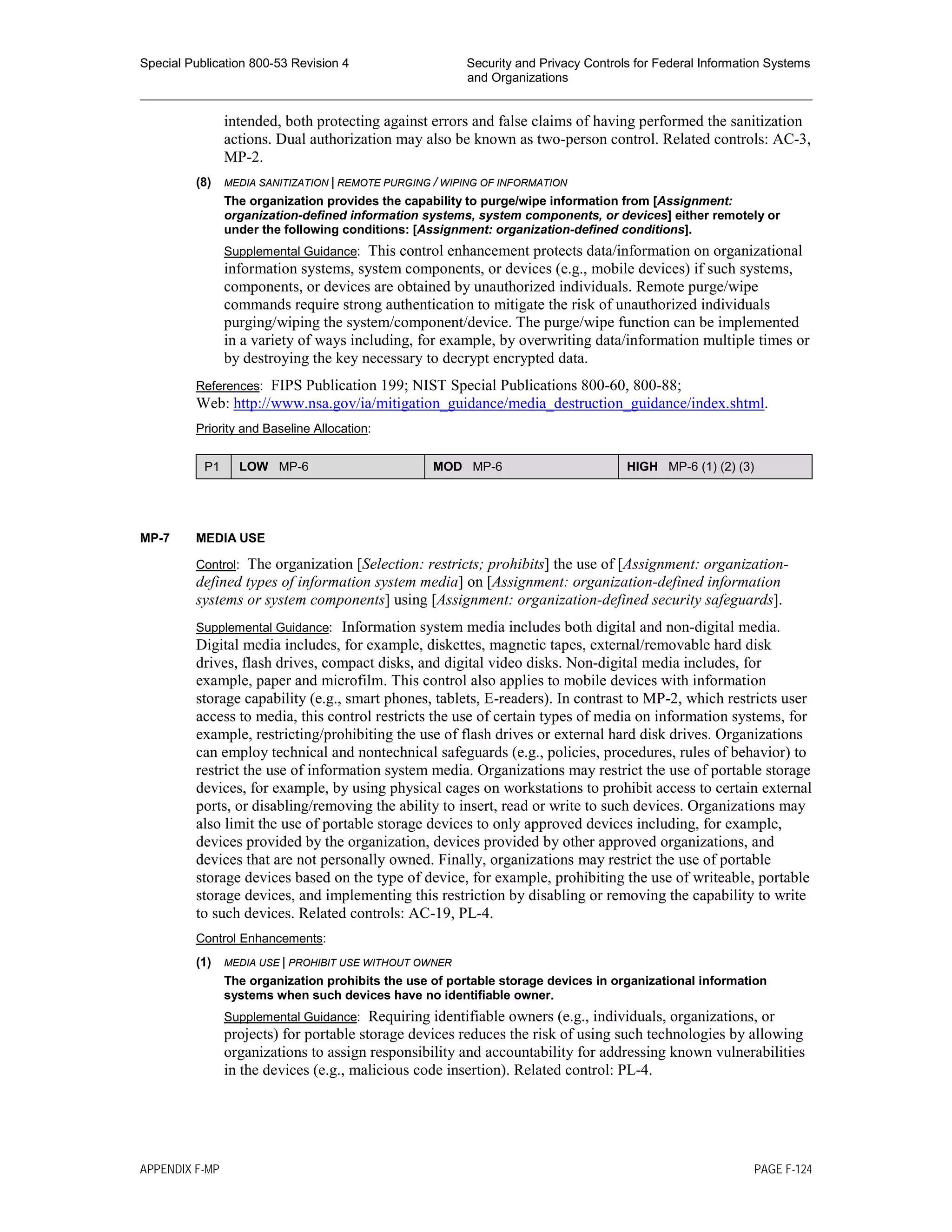 Special Publication 800-53 Revision 4 Security and Privacy Controls for Federal Information Systems
and Organizations
________________________________________________________________________________________________
intended, both protecting against errors and false claims of having performed the sanitization
actions. Dual authorization may also be known as two-person control. Related controls: AC-3,
MP-2.
(8) MEDIA SANITIZATION | REMOTE PURGING / WIPING OF INFORMATION
The organization provides the capability to purge/wipe information from [Assignment:
organization-defined information systems, system components, or devices] either remotely or
under the following conditions: [Assignment: organization-defined conditions].
Supplemental Guidance: This control enhancement protects data/information on organizational
information systems, system components, or devices (e.g., mobile devices) if such systems,
components, or devices are obtained by unauthorized individuals. Remote purge/wipe
commands require strong authentication to mitigate the risk of unauthorized individuals
purging/wiping the system/component/device. The purge/wipe function can be implemented
in a variety of ways including, for example, by overwriting data/information multiple times or
by destroying the key necessary to decrypt encrypted data.
References: FIPS Publication 199; NIST Special Publications 800-60, 800-88;
Web: http://www.nsa.gov/ia/mitigation_guidance/media_destruction_guidance/index.shtml.
Priority and Baseline Allocation:
P1 LOW MP-6 MOD MP-6 HIGH MP-6 (1) (2) (3)
MP-7 MEDIA USE
Control: The organization [Selection: restricts; prohibits] the use of [Assignment: organization-
defined types of information system media] on [Assignment: organization-defined information
systems or system components] using [Assignment: organization-defined security safeguards].
Supplemental Guidance: Information system media includes both digital and non-digital media.
Digital media includes, for example, diskettes, magnetic tapes, external/removable hard disk
drives, flash drives, compact disks, and digital video disks. Non-digital media includes, for
example, paper and microfilm. This control also applies to mobile devices with information
storage capability (e.g., smart phones, tablets, E-readers). In contrast to MP-2, which restricts user
access to media, this control restricts the use of certain types of media on information systems, for
example, restricting/prohibiting the use of flash drives or external hard disk drives. Organizations
can employ technical and nontechnical safeguards (e.g., policies, procedures, rules of behavior) to
restrict the use of information system media. Organizations may restrict the use of portable storage
devices, for example, by using physical cages on workstations to prohibit access to certain external
ports, or disabling/removing the ability to insert, read or write to such devices. Organizations may
also limit the use of portable storage devices to only approved devices including, for example,
devices provided by the organization, devices provided by other approved organizations, and
devices that are not personally owned. Finally, organizations may restrict the use of portable
storage devices based on the type of device, for example, prohibiting the use of writeable, portable
storage devices, and implementing this restriction by disabling or removing the capability to write
to such devices. Related controls: AC-19, PL-4.
Control Enhancements:
(1) MEDIA USE | PROHIBIT USE WITHOUT OWNER
The organization prohibits the use of portable storage devices in organizational information
systems when such devices have no identifiable owner.
Supplemental Guidance: Requiring identifiable owners (e.g., individuals, organizations, or
projects) for portable storage devices reduces the risk of using such technologies by allowing
organizations to assign responsibility and accountability for addressing known vulnerabilities
in the devices (e.g., malicious code insertion). Related control: PL-4.
APPENDIX F-MP PAGE F-124
 