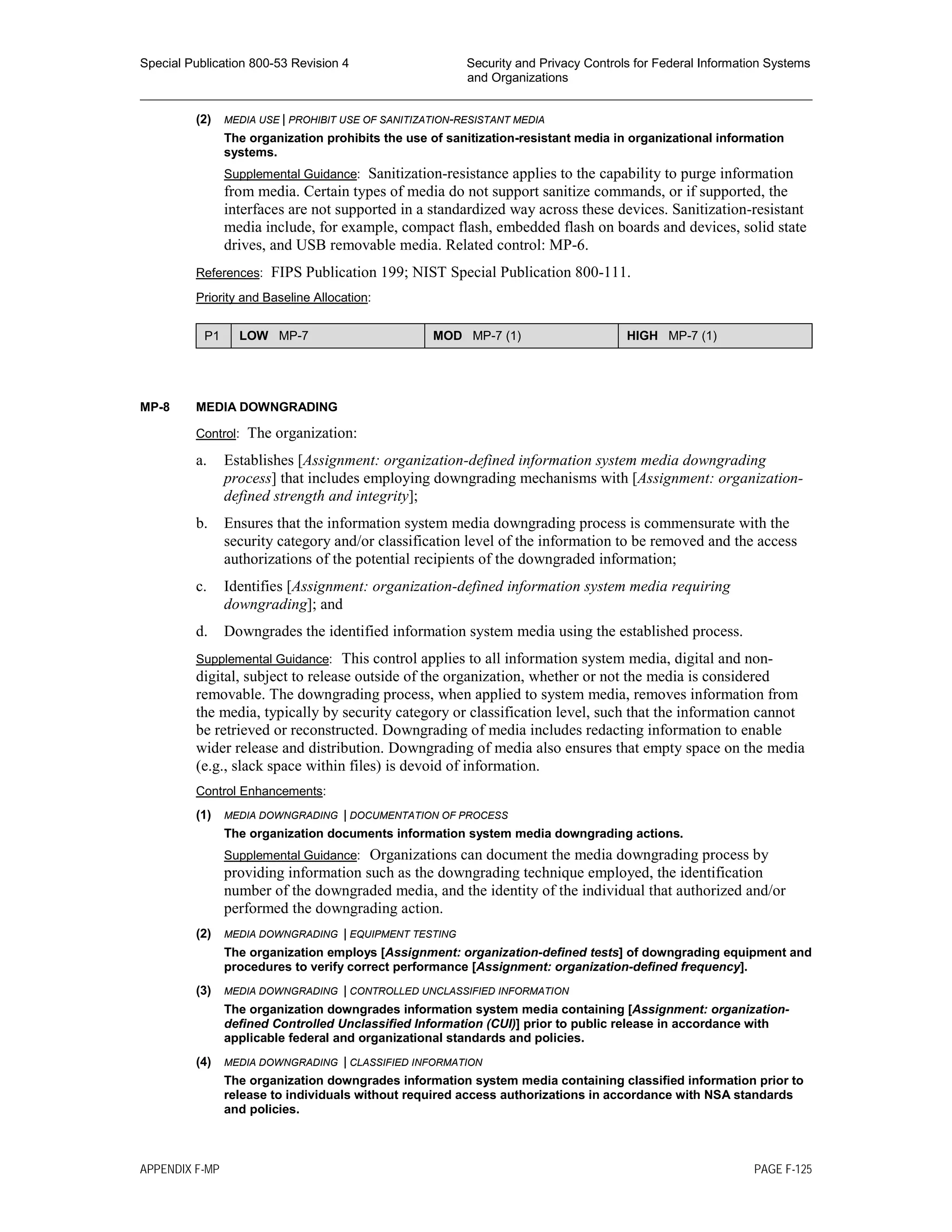 Special Publication 800-53 Revision 4 Security and Privacy Controls for Federal Information Systems
and Organizations
________________________________________________________________________________________________
(2) MEDIA USE | PROHIBIT USE OF SANITIZATION-RESISTANT MEDIA
The organization prohibits the use of sanitization-resistant media in organizational information
systems.
Supplemental Guidance: Sanitization-resistance applies to the capability to purge information
from media. Certain types of media do not support sanitize commands, or if supported, the
interfaces are not supported in a standardized way across these devices. Sanitization-resistant
media include, for example, compact flash, embedded flash on boards and devices, solid state
drives, and USB removable media. Related control: MP-6.
References: FIPS Publication 199; NIST Special Publication 800-111.
Priority and Baseline Allocation:
P1 LOW MP-7 MOD MP-7 (1) HIGH MP-7 (1)
MP-8 MEDIA DOWNGRADING
Control: The organization:
a. Establishes [Assignment: organization-defined information system media downgrading
process] that includes employing downgrading mechanisms with [Assignment: organization-
defined strength and integrity];
b. Ensures that the information system media downgrading process is commensurate with the
security category and/or classification level of the information to be removed and the access
authorizations of the potential recipients of the downgraded information;
c. Identifies [Assignment: organization-defined information system media requiring
downgrading]; and
d. Downgrades the identified information system media using the established process.
Supplemental Guidance: This control applies to all information system media, digital and non-
digital, subject to release outside of the organization, whether or not the media is considered
removable. The downgrading process, when applied to system media, removes information from
the media, typically by security category or classification level, such that the information cannot
be retrieved or reconstructed. Downgrading of media includes redacting information to enable
wider release and distribution. Downgrading of media also ensures that empty space on the media
(e.g., slack space within files) is devoid of information.
Control Enhancements:
(1) MEDIA DOWNGRADING | DOCUMENTATION OF PROCESS
The organization documents information system media downgrading actions.
Supplemental Guidance: Organizations can document the media downgrading process by
providing information such as the downgrading technique employed, the identification
number of the downgraded media, and the identity of the individual that authorized and/or
performed the downgrading action.
(2) MEDIA DOWNGRADING | EQUIPMENT TESTING
The organization employs [Assignment: organization-defined tests] of downgrading equipment and
procedures to verify correct performance [Assignment: organization-defined frequency].
(3) MEDIA DOWNGRADING | CONTROLLED UNCLASSIFIED INFORMATION
The organization downgrades information system media containing [Assignment: organization-
defined Controlled Unclassified Information (CUI)] prior to public release in accordance with
applicable federal and organizational standards and policies.
(4) MEDIA DOWNGRADING | CLASSIFIED INFORMATION
The organization downgrades information system media containing classified information prior to
release to individuals without required access authorizations in accordance with NSA standards
and policies.
APPENDIX F-MP PAGE F-125
 