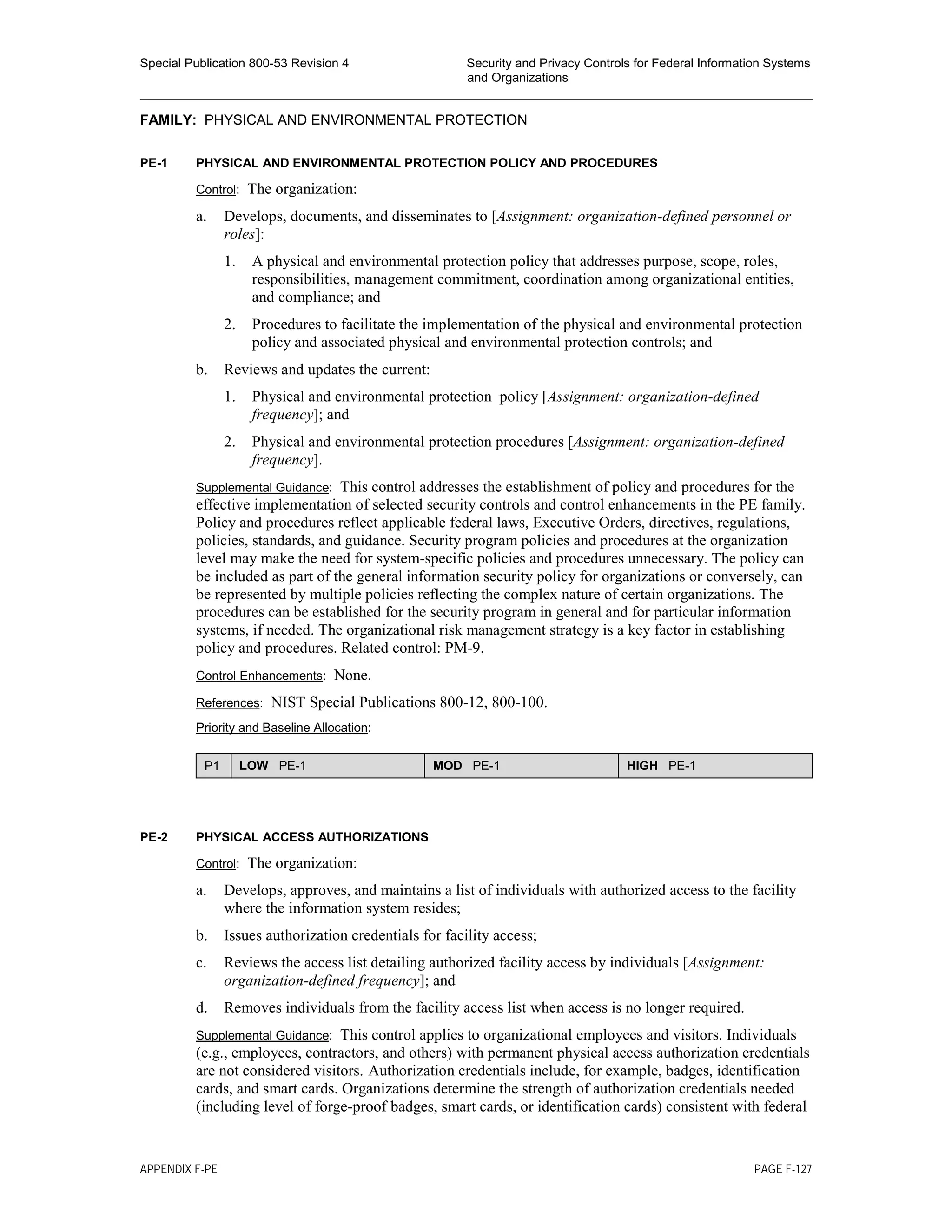 Special Publication 800-53 Revision 4 Security and Privacy Controls for Federal Information Systems
and Organizations
________________________________________________________________________________________________
FAMILY: PHYSICAL AND ENVIRONMENTAL PROTECTION
PE-1 PHYSICAL AND ENVIRONMENTAL PROTECTION POLICY AND PROCEDURES
Control: The organization:
a. Develops, documents, and disseminates to [Assignment: organization-defined personnel or
roles]:
1. A physical and environmental protection policy that addresses purpose, scope, roles,
responsibilities, management commitment, coordination among organizational entities,
and compliance; and
2. Procedures to facilitate the implementation of the physical and environmental protection
policy and associated physical and environmental protection controls; and
b. Reviews and updates the current:
1. Physical and environmental protection policy [Assignment: organization-defined
frequency]; and
2. Physical and environmental protection procedures [Assignment: organization-defined
frequency].
Supplemental Guidance: This control addresses the establishment of policy and procedures for the
effective implementation of selected security controls and control enhancements in the PE family.
Policy and procedures reflect applicable federal laws, Executive Orders, directives, regulations,
policies, standards, and guidance. Security program policies and procedures at the organization
level may make the need for system-specific policies and procedures unnecessary. The policy can
be included as part of the general information security policy for organizations or conversely, can
be represented by multiple policies reflecting the complex nature of certain organizations. The
procedures can be established for the security program in general and for particular information
systems, if needed. The organizational risk management strategy is a key factor in establishing
policy and procedures. Related control: PM-9.
Control Enhancements: None.
References: NIST Special Publications 800-12, 800-100.
Priority and Baseline Allocation:
P1 LOW PE-1 MOD PE-1 HIGH PE-1
PE-2 PHYSICAL ACCESS AUTHORIZATIONS
Control: The organization:
a. Develops, approves, and maintains a list of individuals with authorized access to the facility
where the information system resides;
b. Issues authorization credentials for facility access;
c. Reviews the access list detailing authorized facility access by individuals [Assignment:
organization-defined frequency]; and
d. Removes individuals from the facility access list when access is no longer required.
Supplemental Guidance: This control applies to organizational employees and visitors. Individuals
(e.g., employees, contractors, and others) with permanent physical access authorization credentials
are not considered visitors. Authorization credentials include, for example, badges, identification
cards, and smart cards. Organizations determine the strength of authorization credentials needed
(including level of forge-proof badges, smart cards, or identification cards) consistent with federal
APPENDIX F-PE PAGE F-127
 