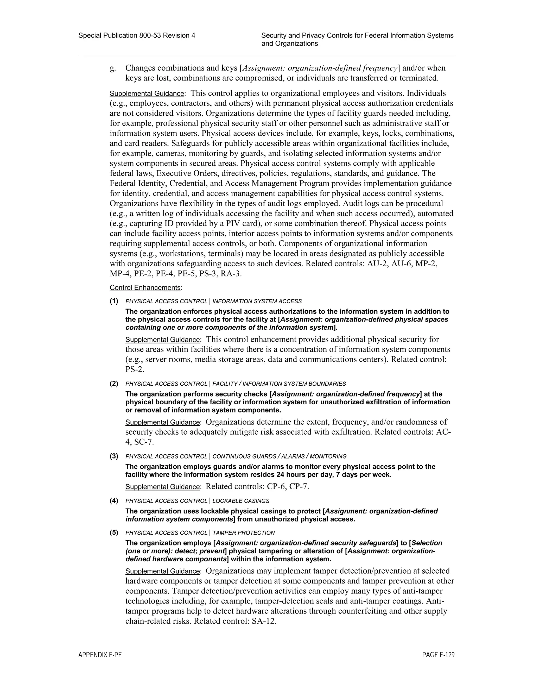 Special Publication 800-53 Revision 4 Security and Privacy Controls for Federal Information Systems
and Organizations
________________________________________________________________________________________________
g. Changes combinations and keys [Assignment: organization-defined frequency] and/or when
keys are lost, combinations are compromised, or individuals are transferred or terminated.
Supplemental Guidance: This control applies to organizational employees and visitors. Individuals
(e.g., employees, contractors, and others) with permanent physical access authorization credentials
are not considered visitors. Organizations determine the types of facility guards needed including,
for example, professional physical security staff or other personnel such as administrative staff or
information system users. Physical access devices include, for example, keys, locks, combinations,
and card readers. Safeguards for publicly accessible areas within organizational facilities include,
for example, cameras, monitoring by guards, and isolating selected information systems and/or
system components in secured areas. Physical access control systems comply with applicable
federal laws, Executive Orders, directives, policies, regulations, standards, and guidance. The
Federal Identity, Credential, and Access Management Program provides implementation guidance
for identity, credential, and access management capabilities for physical access control systems.
Organizations have flexibility in the types of audit logs employed. Audit logs can be procedural
(e.g., a written log of individuals accessing the facility and when such access occurred), automated
(e.g., capturing ID provided by a PIV card), or some combination thereof. Physical access points
can include facility access points, interior access points to information systems and/or components
requiring supplemental access controls, or both. Components of organizational information
systems (e.g., workstations, terminals) may be located in areas designated as publicly accessible
with organizations safeguarding access to such devices. Related controls: AU-2, AU-6, MP-2,
MP-4, PE-2, PE-4, PE-5, PS-3, RA-3.
Control Enhancements:
(1) PHYSICAL ACCESS CONTROL | INFORMATION SYSTEM ACCESS
The organization enforces physical access authorizations to the information system in addition to
the physical access controls for the facility at [Assignment: organization-defined physical spaces
containing one or more components of the information system].
Supplemental Guidance: This control enhancement provides additional physical security for
those areas within facilities where there is a concentration of information system components
(e.g., server rooms, media storage areas, data and communications centers). Related control:
PS-2.
(2) PHYSICAL ACCESS CONTROL | FACILITY / INFORMATION SYSTEM BOUNDARIES
The organization performs security checks [Assignment: organization-defined frequency] at the
physical boundary of the facility or information system for unauthorized exfiltration of information
or removal of information system components.
Supplemental Guidance: Organizations determine the extent, frequency, and/or randomness of
security checks to adequately mitigate risk associated with exfiltration. Related controls: AC-
4, SC-7.
(3) PHYSICAL ACCESS CONTROL | CONTINUOUS GUARDS / ALARMS / MONITORING
The organization employs guards and/or alarms to monitor every physical access point to the
facility where the information system resides 24 hours per day, 7 days per week.
Supplemental Guidance: Related controls: CP-6, CP-7.
(4) PHYSICAL ACCESS CONTROL | LOCKABLE CASINGS
The organization uses lockable physical casings to protect [Assignment: organization-defined
information system components] from unauthorized physical access.
(5) PHYSICAL ACCESS CONTROL | TAMPER PROTECTION
The organization employs [Assignment: organization-defined security safeguards] to [Selection
(one or more): detect; prevent] physical tampering or alteration of [Assignment: organization-
defined hardware components] within the information system.
Supplemental Guidance: Organizations may implement tamper detection/prevention at selected
hardware components or tamper detection at some components and tamper prevention at other
components. Tamper detection/prevention activities can employ many types of anti-tamper
technologies including, for example, tamper-detection seals and anti-tamper coatings. Anti-
tamper programs help to detect hardware alterations through counterfeiting and other supply
chain-related risks. Related control: SA-12.
APPENDIX F-PE PAGE F-129
 