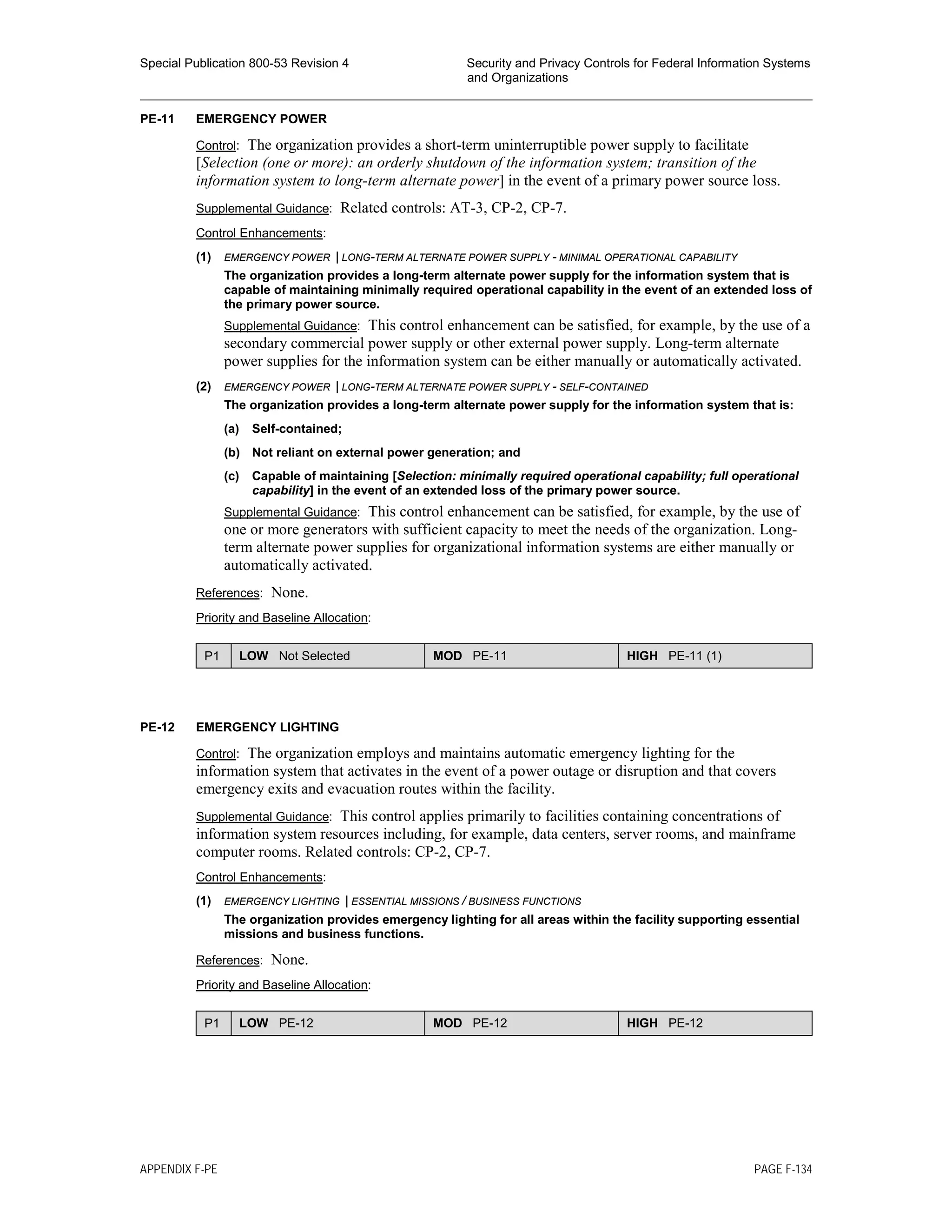 Special Publication 800-53 Revision 4 Security and Privacy Controls for Federal Information Systems
and Organizations
________________________________________________________________________________________________
PE-11 EMERGENCY POWER
Control: The organization provides a short-term uninterruptible power supply to facilitate
[Selection (one or more): an orderly shutdown of the information system; transition of the
information system to long-term alternate power] in the event of a primary power source loss.
Supplemental Guidance: Related controls: AT-3, CP-2, CP-7.
Control Enhancements:
(1) EMERGENCY POWER | LONG-TERM ALTERNATE POWER SUPPLY - MINIMAL OPERATIONAL CAPABILITY
The organization provides a long-term alternate power supply for the information system that is
capable of maintaining minimally required operational capability in the event of an extended loss of
the primary power source.
Supplemental Guidance: This control enhancement can be satisfied, for example, by the use of a
secondary commercial power supply or other external power supply. Long-term alternate
power supplies for the information system can be either manually or automatically activated.
(2) EMERGENCY POWER | LONG-TERM ALTERNATE POWER SUPPLY - SELF-CONTAINED
The organization provides a long-term alternate power supply for the information system that is:
(a) Self-contained;
(b) Not reliant on external power generation; and
(c) Capable of maintaining [Selection: minimally required operational capability; full operational
capability] in the event of an extended loss of the primary power source.
Supplemental Guidance: This control enhancement can be satisfied, for example, by the use of
one or more generators with sufficient capacity to meet the needs of the organization. Long-
term alternate power supplies for organizational information systems are either manually or
automatically activated.
References: None.
Priority and Baseline Allocation:
P1 LOW Not Selected MOD PE-11 HIGH PE-11 (1)
PE-12 EMERGENCY LIGHTING
Control: The organization employs and maintains automatic emergency lighting for the
information system that activates in the event of a power outage or disruption and that covers
emergency exits and evacuation routes within the facility.
Supplemental Guidance: This control applies primarily to facilities containing concentrations of
information system resources including, for example, data centers, server rooms, and mainframe
computer rooms. Related controls: CP-2, CP-7.
Control Enhancements:
(1) EMERGENCY LIGHTING | ESSENTIAL MISSIONS / BUSINESS FUNCTIONS
The organization provides emergency lighting for all areas within the facility supporting essential
missions and business functions.
References: None.
Priority and Baseline Allocation:
P1 LOW PE-12 MOD PE-12 HIGH PE-12
APPENDIX F-PE PAGE F-134
 