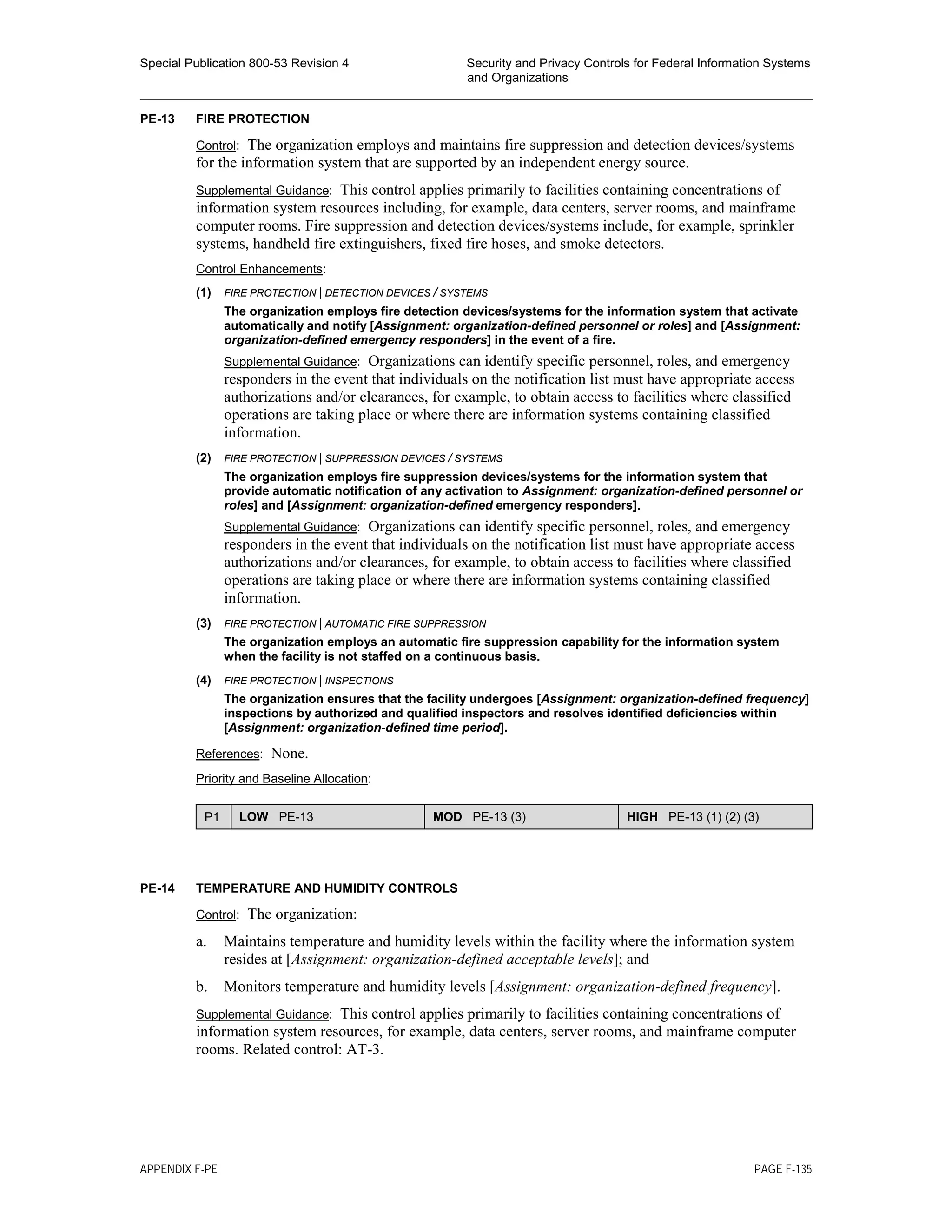 Special Publication 800-53 Revision 4 Security and Privacy Controls for Federal Information Systems
and Organizations
________________________________________________________________________________________________
PE-13 FIRE PROTECTION
Control: The organization employs and maintains fire suppression and detection devices/systems
for the information system that are supported by an independent energy source.
Supplemental Guidance: This control applies primarily to facilities containing concentrations of
information system resources including, for example, data centers, server rooms, and mainframe
computer rooms. Fire suppression and detection devices/systems include, for example, sprinkler
systems, handheld fire extinguishers, fixed fire hoses, and smoke detectors.
Control Enhancements:
(1) FIRE PROTECTION | DETECTION DEVICES / SYSTEMS
The organization employs fire detection devices/systems for the information system that activate
automatically and notify [Assignment: organization-defined personnel or roles] and [Assignment:
organization-defined emergency responders] in the event of a fire.
Supplemental Guidance: Organizations can identify specific personnel, roles, and emergency
responders in the event that individuals on the notification list must have appropriate access
authorizations and/or clearances, for example, to obtain access to facilities where classified
operations are taking place or where there are information systems containing classified
information.
(2) FIRE PROTECTION | SUPPRESSION DEVICES / SYSTEMS
The organization employs fire suppression devices/systems for the information system that
provide automatic notification of any activation to Assignment: organization-defined personnel or
roles] and [Assignment: organization-defined emergency responders].
Supplemental Guidance: Organizations can identify specific personnel, roles, and emergency
responders in the event that individuals on the notification list must have appropriate access
authorizations and/or clearances, for example, to obtain access to facilities where classified
operations are taking place or where there are information systems containing classified
information.
(3) FIRE PROTECTION | AUTOMATIC FIRE SUPPRESSION
The organization employs an automatic fire suppression capability for the information system
when the facility is not staffed on a continuous basis.
(4) FIRE PROTECTION | INSPECTIONS
The organization ensures that the facility undergoes [Assignment: organization-defined frequency]
inspections by authorized and qualified inspectors and resolves identified deficiencies within
[Assignment: organization-defined time period].
References: None.
Priority and Baseline Allocation:
P1 LOW PE-13 MOD PE-13 (3) HIGH PE-13 (1) (2) (3)
PE-14 TEMPERATURE AND HUMIDITY CONTROLS
Control: The organization:
a. Maintains temperature and humidity levels within the facility where the information system
resides at [Assignment: organization-defined acceptable levels]; and
b. Monitors temperature and humidity levels [Assignment: organization-defined frequency].
Supplemental Guidance: This control applies primarily to facilities containing concentrations of
information system resources, for example, data centers, server rooms, and mainframe computer
rooms. Related control: AT-3.
APPENDIX F-PE PAGE F-135
 