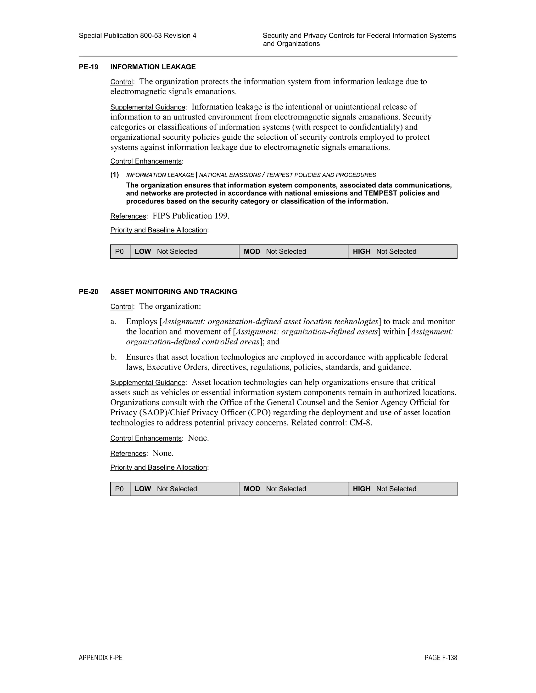 Special Publication 800-53 Revision 4 Security and Privacy Controls for Federal Information Systems
and Organizations
________________________________________________________________________________________________
PE-19 INFORMATION LEAKAGE
Control: The organization protects the information system from information leakage due to
electromagnetic signals emanations.
Supplemental Guidance: Information leakage is the intentional or unintentional release of
information to an untrusted environment from electromagnetic signals emanations. Security
categories or classifications of information systems (with respect to confidentiality) and
organizational security policies guide the selection of security controls employed to protect
systems against information leakage due to electromagnetic signals emanations.
Control Enhancements:
(1) INFORMATION LEAKAGE | NATIONAL EMISSIONS / TEMPEST POLICIES AND PROCEDURES
The organization ensures that information system components, associated data communications,
and networks are protected in accordance with national emissions and TEMPEST policies and
procedures based on the security category or classification of the information.
References: FIPS Publication 199.
Priority and Baseline Allocation:
P0 LOW Not Selected MOD Not Selected HIGH Not Selected
PE-20 ASSET MONITORING AND TRACKING
Control: The organization:
a. Employs [Assignment: organization-defined asset location technologies] to track and monitor
the location and movement of [Assignment: organization-defined assets] within [Assignment:
organization-defined controlled areas]; and
b. Ensures that asset location technologies are employed in accordance with applicable federal
laws, Executive Orders, directives, regulations, policies, standards, and guidance.
Supplemental Guidance: Asset location technologies can help organizations ensure that critical
assets such as vehicles or essential information system components remain in authorized locations.
Organizations consult with the Office of the General Counsel and the Senior Agency Official for
Privacy (SAOP)/Chief Privacy Officer (CPO) regarding the deployment and use of asset location
technologies to address potential privacy concerns. Related control: CM-8.
Control Enhancements: None.
References: None.
Priority and Baseline Allocation:
P0 LOW Not Selected MOD Not Selected HIGH Not Selected
APPENDIX F-PE PAGE F-138
 