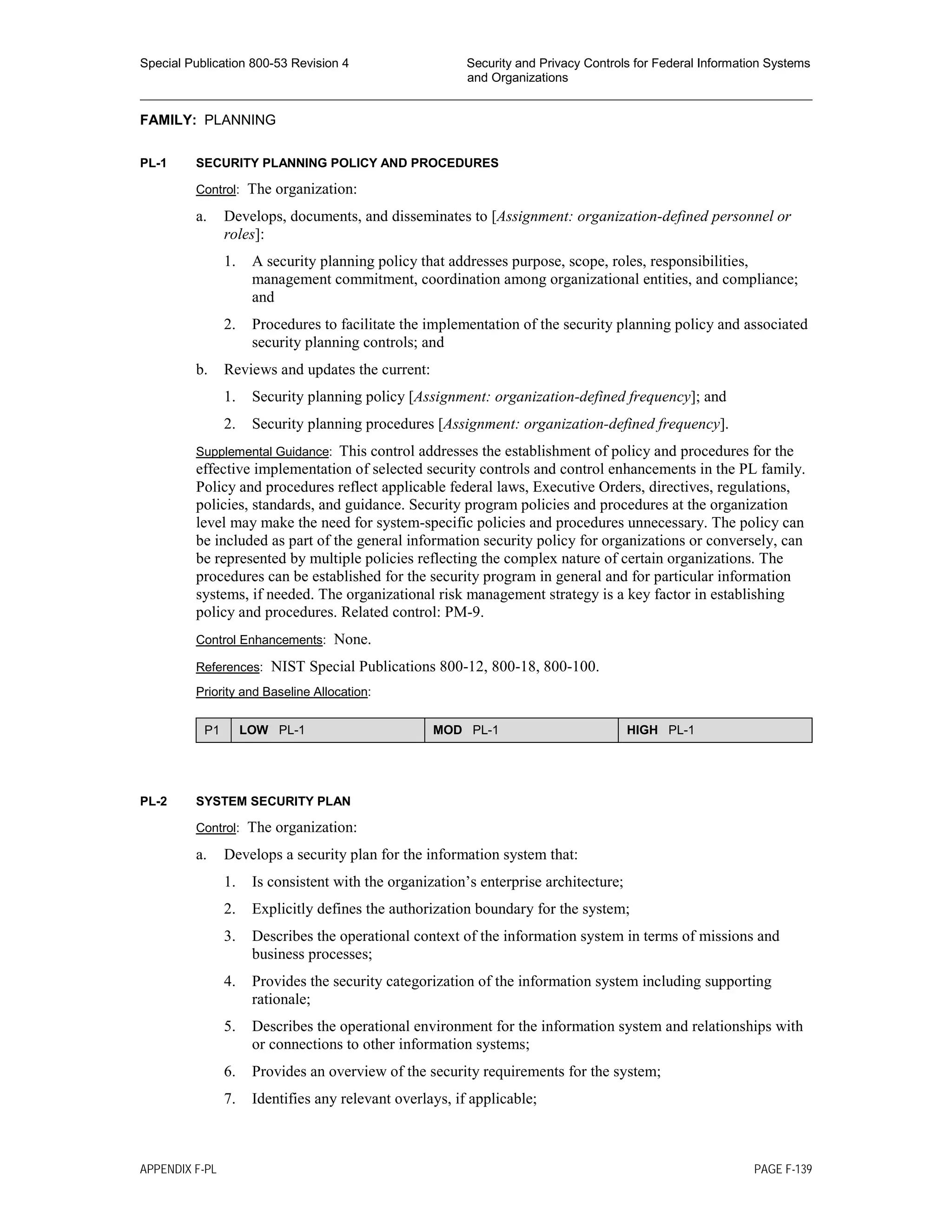 Special Publication 800-53 Revision 4 Security and Privacy Controls for Federal Information Systems
and Organizations
________________________________________________________________________________________________
FAMILY: PLANNING
PL-1 SECURITY PLANNING POLICY AND PROCEDURES
Control: The organization:
a. Develops, documents, and disseminates to [Assignment: organization-defined personnel or
roles]:
1. A security planning policy that addresses purpose, scope, roles, responsibilities,
management commitment, coordination among organizational entities, and compliance;
and
2. Procedures to facilitate the implementation of the security planning policy and associated
security planning controls; and
b. Reviews and updates the current:
1. Security planning policy [Assignment: organization-defined frequency]; and
2. Security planning procedures [Assignment: organization-defined frequency].
Supplemental Guidance: This control addresses the establishment of policy and procedures for the
effective implementation of selected security controls and control enhancements in the PL family.
Policy and procedures reflect applicable federal laws, Executive Orders, directives, regulations,
policies, standards, and guidance. Security program policies and procedures at the organization
level may make the need for system-specific policies and procedures unnecessary. The policy can
be included as part of the general information security policy for organizations or conversely, can
be represented by multiple policies reflecting the complex nature of certain organizations. The
procedures can be established for the security program in general and for particular information
systems, if needed. The organizational risk management strategy is a key factor in establishing
policy and procedures. Related control: PM-9.
Control Enhancements: None.
References: NIST Special Publications 800-12, 800-18, 800-100.
Priority and Baseline Allocation:
P1 LOW PL-1 MOD PL-1 HIGH PL-1
PL-2 SYSTEM SECURITY PLAN
Control: The organization:
a. Develops a security plan for the information system that:
1. Is consistent with the organization’s enterprise architecture;
2. Explicitly defines the authorization boundary for the system;
3. Describes the operational context of the information system in terms of missions and
business processes;
4. Provides the security categorization of the information system including supporting
rationale;
5. Describes the operational environment for the information system and relationships with
or connections to other information systems;
6. Provides an overview of the security requirements for the system;
7. Identifies any relevant overlays, if applicable;
APPENDIX F-PL PAGE F-139
 
