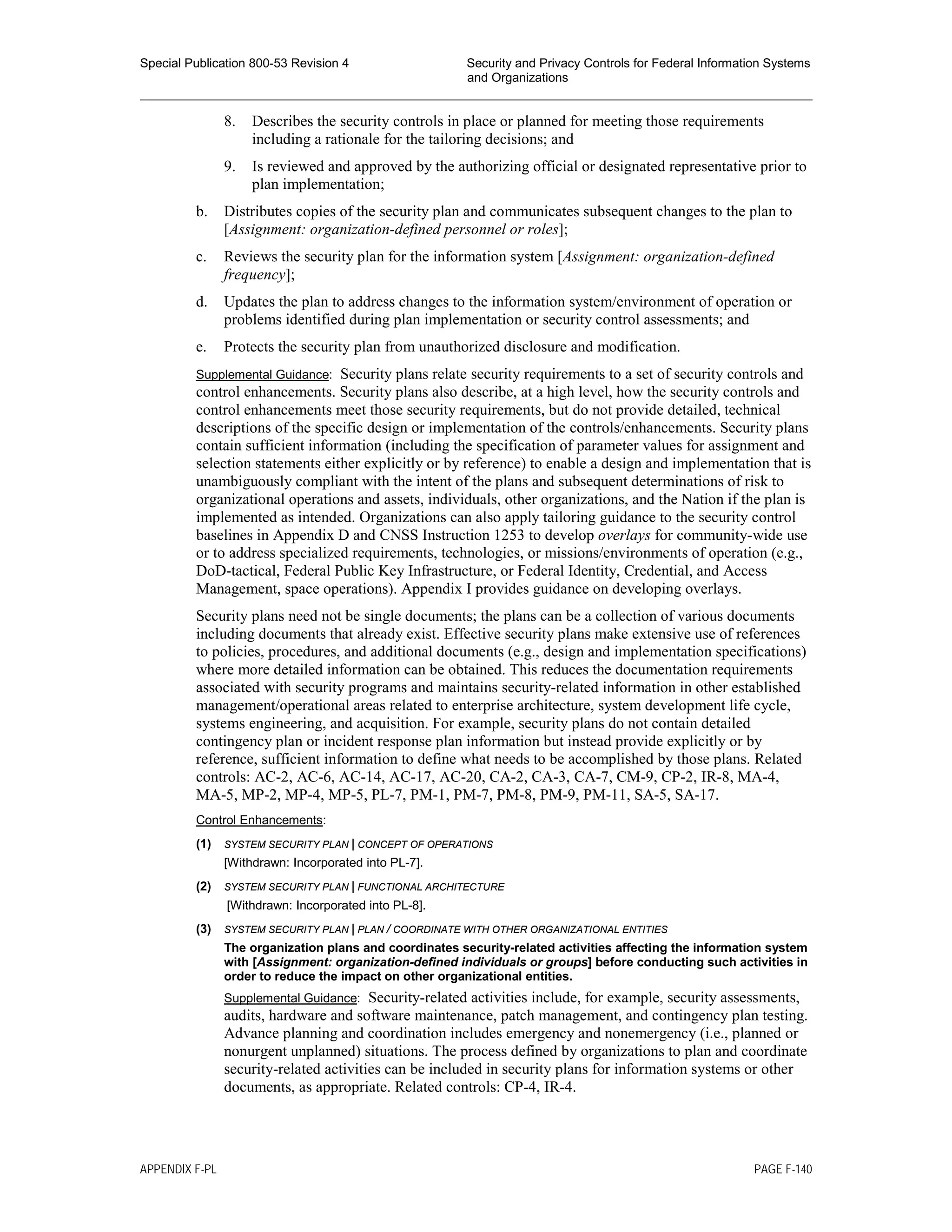 Special Publication 800-53 Revision 4 Security and Privacy Controls for Federal Information Systems
and Organizations
________________________________________________________________________________________________
8. Describes the security controls in place or planned for meeting those requirements
including a rationale for the tailoring decisions; and
9. Is reviewed and approved by the authorizing official or designated representative prior to
plan implementation;
b. Distributes copies of the security plan and communicates subsequent changes to the plan to
[Assignment: organization-defined personnel or roles];
c. Reviews the security plan for the information system [Assignment: organization-defined
frequency];
d. Updates the plan to address changes to the information system/environment of operation or
problems identified during plan implementation or security control assessments; and
e. Protects the security plan from unauthorized disclosure and modification.
Supplemental Guidance: Security plans relate security requirements to a set of security controls and
control enhancements. Security plans also describe, at a high level, how the security controls and
control enhancements meet those security requirements, but do not provide detailed, technical
descriptions of the specific design or implementation of the controls/enhancements. Security plans
contain sufficient information (including the specification of parameter values for assignment and
selection statements either explicitly or by reference) to enable a design and implementation that is
unambiguously compliant with the intent of the plans and subsequent determinations of risk to
organizational operations and assets, individuals, other organizations, and the Nation if the plan is
implemented as intended. Organizations can also apply tailoring guidance to the security control
baselines in Appendix D and CNSS Instruction 1253 to develop overlays for community-wide use
or to address specialized requirements, technologies, or missions/environments of operation (e.g.,
DoD-tactical, Federal Public Key Infrastructure, or Federal Identity, Credential, and Access
Management, space operations). Appendix I provides guidance on developing overlays.
Security plans need not be single documents; the plans can be a collection of various documents
including documents that already exist. Effective security plans make extensive use of references
to policies, procedures, and additional documents (e.g., design and implementation specifications)
where more detailed information can be obtained. This reduces the documentation requirements
associated with security programs and maintains security-related information in other established
management/operational areas related to enterprise architecture, system development life cycle,
systems engineering, and acquisition. For example, security plans do not contain detailed
contingency plan or incident response plan information but instead provide explicitly or by
reference, sufficient information to define what needs to be accomplished by those plans. Related
controls: AC-2, AC-6, AC-14, AC-17, AC-20, CA-2, CA-3, CA-7, CM-9, CP-2, IR-8, MA-4,
MA-5, MP-2, MP-4, MP-5, PL-7, PM-1, PM-7, PM-8, PM-9, PM-11, SA-5, SA-17.
Control Enhancements:
(1) SYSTEM SECURITY PLAN | CONCEPT OF OPERATIONS
[Withdrawn: Incorporated into PL-7].
(2) SYSTEM SECURITY PLAN | FUNCTIONAL ARCHITECTURE
[Withdrawn: Incorporated into PL-8].
(3) SYSTEM SECURITY PLAN | PLAN / COORDINATE WITH OTHER ORGANIZATIONAL ENTITIES
The organization plans and coordinates security-related activities affecting the information system
with [Assignment: organization-defined individuals or groups] before conducting such activities in
order to reduce the impact on other organizational entities.
Supplemental Guidance: Security-related activities include, for example, security assessments,
audits, hardware and software maintenance, patch management, and contingency plan testing.
Advance planning and coordination includes emergency and nonemergency (i.e., planned or
nonurgent unplanned) situations. The process defined by organizations to plan and coordinate
security-related activities can be included in security plans for information systems or other
documents, as appropriate. Related controls: CP-4, IR-4.
APPENDIX F-PL PAGE F-140
 