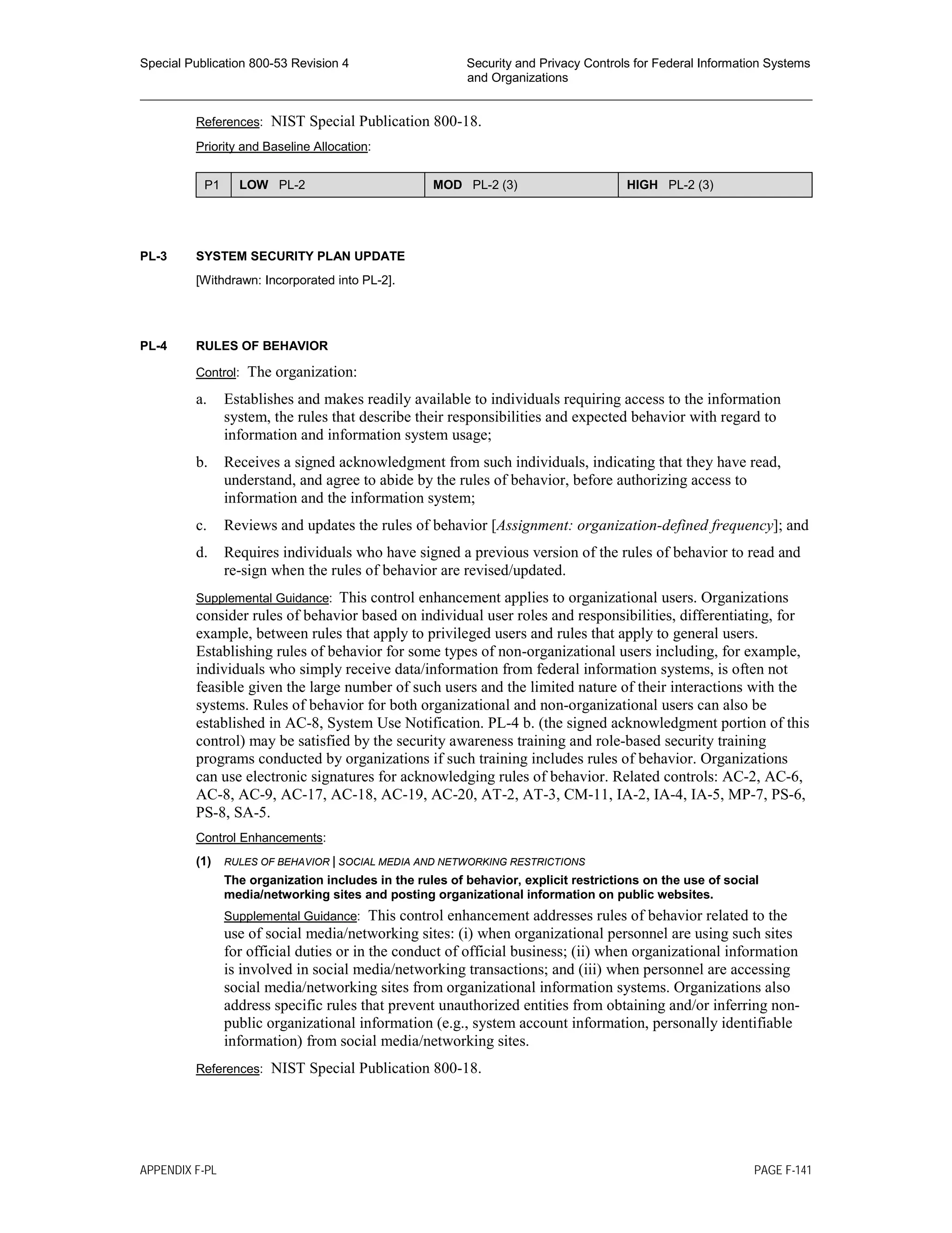 Special Publication 800-53 Revision 4 Security and Privacy Controls for Federal Information Systems
and Organizations
________________________________________________________________________________________________
References: NIST Special Publication 800-18.
Priority and Baseline Allocation:
P1 LOW PL-2 MOD PL-2 (3) HIGH PL-2 (3)
PL-3 SYSTEM SECURITY PLAN UPDATE
[Withdrawn: Incorporated into PL-2].
PL-4 RULES OF BEHAVIOR
Control: The organization:
a. Establishes and makes readily available to individuals requiring access to the information
system, the rules that describe their responsibilities and expected behavior with regard to
information and information system usage;
b. Receives a signed acknowledgment from such individuals, indicating that they have read,
understand, and agree to abide by the rules of behavior, before authorizing access to
information and the information system;
c. Reviews and updates the rules of behavior [Assignment: organization-defined frequency]; and
d. Requires individuals who have signed a previous version of the rules of behavior to read and
re-sign when the rules of behavior are revised/updated.
Supplemental Guidance: This control enhancement applies to organizational users. Organizations
consider rules of behavior based on individual user roles and responsibilities, differentiating, for
example, between rules that apply to privileged users and rules that apply to general users.
Establishing rules of behavior for some types of non-organizational users including, for example,
individuals who simply receive data/information from federal information systems, is often not
feasible given the large number of such users and the limited nature of their interactions with the
systems. Rules of behavior for both organizational and non-organizational users can also be
established in AC-8, System Use Notification. PL-4 b. (the signed acknowledgment portion of this
control) may be satisfied by the security awareness training and role-based security training
programs conducted by organizations if such training includes rules of behavior. Organizations
can use electronic signatures for acknowledging rules of behavior. Related controls: AC-2, AC-6,
AC-8, AC-9, AC-17, AC-18, AC-19, AC-20, AT-2, AT-3, CM-11, IA-2, IA-4, IA-5, MP-7, PS-6,
PS-8, SA-5.
Control Enhancements:
(1) RULES OF BEHAVIOR | SOCIAL MEDIA AND NETWORKING RESTRICTIONS
The organization includes in the rules of behavior, explicit restrictions on the use of social
media/networking sites and posting organizational information on public websites.
Supplemental Guidance: This control enhancement addresses rules of behavior related to the
use of social media/networking sites: (i) when organizational personnel are using such sites
for official duties or in the conduct of official business; (ii) when organizational information
is involved in social media/networking transactions; and (iii) when personnel are accessing
social media/networking sites from organizational information systems. Organizations also
address specific rules that prevent unauthorized entities from obtaining and/or inferring non-
public organizational information (e.g., system account information, personally identifiable
information) from social media/networking sites.
References: NIST Special Publication 800-18.
APPENDIX F-PL PAGE F-141
 