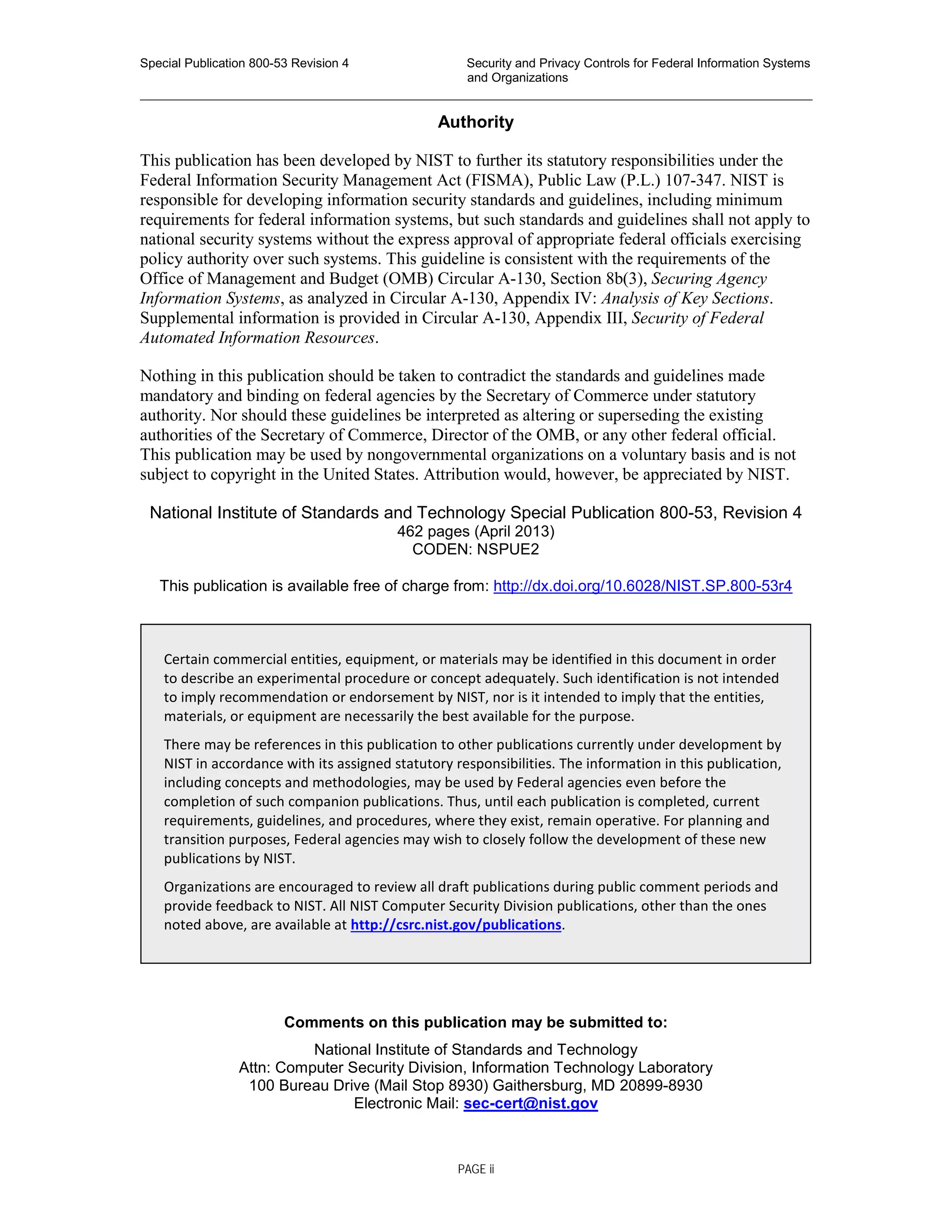 Special Publication 800-53 Revision 4 Security and Privacy Controls for Federal Information Systems
and Organizations
________________________________________________________________________________________________
Authority
This publication has been developed by NIST to further its statutory responsibilities under the
Federal Information Security Management Act (FISMA), Public Law (P.L.) 107-347. NIST is
responsible for developing information security standards and guidelines, including minimum
requirements for federal information systems, but such standards and guidelines shall not apply to
national security systems without the express approval of appropriate federal officials exercising
policy authority over such systems. This guideline is consistent with the requirements of the
Office of Management and Budget (OMB) Circular A-130, Section 8b(3), Securing Agency
Information Systems, as analyzed in Circular A-130, Appendix IV: Analysis of Key Sections.
Supplemental information is provided in Circular A-130, Appendix III, Security of Federal
Automated Information Resources.
Nothing in this publication should be taken to contradict the standards and guidelines made
mandatory and binding on federal agencies by the Secretary of Commerce under statutory
authority. Nor should these guidelines be interpreted as altering or superseding the existing
authorities of the Secretary of Commerce, Director of the OMB, or any other federal official.
This publication may be used by nongovernmental organizations on a voluntary basis and is not
subject to copyright in the United States. Attribution would, however, be appreciated by NIST.
National Institute of Standards and Technology Special Publication 800-53, Revision 4
462 pages (April 2013)
CODEN: NSPUE2
This publication is available free of charge from: http://dx.doi.org/10.6028/NIST.SP.800-53r4
Comments on this publication may be submitted to:
National Institute of Standards and Technology
Attn: Computer Security Division, Information Technology Laboratory
100 Bureau Drive (Mail Stop 8930) Gaithersburg, MD 20899-8930
Electronic Mail: sec-cert@nist.gov
Certain commercial entities, equipment, or materials may be identified in this document in order
to describe an experimental procedure or concept adequately. Such identification is not intended
to imply recommendation or endorsement by NIST, nor is it intended to imply that the entities,
materials, or equipment are necessarily the best available for the purpose.
There may be references in this publication to other publications currently under development by
NIST in accordance with its assigned statutory responsibilities. The information in this publication,
including concepts and methodologies, may be used by Federal agencies even before the
completion of such companion publications. Thus, until each publication is completed, current
requirements, guidelines, and procedures, where they exist, remain operative. For planning and
transition purposes, Federal agencies may wish to closely follow the development of these new
publications by NIST.
Organizations are encouraged to review all draft publications during public comment periods and
provide feedback to NIST. All NIST Computer Security Division publications, other than the ones
noted above, are available at http://csrc.nist.gov/publications.
PAGE ii
 