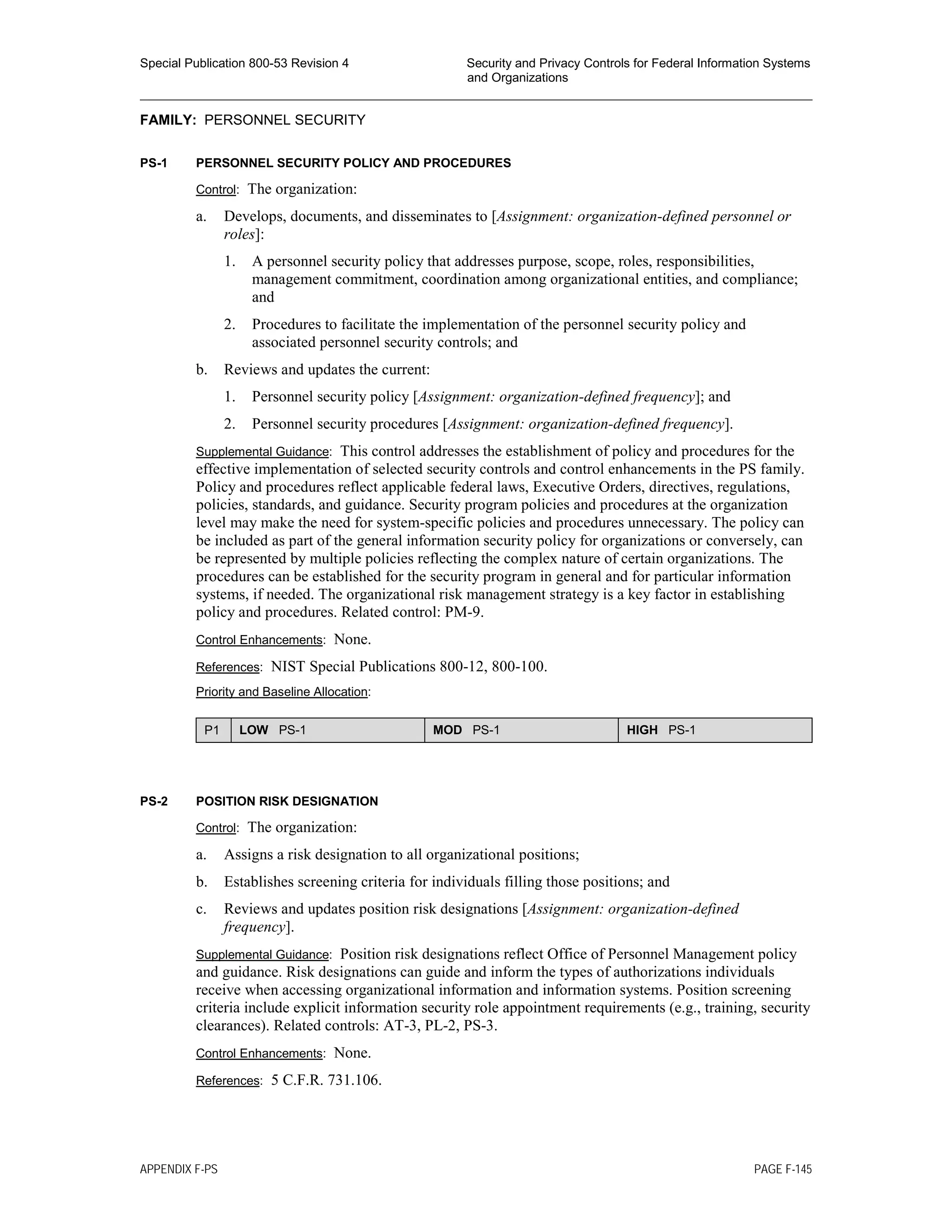 Special Publication 800-53 Revision 4 Security and Privacy Controls for Federal Information Systems
and Organizations
________________________________________________________________________________________________
FAMILY: PERSONNEL SECURITY
PS-1 PERSONNEL SECURITY POLICY AND PROCEDURES
Control: The organization:
a. Develops, documents, and disseminates to [Assignment: organization-defined personnel or
roles]:
1. A personnel security policy that addresses purpose, scope, roles, responsibilities,
management commitment, coordination among organizational entities, and compliance;
and
2. Procedures to facilitate the implementation of the personnel security policy and
associated personnel security controls; and
b. Reviews and updates the current:
1. Personnel security policy [Assignment: organization-defined frequency]; and
2. Personnel security procedures [Assignment: organization-defined frequency].
Supplemental Guidance: This control addresses the establishment of policy and procedures for the
effective implementation of selected security controls and control enhancements in the PS family.
Policy and procedures reflect applicable federal laws, Executive Orders, directives, regulations,
policies, standards, and guidance. Security program policies and procedures at the organization
level may make the need for system-specific policies and procedures unnecessary. The policy can
be included as part of the general information security policy for organizations or conversely, can
be represented by multiple policies reflecting the complex nature of certain organizations. The
procedures can be established for the security program in general and for particular information
systems, if needed. The organizational risk management strategy is a key factor in establishing
policy and procedures. Related control: PM-9.
Control Enhancements: None.
References: NIST Special Publications 800-12, 800-100.
Priority and Baseline Allocation:
P1 LOW PS-1 MOD PS-1 HIGH PS-1
PS-2 POSITION RISK DESIGNATION
Control: The organization:
a. Assigns a risk designation to all organizational positions;
b. Establishes screening criteria for individuals filling those positions; and
c. Reviews and updates position risk designations [Assignment: organization-defined
frequency].
Supplemental Guidance: Position risk designations reflect Office of Personnel Management policy
and guidance. Risk designations can guide and inform the types of authorizations individuals
receive when accessing organizational information and information systems. Position screening
criteria include explicit information security role appointment requirements (e.g., training, security
clearances). Related controls: AT-3, PL-2, PS-3.
Control Enhancements: None.
References: 5 C.F.R. 731.106.
APPENDIX F-PS PAGE F-145
 