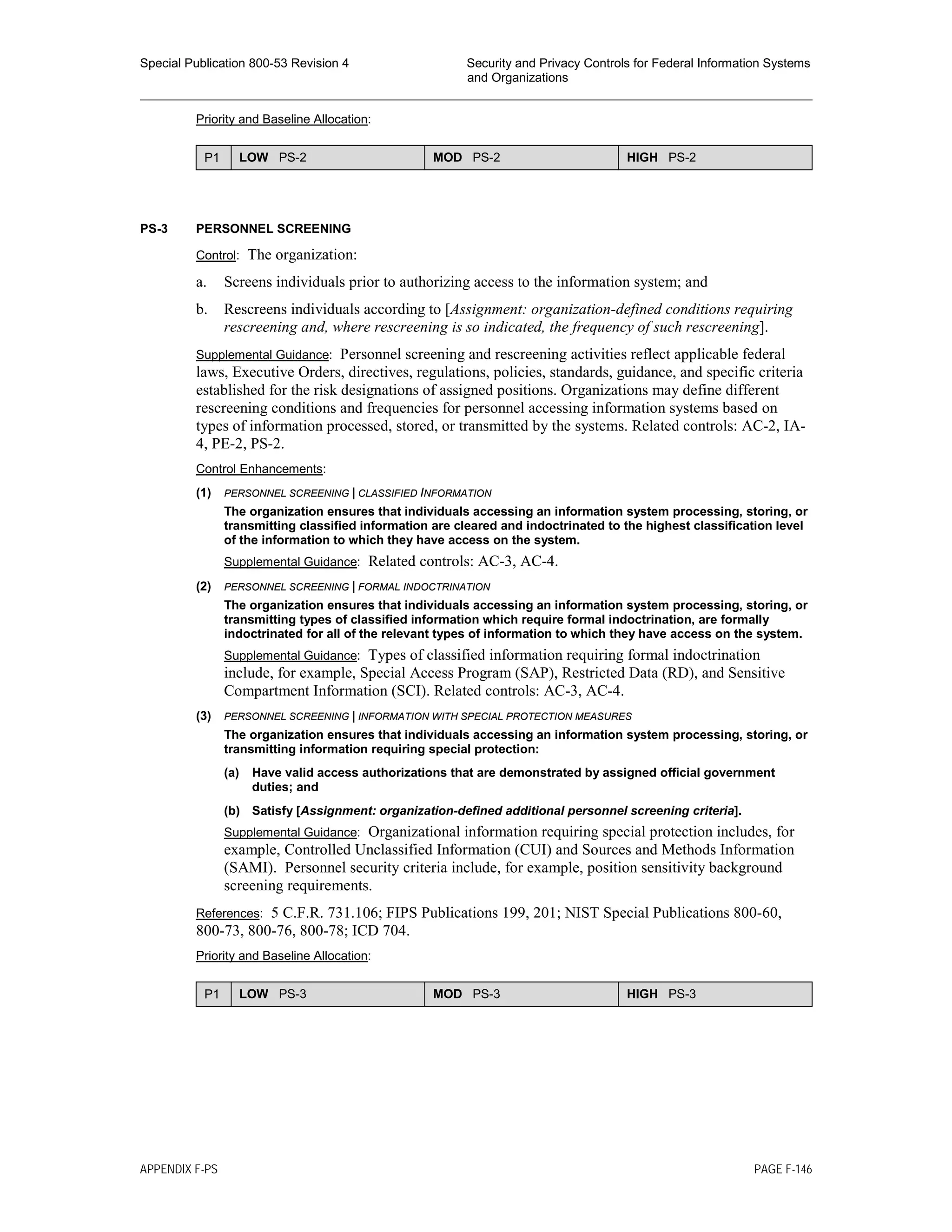 Special Publication 800-53 Revision 4 Security and Privacy Controls for Federal Information Systems
and Organizations
________________________________________________________________________________________________
Priority and Baseline Allocation:
P1 LOW PS-2 MOD PS-2 HIGH PS-2
PS-3 PERSONNEL SCREENING
Control: The organization:
a. Screens individuals prior to authorizing access to the information system; and
b. Rescreens individuals according to [Assignment: organization-defined conditions requiring
rescreening and, where rescreening is so indicated, the frequency of such rescreening].
Supplemental Guidance: Personnel screening and rescreening activities reflect applicable federal
laws, Executive Orders, directives, regulations, policies, standards, guidance, and specific criteria
established for the risk designations of assigned positions. Organizations may define different
rescreening conditions and frequencies for personnel accessing information systems based on
types of information processed, stored, or transmitted by the systems. Related controls: AC-2, IA-
4, PE-2, PS-2.
Control Enhancements:
(1) PERSONNEL SCREENING | CLASSIFIED INFORMATION
The organization ensures that individuals accessing an information system processing, storing, or
transmitting classified information are cleared and indoctrinated to the highest classification level
of the information to which they have access on the system.
Supplemental Guidance: Related controls: AC-3, AC-4.
(2) PERSONNEL SCREENING | FORMAL INDOCTRINATION
The organization ensures that individuals accessing an information system processing, storing, or
transmitting types of classified information which require formal indoctrination, are formally
indoctrinated for all of the relevant types of information to which they have access on the system.
Supplemental Guidance: Types of classified information requiring formal indoctrination
include, for example, Special Access Program (SAP), Restricted Data (RD), and Sensitive
Compartment Information (SCI). Related controls: AC-3, AC-4.
(3) PERSONNEL SCREENING | INFORMATION WITH SPECIAL PROTECTION MEASURES
The organization ensures that individuals accessing an information system processing, storing, or
transmitting information requiring special protection:
(a) Have valid access authorizations that are demonstrated by assigned official government
duties; and
(b) Satisfy [Assignment: organization-defined additional personnel screening criteria].
Supplemental Guidance: Organizational information requiring special protection includes, for
example, Controlled Unclassified Information (CUI) and Sources and Methods Information
(SAMI). Personnel security criteria include, for example, position sensitivity background
screening requirements.
References: 5 C.F.R. 731.106; FIPS Publications 199, 201; NIST Special Publications 800-60,
800-73, 800-76, 800-78; ICD 704.
Priority and Baseline Allocation:
P1 LOW PS-3 MOD PS-3 HIGH PS-3
APPENDIX F-PS PAGE F-146
 