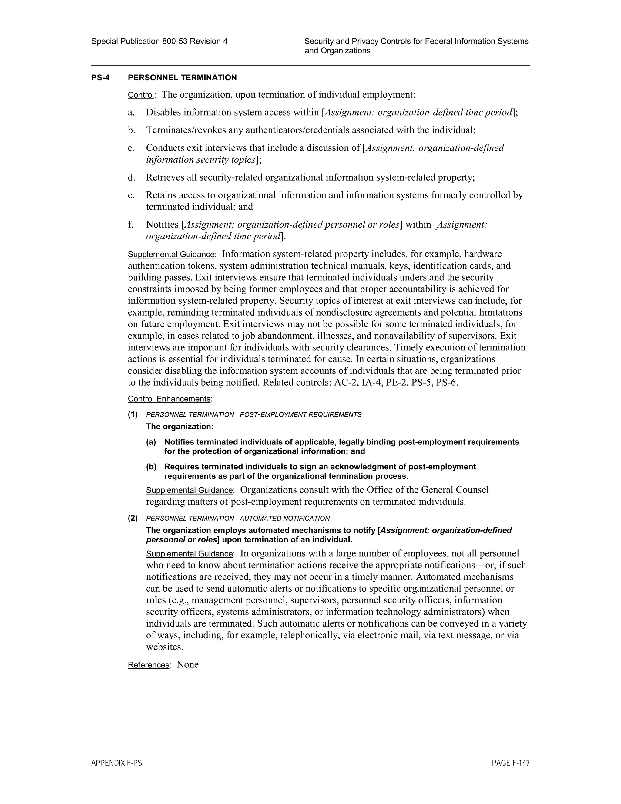 Special Publication 800-53 Revision 4 Security and Privacy Controls for Federal Information Systems
and Organizations
________________________________________________________________________________________________
PS-4 PERSONNEL TERMINATION
Control: The organization, upon termination of individual employment:
a. Disables information system access within [Assignment: organization-defined time period];
b. Terminates/revokes any authenticators/credentials associated with the individual;
c. Conducts exit interviews that include a discussion of [Assignment: organization-defined
information security topics];
d. Retrieves all security-related organizational information system-related property;
e. Retains access to organizational information and information systems formerly controlled by
terminated individual; and
f. Notifies [Assignment: organization-defined personnel or roles] within [Assignment:
organization-defined time period].
Supplemental Guidance: Information system-related property includes, for example, hardware
authentication tokens, system administration technical manuals, keys, identification cards, and
building passes. Exit interviews ensure that terminated individuals understand the security
constraints imposed by being former employees and that proper accountability is achieved for
information system-related property. Security topics of interest at exit interviews can include, for
example, reminding terminated individuals of nondisclosure agreements and potential limitations
on future employment. Exit interviews may not be possible for some terminated individuals, for
example, in cases related to job abandonment, illnesses, and nonavailability of supervisors. Exit
interviews are important for individuals with security clearances. Timely execution of termination
actions is essential for individuals terminated for cause. In certain situations, organizations
consider disabling the information system accounts of individuals that are being terminated prior
to the individuals being notified. Related controls: AC-2, IA-4, PE-2, PS-5, PS-6.
Control Enhancements:
(1) PERSONNEL TERMINATION | POST-EMPLOYMENT REQUIREMENTS
The organization:
(a) Notifies terminated individuals of applicable, legally binding post-employment requirements
for the protection of organizational information; and
(b) Requires terminated individuals to sign an acknowledgment of post-employment
requirements as part of the organizational termination process.
Supplemental Guidance: Organizations consult with the Office of the General Counsel
regarding matters of post-employment requirements on terminated individuals.
(2) PERSONNEL TERMINATION | AUTOMATED NOTIFICATION
The organization employs automated mechanisms to notify [Assignment: organization-defined
personnel or roles] upon termination of an individual.
Supplemental Guidance: In organizations with a large number of employees, not all personnel
who need to know about termination actions receive the appropriate notifications—or, if such
notifications are received, they may not occur in a timely manner. Automated mechanisms
can be used to send automatic alerts or notifications to specific organizational personnel or
roles (e.g., management personnel, supervisors, personnel security officers, information
security officers, systems administrators, or information technology administrators) when
individuals are terminated. Such automatic alerts or notifications can be conveyed in a variety
of ways, including, for example, telephonically, via electronic mail, via text message, or via
websites.
References: None.
APPENDIX F-PS PAGE F-147
 