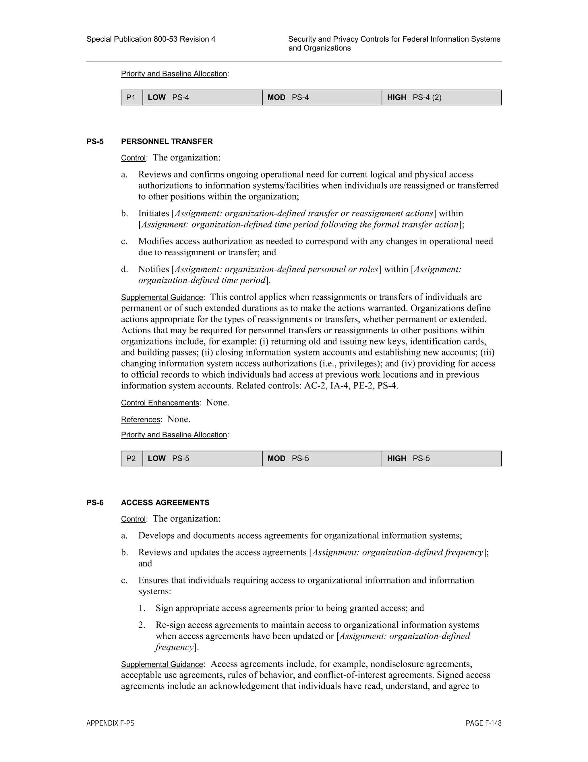 Special Publication 800-53 Revision 4 Security and Privacy Controls for Federal Information Systems
and Organizations
________________________________________________________________________________________________
Priority and Baseline Allocation:
P1 LOW PS-4 MOD PS-4 HIGH PS-4 (2)
PS-5 PERSONNEL TRANSFER
Control: The organization:
a. Reviews and confirms ongoing operational need for current logical and physical access
authorizations to information systems/facilities when individuals are reassigned or transferred
to other positions within the organization;
b. Initiates [Assignment: organization-defined transfer or reassignment actions] within
[Assignment: organization-defined time period following the formal transfer action];
c. Modifies access authorization as needed to correspond with any changes in operational need
due to reassignment or transfer; and
d. Notifies [Assignment: organization-defined personnel or roles] within [Assignment:
organization-defined time period].
Supplemental Guidance: This control applies when reassignments or transfers of individuals are
permanent or of such extended durations as to make the actions warranted. Organizations define
actions appropriate for the types of reassignments or transfers, whether permanent or extended.
Actions that may be required for personnel transfers or reassignments to other positions within
organizations include, for example: (i) returning old and issuing new keys, identification cards,
and building passes; (ii) closing information system accounts and establishing new accounts; (iii)
changing information system access authorizations (i.e., privileges); and (iv) providing for access
to official records to which individuals had access at previous work locations and in previous
information system accounts. Related controls: AC-2, IA-4, PE-2, PS-4.
Control Enhancements: None.
References: None.
Priority and Baseline Allocation:
P2 LOW PS-5 MOD PS-5 HIGH PS-5
PS-6 ACCESS AGREEMENTS
Control: The organization:
a. Develops and documents access agreements for organizational information systems;
b. Reviews and updates the access agreements [Assignment: organization-defined frequency];
and
c. Ensures that individuals requiring access to organizational information and information
systems:
1. Sign appropriate access agreements prior to being granted access; and
2. Re-sign access agreements to maintain access to organizational information systems
when access agreements have been updated or [Assignment: organization-defined
frequency].
Supplemental Guidance: Access agreements include, for example, nondisclosure agreements,
acceptable use agreements, rules of behavior, and conflict-of-interest agreements. Signed access
agreements include an acknowledgement that individuals have read, understand, and agree to
APPENDIX F-PS PAGE F-148
 