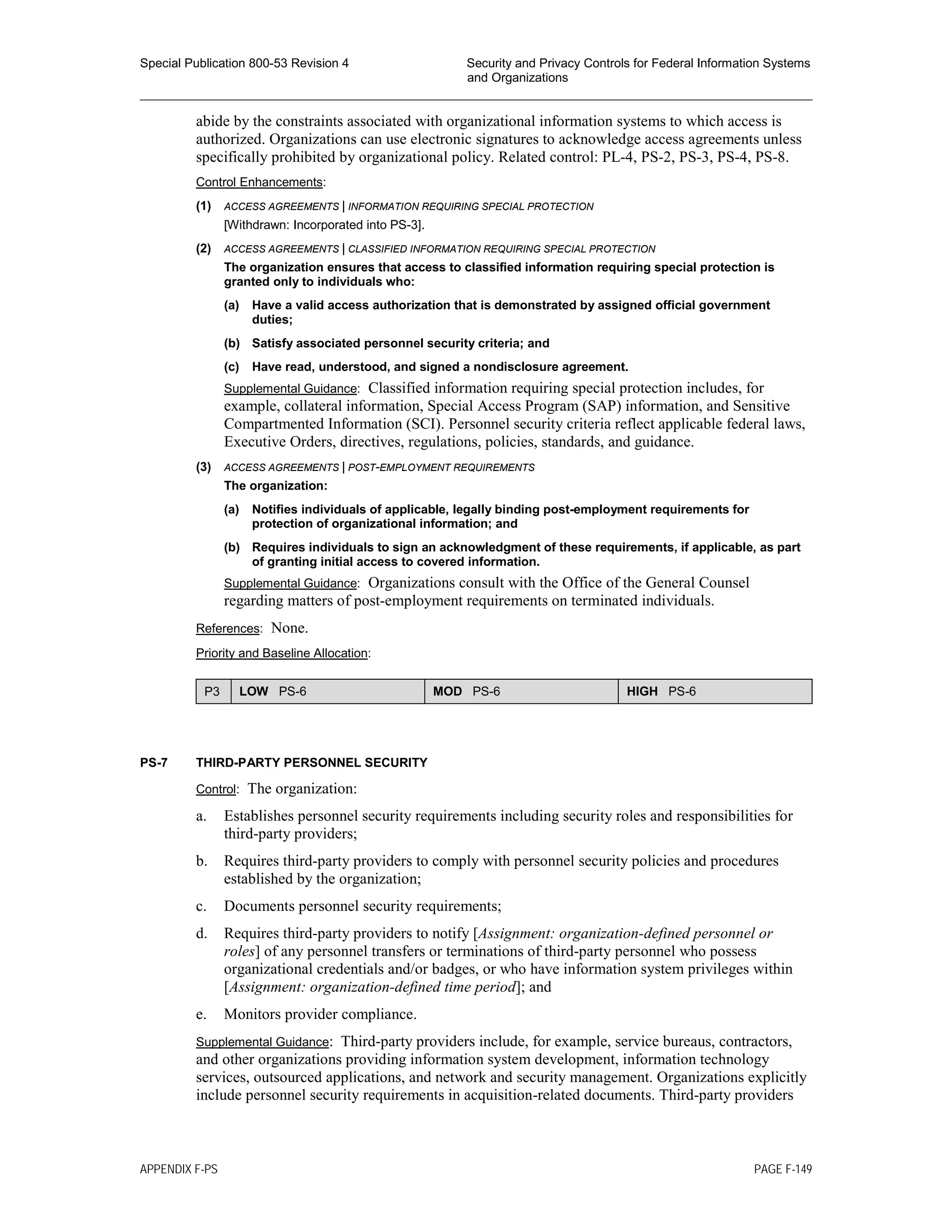 Special Publication 800-53 Revision 4 Security and Privacy Controls for Federal Information Systems
and Organizations
________________________________________________________________________________________________
abide by the constraints associated with organizational information systems to which access is
authorized. Organizations can use electronic signatures to acknowledge access agreements unless
specifically prohibited by organizational policy. Related control: PL-4, PS-2, PS-3, PS-4, PS-8.
Control Enhancements:
(1) ACCESS AGREEMENTS | INFORMATION REQUIRING SPECIAL PROTECTION
[Withdrawn: Incorporated into PS-3].
(2) ACCESS AGREEMENTS | CLASSIFIED INFORMATION REQUIRING SPECIAL PROTECTION
The organization ensures that access to classified information requiring special protection is
granted only to individuals who:
(a) Have a valid access authorization that is demonstrated by assigned official government
duties;
(b) Satisfy associated personnel security criteria; and
(c) Have read, understood, and signed a nondisclosure agreement.
Supplemental Guidance: Classified information requiring special protection includes, for
example, collateral information, Special Access Program (SAP) information, and Sensitive
Compartmented Information (SCI). Personnel security criteria reflect applicable federal laws,
Executive Orders, directives, regulations, policies, standards, and guidance.
(3) ACCESS AGREEMENTS | POST-EMPLOYMENT REQUIREMENTS
The organization:
(a) Notifies individuals of applicable, legally binding post-employment requirements for
protection of organizational information; and
(b) Requires individuals to sign an acknowledgment of these requirements, if applicable, as part
of granting initial access to covered information.
Supplemental Guidance: Organizations consult with the Office of the General Counsel
regarding matters of post-employment requirements on terminated individuals.
References: None.
Priority and Baseline Allocation:
P3 LOW PS-6 MOD PS-6 HIGH PS-6
PS-7 THIRD-PARTY PERSONNEL SECURITY
Control: The organization:
a. Establishes personnel security requirements including security roles and responsibilities for
third-party providers;
b. Requires third-party providers to comply with personnel security policies and procedures
established by the organization;
c. Documents personnel security requirements;
d. Requires third-party providers to notify [Assignment: organization-defined personnel or
roles] of any personnel transfers or terminations of third-party personnel who possess
organizational credentials and/or badges, or who have information system privileges within
[Assignment: organization-defined time period]; and
e. Monitors provider compliance.
Supplemental Guidance: Third-party providers include, for example, service bureaus, contractors,
and other organizations providing information system development, information technology
services, outsourced applications, and network and security management. Organizations explicitly
include personnel security requirements in acquisition-related documents. Third-party providers
APPENDIX F-PS PAGE F-149
 