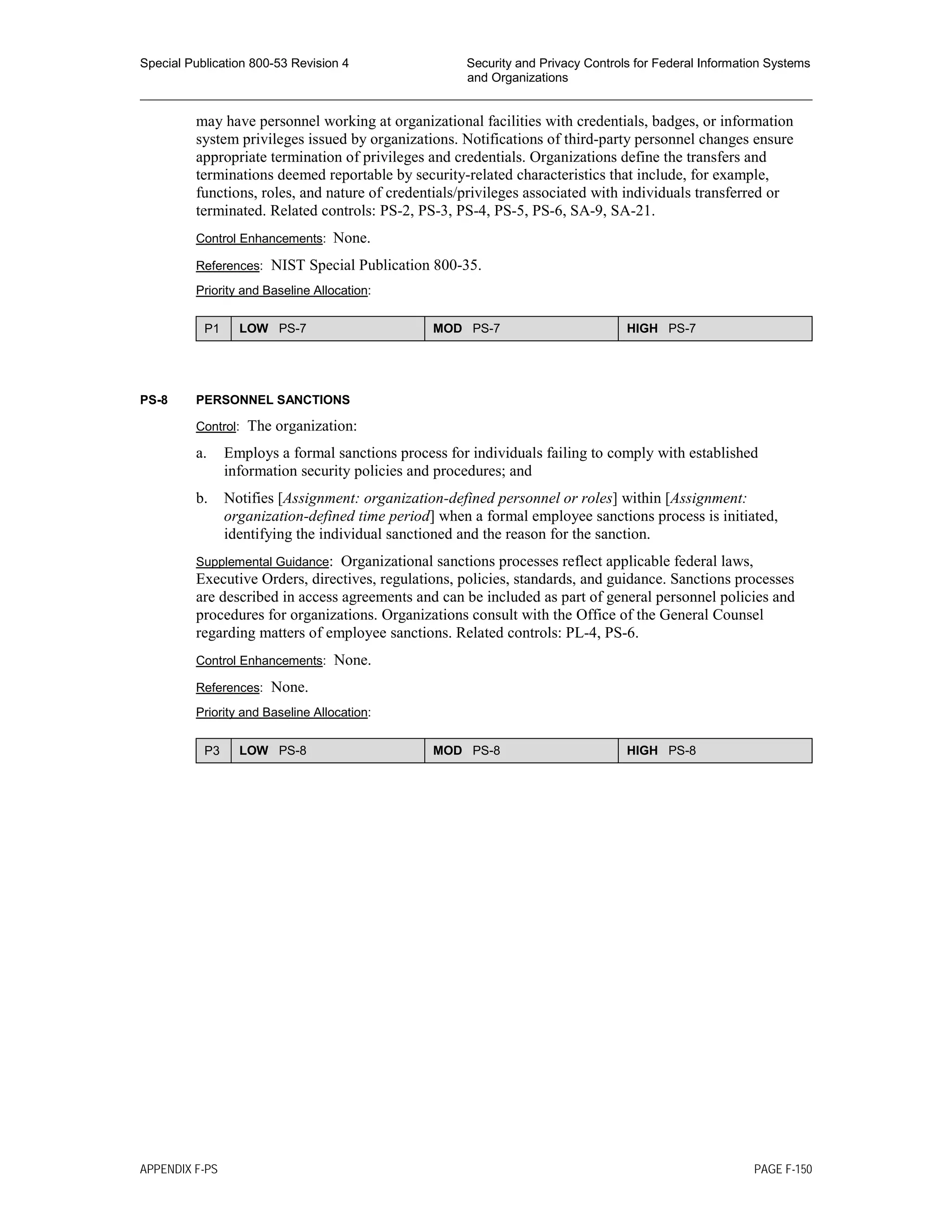 Special Publication 800-53 Revision 4 Security and Privacy Controls for Federal Information Systems
and Organizations
________________________________________________________________________________________________
may have personnel working at organizational facilities with credentials, badges, or information
system privileges issued by organizations. Notifications of third-party personnel changes ensure
appropriate termination of privileges and credentials. Organizations define the transfers and
terminations deemed reportable by security-related characteristics that include, for example,
functions, roles, and nature of credentials/privileges associated with individuals transferred or
terminated. Related controls: PS-2, PS-3, PS-4, PS-5, PS-6, SA-9, SA-21.
Control Enhancements: None.
References: NIST Special Publication 800-35.
Priority and Baseline Allocation:
P1 LOW PS-7 MOD PS-7 HIGH PS-7
PS-8 PERSONNEL SANCTIONS
Control: The organization:
a. Employs a formal sanctions process for individuals failing to comply with established
information security policies and procedures; and
b. Notifies [Assignment: organization-defined personnel or roles] within [Assignment:
organization-defined time period] when a formal employee sanctions process is initiated,
identifying the individual sanctioned and the reason for the sanction.
Supplemental Guidance: Organizational sanctions processes reflect applicable federal laws,
Executive Orders, directives, regulations, policies, standards, and guidance. Sanctions processes
are described in access agreements and can be included as part of general personnel policies and
procedures for organizations. Organizations consult with the Office of the General Counsel
regarding matters of employee sanctions. Related controls: PL-4, PS-6.
Control Enhancements: None.
References: None.
Priority and Baseline Allocation:
P3 LOW PS-8 MOD PS-8 HIGH PS-8
APPENDIX F-PS PAGE F-150
 