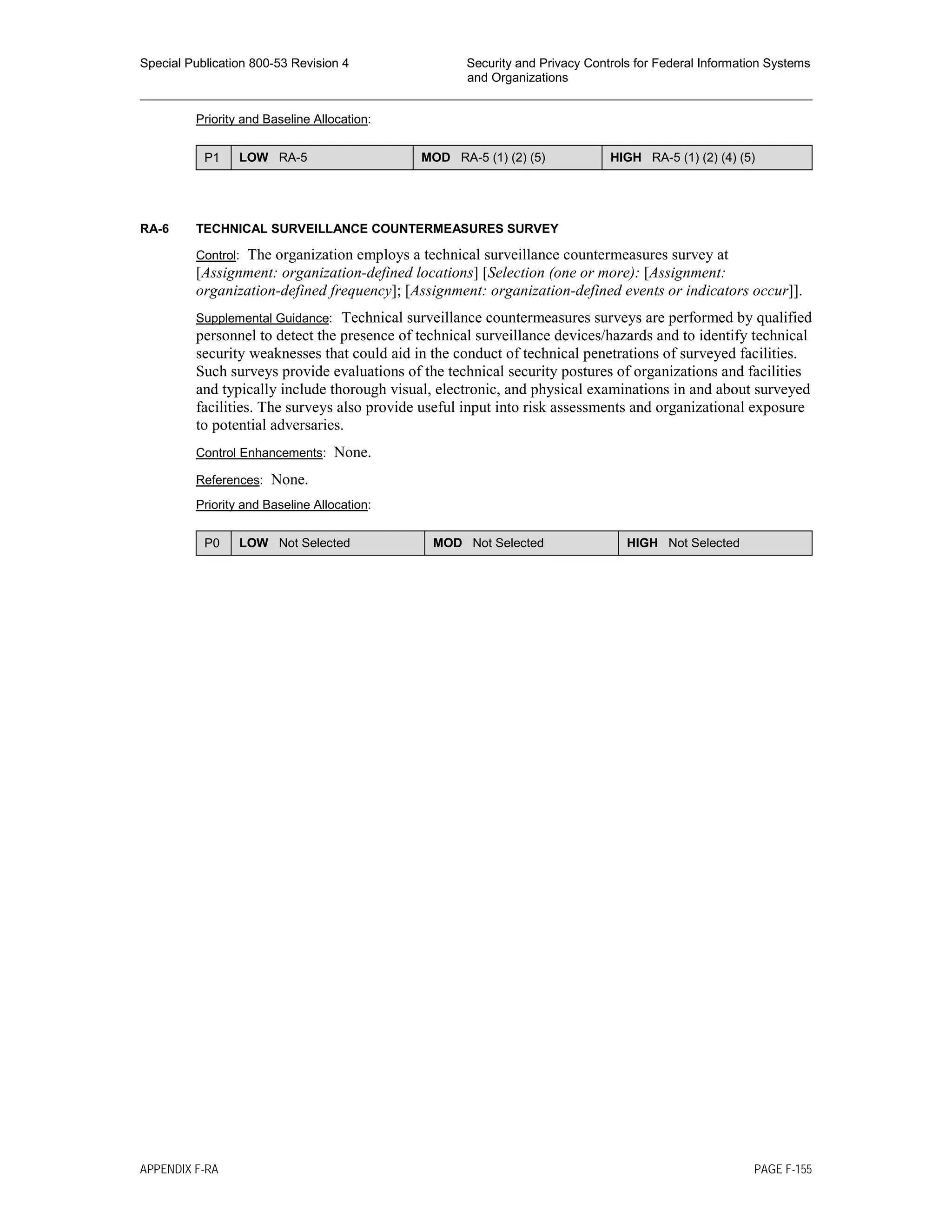 Special Publication 800-53 Revision 4 Security and Privacy Controls for Federal Information Systems
and Organizations
________________________________________________________________________________________________
Priority and Baseline Allocation:
P1 LOW RA-5 MOD RA-5 (1) (2) (5) HIGH RA-5 (1) (2) (4) (5)
RA-6 TECHNICAL SURVEILLANCE COUNTERMEASURES SURVEY
Control: The organization employs a technical surveillance countermeasures survey at
[Assignment: organization-defined locations] [Selection (one or more): [Assignment:
organization-defined frequency]; [Assignment: organization-defined events or indicators occur]].
Supplemental Guidance: Technical surveillance countermeasures surveys are performed by qualified
personnel to detect the presence of technical surveillance devices/hazards and to identify technical
security weaknesses that could aid in the conduct of technical penetrations of surveyed facilities.
Such surveys provide evaluations of the technical security postures of organizations and facilities
and typically include thorough visual, electronic, and physical examinations in and about surveyed
facilities. The surveys also provide useful input into risk assessments and organizational exposure
to potential adversaries.
Control Enhancements: None.
References: None.
Priority and Baseline Allocation:
P0 LOW Not Selected MOD Not Selected HIGH Not Selected
APPENDIX F-RA PAGE F-155
 