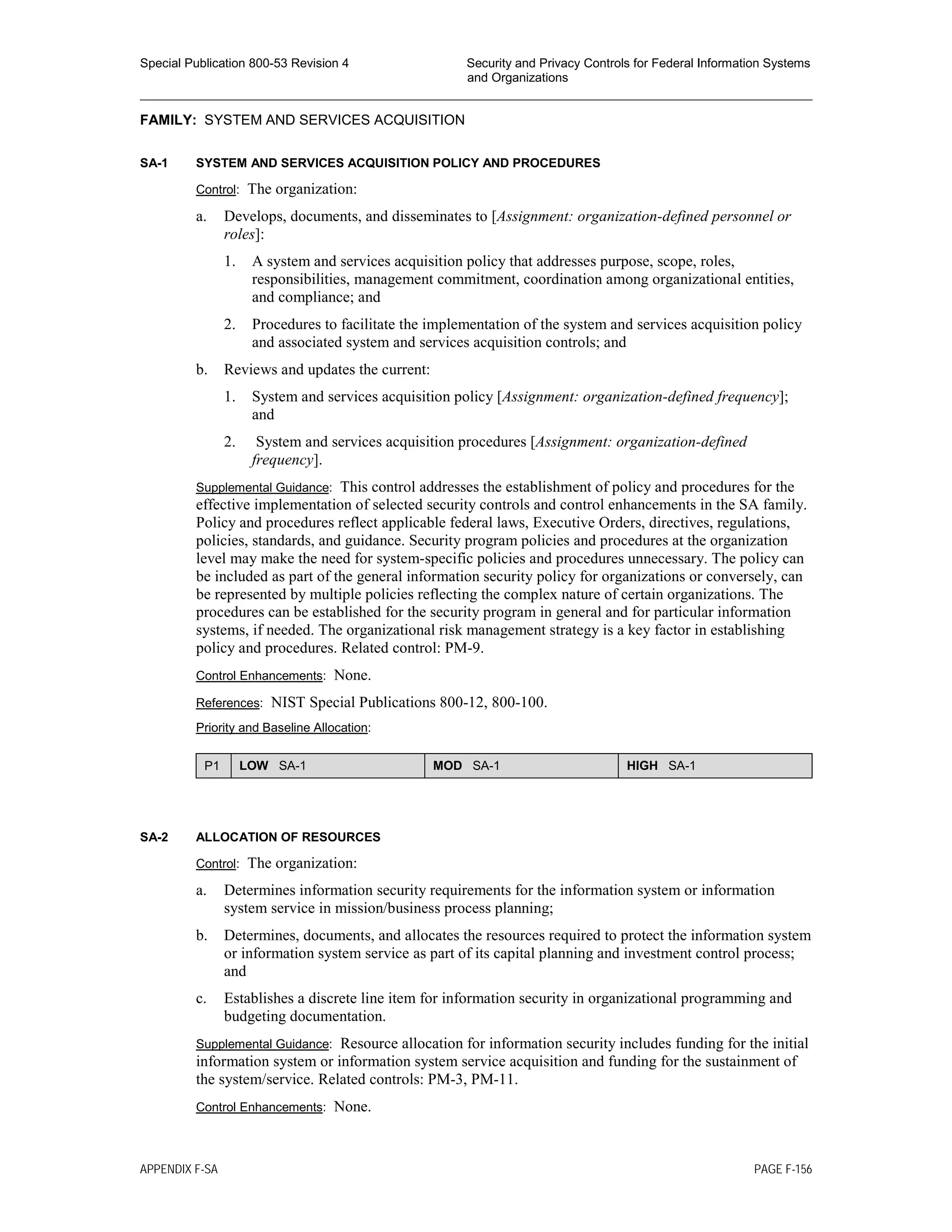 Special Publication 800-53 Revision 4 Security and Privacy Controls for Federal Information Systems
and Organizations
________________________________________________________________________________________________
FAMILY: SYSTEM AND SERVICES ACQUISITION
SA-1 SYSTEM AND SERVICES ACQUISITION POLICY AND PROCEDURES
Control: The organization:
a. Develops, documents, and disseminates to [Assignment: organization-defined personnel or
roles]:
1. A system and services acquisition policy that addresses purpose, scope, roles,
responsibilities, management commitment, coordination among organizational entities,
and compliance; and
2. Procedures to facilitate the implementation of the system and services acquisition policy
and associated system and services acquisition controls; and
b. Reviews and updates the current:
1. System and services acquisition policy [Assignment: organization-defined frequency];
and
2. System and services acquisition procedures [Assignment: organization-defined
frequency].
Supplemental Guidance: This control addresses the establishment of policy and procedures for the
effective implementation of selected security controls and control enhancements in the SA family.
Policy and procedures reflect applicable federal laws, Executive Orders, directives, regulations,
policies, standards, and guidance. Security program policies and procedures at the organization
level may make the need for system-specific policies and procedures unnecessary. The policy can
be included as part of the general information security policy for organizations or conversely, can
be represented by multiple policies reflecting the complex nature of certain organizations. The
procedures can be established for the security program in general and for particular information
systems, if needed. The organizational risk management strategy is a key factor in establishing
policy and procedures. Related control: PM-9.
Control Enhancements: None.
References: NIST Special Publications 800-12, 800-100.
Priority and Baseline Allocation:
P1 LOW SA-1 MOD SA-1 HIGH SA-1
SA-2 ALLOCATION OF RESOURCES
Control: The organization:
a. Determines information security requirements for the information system or information
system service in mission/business process planning;
b. Determines, documents, and allocates the resources required to protect the information system
or information system service as part of its capital planning and investment control process;
and
c. Establishes a discrete line item for information security in organizational programming and
budgeting documentation.
Supplemental Guidance: Resource allocation for information security includes funding for the initial
information system or information system service acquisition and funding for the sustainment of
the system/service. Related controls: PM-3, PM-11.
Control Enhancements: None.
APPENDIX F-SA PAGE F-156
 