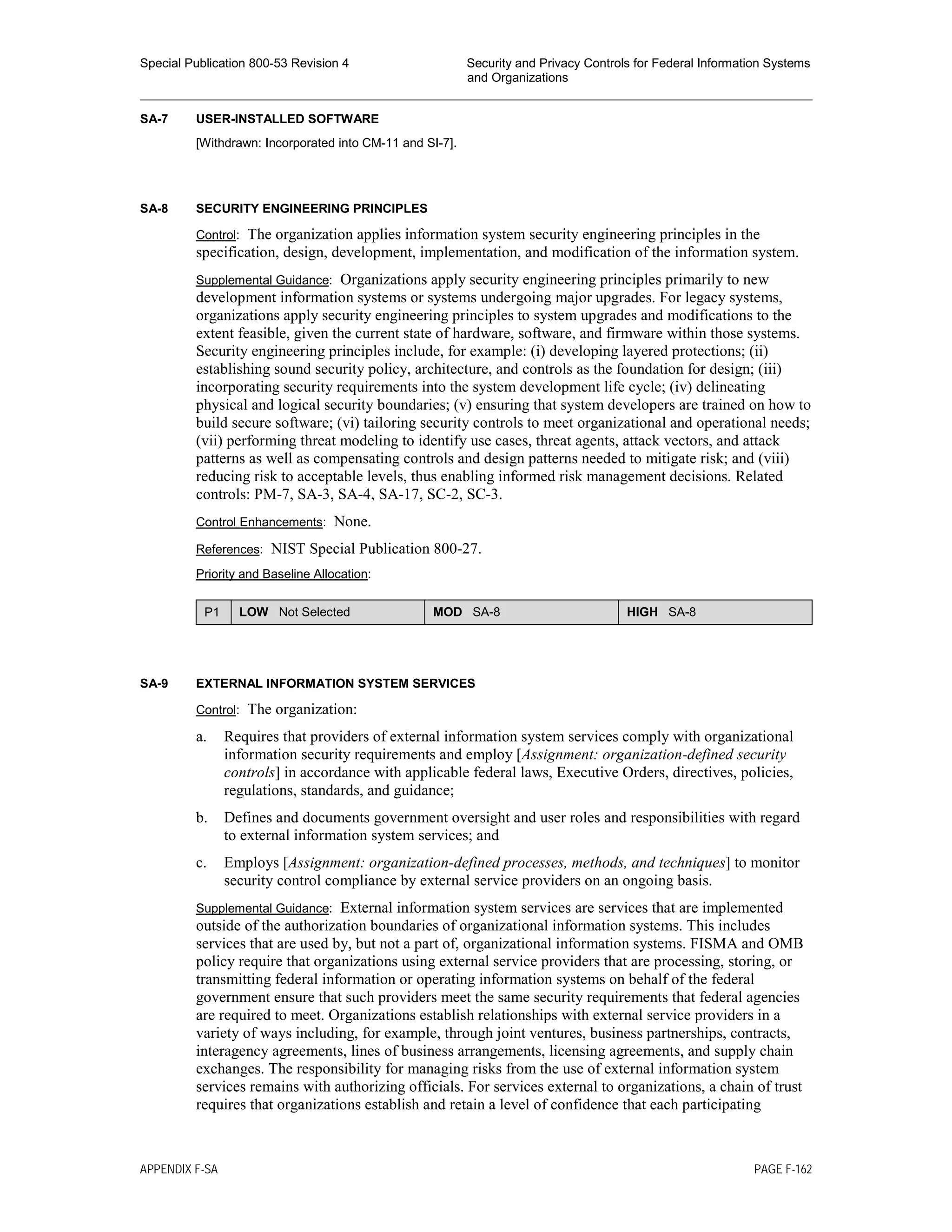 Special Publication 800-53 Revision 4 Security and Privacy Controls for Federal Information Systems
and Organizations
________________________________________________________________________________________________
SA-7 USER-INSTALLED SOFTWARE
[Withdrawn: Incorporated into CM-11 and SI-7].
SA-8 SECURITY ENGINEERING PRINCIPLES
Control: The organization applies information system security engineering principles in the
specification, design, development, implementation, and modification of the information system.
Supplemental Guidance: Organizations apply security engineering principles primarily to new
development information systems or systems undergoing major upgrades. For legacy systems,
organizations apply security engineering principles to system upgrades and modifications to the
extent feasible, given the current state of hardware, software, and firmware within those systems.
Security engineering principles include, for example: (i) developing layered protections; (ii)
establishing sound security policy, architecture, and controls as the foundation for design; (iii)
incorporating security requirements into the system development life cycle; (iv) delineating
physical and logical security boundaries; (v) ensuring that system developers are trained on how to
build secure software; (vi) tailoring security controls to meet organizational and operational needs;
(vii) performing threat modeling to identify use cases, threat agents, attack vectors, and attack
patterns as well as compensating controls and design patterns needed to mitigate risk; and (viii)
reducing risk to acceptable levels, thus enabling informed risk management decisions. Related
controls: PM-7, SA-3, SA-4, SA-17, SC-2, SC-3.
Control Enhancements: None.
References: NIST Special Publication 800-27.
Priority and Baseline Allocation:
P1 LOW Not Selected MOD SA-8 HIGH SA-8
SA-9 EXTERNAL INFORMATION SYSTEM SERVICES
Control: The organization:
a. Requires that providers of external information system services comply with organizational
information security requirements and employ [Assignment: organization-defined security
controls] in accordance with applicable federal laws, Executive Orders, directives, policies,
regulations, standards, and guidance;
b. Defines and documents government oversight and user roles and responsibilities with regard
to external information system services; and
c. Employs [Assignment: organization-defined processes, methods, and techniques] to monitor
security control compliance by external service providers on an ongoing basis.
Supplemental Guidance: External information system services are services that are implemented
outside of the authorization boundaries of organizational information systems. This includes
services that are used by, but not a part of, organizational information systems. FISMA and OMB
policy require that organizations using external service providers that are processing, storing, or
transmitting federal information or operating information systems on behalf of the federal
government ensure that such providers meet the same security requirements that federal agencies
are required to meet. Organizations establish relationships with external service providers in a
variety of ways including, for example, through joint ventures, business partnerships, contracts,
interagency agreements, lines of business arrangements, licensing agreements, and supply chain
exchanges. The responsibility for managing risks from the use of external information system
services remains with authorizing officials. For services external to organizations, a chain of trust
requires that organizations establish and retain a level of confidence that each participating
APPENDIX F-SA PAGE F-162
 