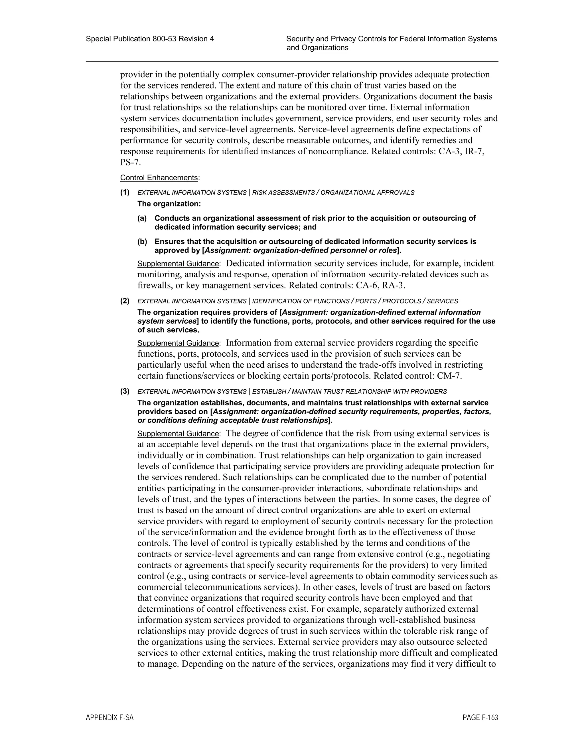 Special Publication 800-53 Revision 4 Security and Privacy Controls for Federal Information Systems
and Organizations
________________________________________________________________________________________________
provider in the potentially complex consumer-provider relationship provides adequate protection
for the services rendered. The extent and nature of this chain of trust varies based on the
relationships between organizations and the external providers. Organizations document the basis
for trust relationships so the relationships can be monitored over time. External information
system services documentation includes government, service providers, end user security roles and
responsibilities, and service-level agreements. Service-level agreements define expectations of
performance for security controls, describe measurable outcomes, and identify remedies and
response requirements for identified instances of noncompliance. Related controls: CA-3, IR-7,
PS-7.
Control Enhancements:
(1) EXTERNAL INFORMATION SYSTEMS | RISK ASSESSMENTS / ORGANIZATIONAL APPROVALS
The organization:
(a) Conducts an organizational assessment of risk prior to the acquisition or outsourcing of
dedicated information security services; and
(b) Ensures that the acquisition or outsourcing of dedicated information security services is
approved by [Assignment: organization-defined personnel or roles].
Supplemental Guidance: Dedicated information security services include, for example, incident
monitoring, analysis and response, operation of information security-related devices such as
firewalls, or key management services. Related controls: CA-6, RA-3.
(2) EXTERNAL INFORMATION SYSTEMS | IDENTIFICATION OF FUNCTIONS / PORTS / PROTOCOLS / SERVICES
The organization requires providers of [Assignment: organization-defined external information
system services] to identify the functions, ports, protocols, and other services required for the use
of such services.
Supplemental Guidance: Information from external service providers regarding the specific
functions, ports, protocols, and services used in the provision of such services can be
particularly useful when the need arises to understand the trade-offs involved in restricting
certain functions/services or blocking certain ports/protocols. Related control: CM-7.
(3) EXTERNAL INFORMATION SYSTEMS | ESTABLISH / MAINTAIN TRUST RELATIONSHIP WITH PROVIDERS
The organization establishes, documents, and maintains trust relationships with external service
providers based on [Assignment: organization-defined security requirements, properties, factors,
or conditions defining acceptable trust relationships].
Supplemental Guidance: The degree of confidence that the risk from using external services is
at an acceptable level depends on the trust that organizations place in the external providers,
individually or in combination. Trust relationships can help organization to gain increased
levels of confidence that participating service providers are providing adequate protection for
the services rendered. Such relationships can be complicated due to the number of potential
entities participating in the consumer-provider interactions, subordinate relationships and
levels of trust, and the types of interactions between the parties. In some cases, the degree of
trust is based on the amount of direct control organizations are able to exert on external
service providers with regard to employment of security controls necessary for the protection
of the service/information and the evidence brought forth as to the effectiveness of those
controls. The level of control is typically established by the terms and conditions of the
contracts or service-level agreements and can range from extensive control (e.g., negotiating
contracts or agreements that specify security requirements for the providers) to very limited
control (e.g., using contracts or service-level agreements to obtain commodity services such as
commercial telecommunications services). In other cases, levels of trust are based on factors
that convince organizations that required security controls have been employed and that
determinations of control effectiveness exist. For example, separately authorized external
information system services provided to organizations through well-established business
relationships may provide degrees of trust in such services within the tolerable risk range of
the organizations using the services. External service providers may also outsource selected
services to other external entities, making the trust relationship more difficult and complicated
to manage. Depending on the nature of the services, organizations may find it very difficult to
APPENDIX F-SA PAGE F-163
 
