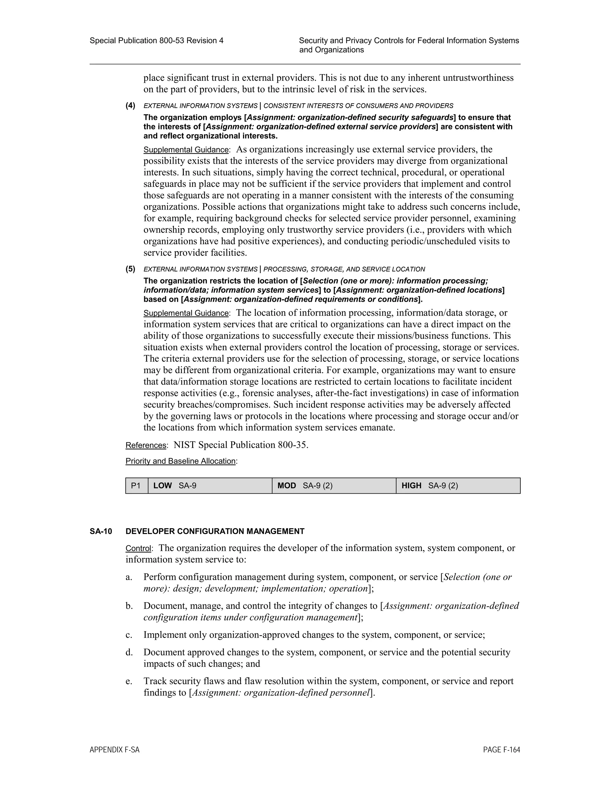Special Publication 800-53 Revision 4 Security and Privacy Controls for Federal Information Systems
and Organizations
________________________________________________________________________________________________
place significant trust in external providers. This is not due to any inherent untrustworthiness
on the part of providers, but to the intrinsic level of risk in the services.
(4) EXTERNAL INFORMATION SYSTEMS | CONSISTENT INTERESTS OF CONSUMERS AND PROVIDERS
The organization employs [Assignment: organization-defined security safeguards] to ensure that
the interests of [Assignment: organization-defined external service providers] are consistent with
and reflect organizational interests.
Supplemental Guidance: As organizations increasingly use external service providers, the
possibility exists that the interests of the service providers may diverge from organizational
interests. In such situations, simply having the correct technical, procedural, or operational
safeguards in place may not be sufficient if the service providers that implement and control
those safeguards are not operating in a manner consistent with the interests of the consuming
organizations. Possible actions that organizations might take to address such concerns include,
for example, requiring background checks for selected service provider personnel, examining
ownership records, employing only trustworthy service providers (i.e., providers with which
organizations have had positive experiences), and conducting periodic/unscheduled visits to
service provider facilities.
(5) EXTERNAL INFORMATION SYSTEMS | PROCESSING, STORAGE, AND SERVICE LOCATION
The organization restricts the location of [Selection (one or more): information processing;
information/data; information system services] to [Assignment: organization-defined locations]
based on [Assignment: organization-defined requirements or conditions].
Supplemental Guidance: The location of information processing, information/data storage, or
information system services that are critical to organizations can have a direct impact on the
ability of those organizations to successfully execute their missions/business functions. This
situation exists when external providers control the location of processing, storage or services.
The criteria external providers use for the selection of processing, storage, or service locations
may be different from organizational criteria. For example, organizations may want to ensure
that data/information storage locations are restricted to certain locations to facilitate incident
response activities (e.g., forensic analyses, after-the-fact investigations) in case of information
security breaches/compromises. Such incident response activities may be adversely affected
by 
