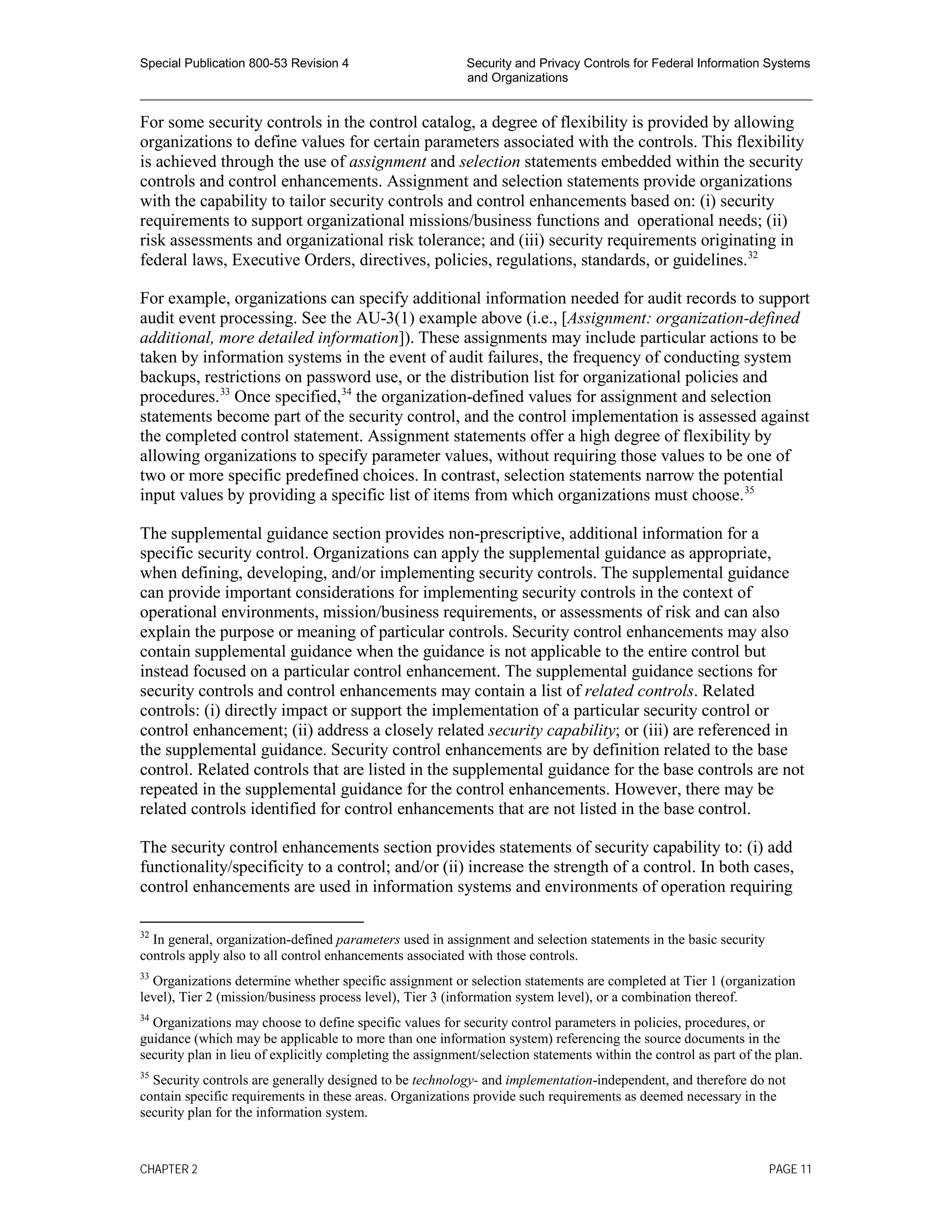 Special Publication 800-53 Revision 4 Security and Privacy Controls for Federal Information Systems
and Organizations
________________________________________________________________________________________________
For some security controls in the control catalog, a degree of flexibility is provided by allowing
organizations to define values for certain parameters associated with the controls. This flexibility
is achieved through the use of assignment and selection statements embedded within the security
controls and control enhancements. Assignment and selection statements provide organizations
with the capability to tailor security controls and control enhancements based on: (i) security
requirements to support organizational missions/business functions and operational needs; (ii)
risk assessments and organizational risk tolerance; and (iii) security requirements originating in
federal laws, Executive Orders, directives, policies, regulations, standards, or guidelines.32
For example, organizations can specify additional information needed for audit records to support
audit event processing. See the AU-3(1) example above (i.e., [Assignment: organization-defined
additional, more detailed information]). These assignments may include particular actions to be
taken by information systems in the event of audit failures, the frequency of conducting system
backups, restrictions on password use, or the distribution list for organizational policies and
procedures.33
Once specified,34
the organization-defined values for assignment and selection
statements become part of the security control, and the control implementation is assessed against
the completed control statement. Assignment statements offer a high degree of flexibility by
allowing organizations to specify parameter values, without requiring those values to be one of
two or more specific predefined choices. In contrast, selection statements narrow the potential
input values by providing a specific list of items from which organizations must choose.35
The supplemental guidance section provides non-prescriptive, additional information for a
specific security control. Organizations can apply the supplemental guidance as appropriate,
when defining, developing, and/or implementing security controls. The supplemental guidance
can provide important considerations for implementing security controls in the context of
operational environments, mission/business requirements, or assessments of risk and can also
explain the purpose or meaning of particular controls. Security control enhancements may also
contain supplemental guidance when the guidance is not applicable to the entire control but
instead focused on a particular control enhancement. The supplemental guidance sections for
security controls and control enhancements may contain a list of related controls. Related
controls: (i) directly impact or support the implementation of a particular security control or
control enhancement; (ii) address a closely related security capability; or (iii) are referenced in
the supplemental guidance. Security control enhancements are by definition related to the base
control. Related controls that are listed in the supplemental guidance for the base controls are not
repeated in the supplemental guidance for the control enhancements. However, there may be
related controls identified for control enhancements that are not listed in the base control.
The security control enhancements section provides statements of security capability to: (i) add
functionality/specificity to a control; and/or (ii) increase the strength of a control. In both cases,
control enhancements are used in information systems and environments of operation requiring
32
In general, organization-defined parameters used in assignment and selection statements in the basic security
controls apply also to all control enhancements associated with those controls.
33
Organizations determine whether specific assignment or selection statements are completed at Tier 1 (organization
level), Tier 2 (mission/business process level), Tier 3 (information system level), or a combination thereof.
34
Organizations may choose to define specific values for security control parameters in policies, procedures, or
guidance (which may be applicable to more than one information system) referencing the source documents in the
security plan in lieu of explicitly completing the assignment/selection statements within the control as part of the plan.
35
Security controls are generally designed to be technology- and implementation-independent, and therefore do not
contain specific requirements in these areas. Organizations provide such requirements as deemed necessary in the
security plan for the information system.
CHAPTER 2 PAGE 11
 