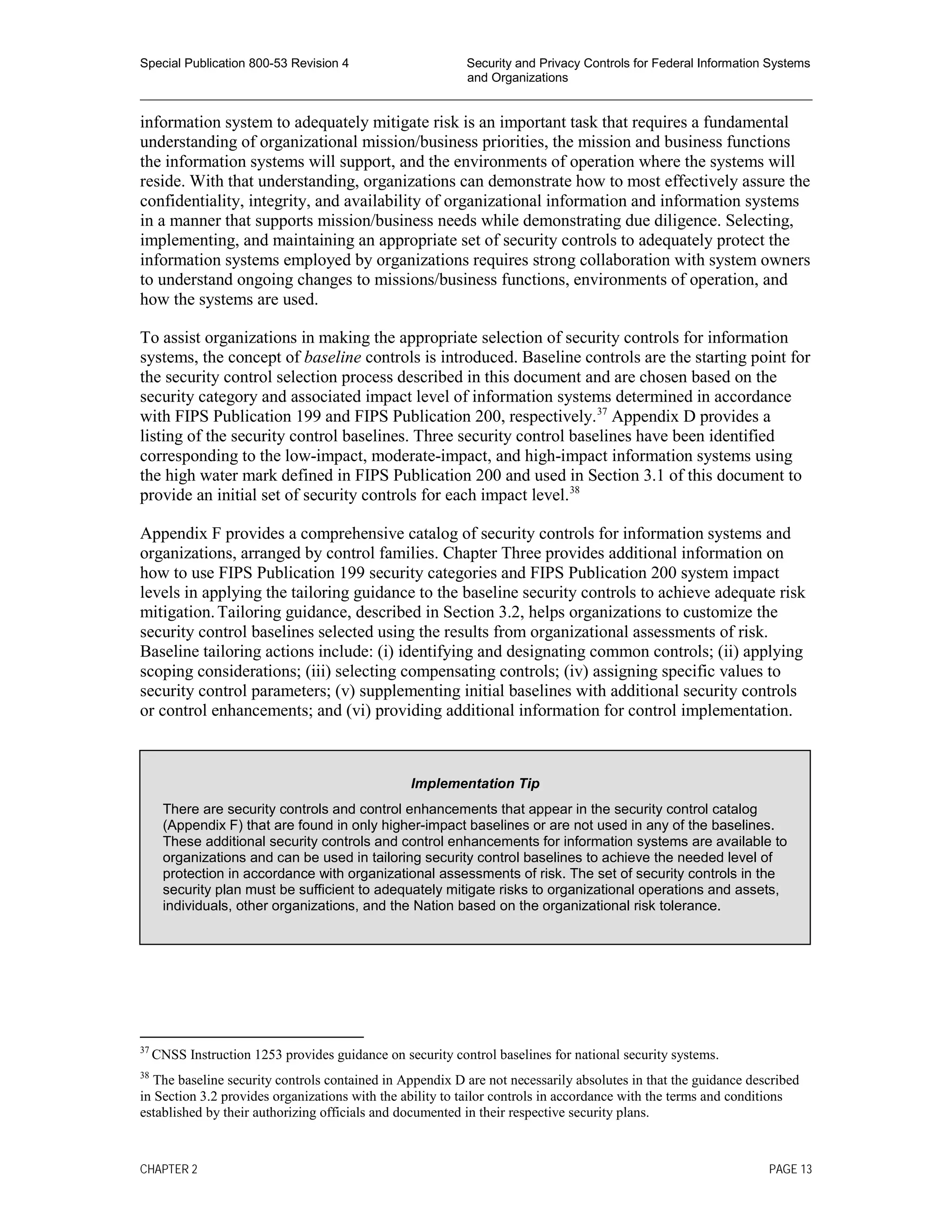 Special Publication 800-53 Revision 4 Security and Privacy Controls for Federal Information Systems
and Organizations
________________________________________________________________________________________________
information system to adequately mitigate risk is an important task that requires a fundamental
understanding of organizational mission/business priorities, the mission and business functions
the information systems will support, and the environments of operation where the systems will
reside. With that understanding, organizations can demonstrate how to most effectively assure the
confidentiality, integrity, and availability of organizational information and information systems
in a manner that supports mission/business needs while demonstrating due diligence. Selecting,
implementing, and maintaining an appropriate set of security controls to adequately protect the
information systems employed by organizations requires strong collaboration with system owners
to understand ongoing changes to missions/business functions, environments of operation, and
how the systems are used.
To assist organizations in making the appropriate selection of security controls for information
systems, the concept of baseline controls is introduced. Baseline controls are the starting point for
the security control selection process described in this document and are chosen based on the
security category and associated impact level of information systems determined in accordance
with FIPS Publication 199 and FIPS Publication 200, respectively.37
Appendix D provides a
listing of the security control baselines. Three security control baselines have been identified
corresponding to the low-impact, moderate-impact, and high-impact information systems using
the high water mark defined in FIPS Publication 200 and used in Section 3.1 of this document to
provide an initial set of security controls for each impact level.38
Appendix F provides a comprehensive catalog of security controls for information systems and
organizations, arranged by control families. Chapter Three provides additional information on
how to use FIPS Publication 199 security categories and FIPS Publication 200 system impact
levels in applying the tailoring guidance to the baseline security controls to achieve adequate risk
mitigation.Tailoring guidance, described in Section 3.2, helps organizations to customize the
security control baselines selected using the results from organizational assessments of risk.
Baseline tailoring actions include: (i) identifying and designating common controls; (ii) applying
scoping considerations; (iii) selecting compensating controls; (iv) assigning specific values to
security control parameters; (v) supplementing initial baselines with additional security controls
or control enhancements; and (vi) providing additional information for control implementation.
37
CNSS Instruction 1253 provides guidance on security control baselines for national security systems.
38
The baseline security controls contained in Appendix D are not necessarily absolutes in that the guidance described
in Section 3.2 provides organizations with the ability to tailor controls in accordance with the terms and conditions
established by their authorizing officials and documented in their respective security plans.
Implementation Tip
There are security controls and control enhancements that appear in the security control catalog
(Appendix F) that are found in only higher-impact baselines or are not used in any of the baselines.
These additional security controls and control enhancements for information systems are available to
organizations and can be used in tailoring security control baselines to achieve the needed level of
protection in accordance with organizational assessments of risk. The set of security controls in the
security plan must be sufficient to adequately mitigate risks to organizational operations and assets,
individuals, other organizations, and the Nation based on the organizational risk tolerance.
CHAPTER 2 PAGE 13
 