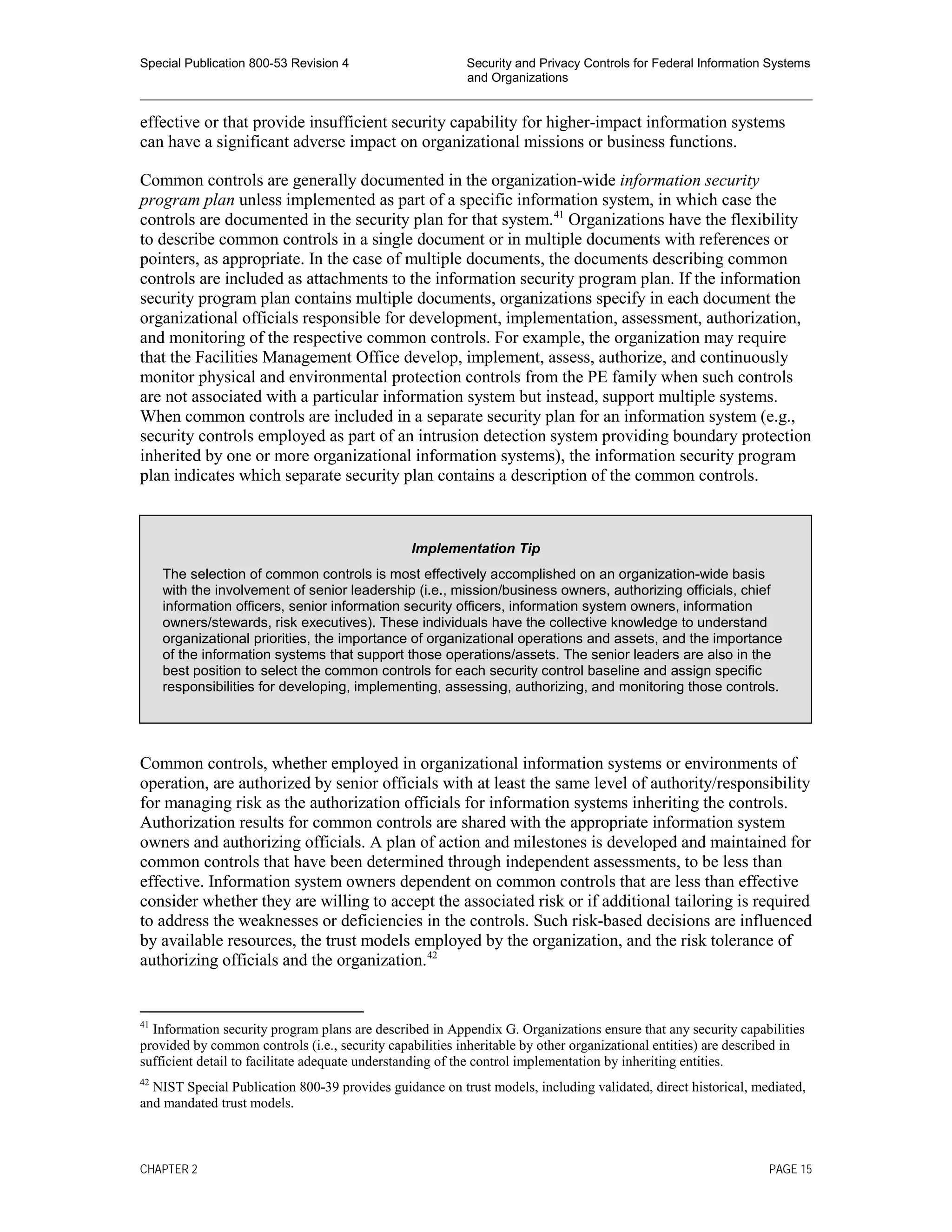 Special Publication 800-53 Revision 4 Security and Privacy Controls for Federal Information Systems
and Organizations
________________________________________________________________________________________________
effective or that provide insufficient security capability for higher-impact information systems
can have a significant adverse impact on organizational missions or business functions.
Common controls are generally documented in the organization-wide information security
program plan unless implemented as part of a specific information system, in which case the
controls are documented in the security plan for that system.41
Organizations have the flexibility
to describe common controls in a single document or in multiple documents with references or
pointers, as appropriate. In the case of multiple documents, the documents describing common
controls are included as attachments to the information security program plan. If the information
security program plan contains multiple documents, organizations specify in each document the
organizational officials responsible for development, implementation, assessment, authorization,
and monitoring of the respective common controls. For example, the organization may require
that the Facilities Management Office develop, implement, assess, authorize, and continuously
monitor physical and environmental protection controls from the PE family when such controls
are not associated with a particular information system but instead, support multiple systems.
When common controls are included in a separate security plan for an information system (e.g.,
security controls employed as part of an intrusion detection system providing boundary protection
inherited by one or more organizational information systems), the information security program
plan indicates which separate security plan contains a description of the common controls.
Common controls, whether employed in organizational information systems or environments of
operation, are authorized by senior officials with at least the same level of authority/responsibility
for managing risk as the authorization officials for information systems inheriting the controls.
Authorization results for common controls are shared with the appropriate information system
owners and authorizing officials. A plan of action and milestones is developed and maintained for
common controls that have been determined through independent assessments, to be less than
effective. Information system owners dependent on common controls that are less than effective
consider whether they are willing to accept the associated risk or if additional tailoring is required
to address the weaknesses or deficiencies in the controls. Such risk-based decisions are influenced
by available resources, the trust models employed by the organization, and the risk tolerance of
authorizing officials and the organization.42
41
Information security program plans are described in Appendix G. Organizations ensure that any security capabilities
provided by common controls (i.e., security capabilities inheritable by other organizational entities) are described in
sufficient detail to facilitate adequate understanding of the control implementation by inheriting entities.
42
NIST Special Publication 800-39 provides guidance on trust models, including validated, direct historical, mediated,
and mandated trust models.
Implementation Tip
The selection of common controls is most effectively accomplished on an organization-wide basis
with the involvement of senior leadership (i.e., mission/business owners, authorizing officials, chief
information officers, senior information security officers, information system owners, information
owners/stewards, risk executives). These individuals have the collective knowledge to understand
organizational priorities, the importance of organizational operations and assets, and the importance
of the information systems that support those operations/assets. The senior leaders are also in the
best position to select the common controls for each security control baseline and assign specific
responsibilities for developing, implementing, assessing, authorizing, and monitoring those controls.
CHAPTER 2 PAGE 15
 