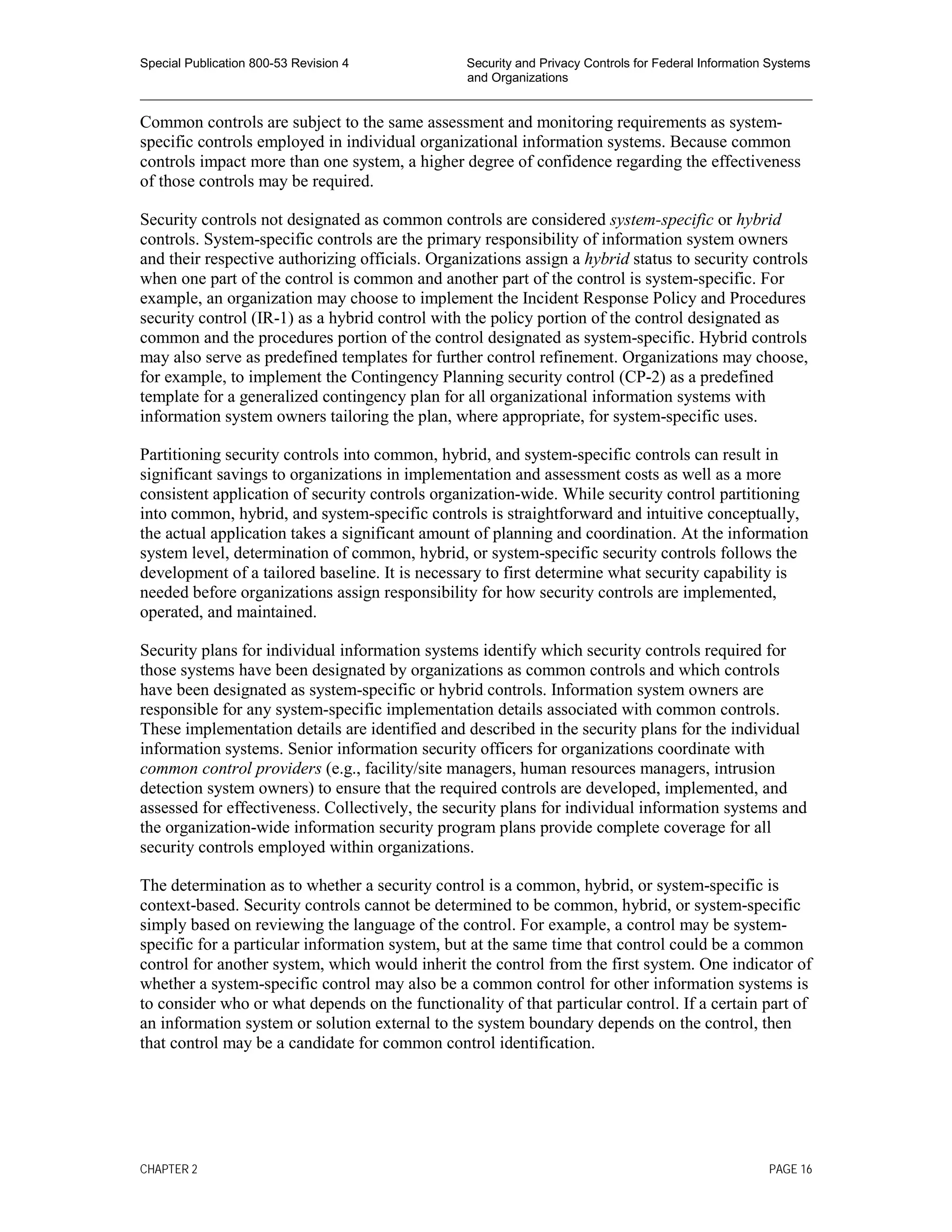 Special Publication 800-53 Revision 4 Security and Privacy Controls for Federal Information Systems
and Organizations
________________________________________________________________________________________________
Common controls are subject to the same assessment and monitoring requirements as system-
specific controls employed in individual organizational information systems. Because common
controls impact more than one system, a higher degree of confidence regarding the effectiveness
of those controls may be required.
Security controls not designated as common controls are considered system-specific or hybrid
controls. System-specific controls are the primary responsibility of information system owners
and their respective authorizing officials. Organizations assign a hybrid status to security controls
when one part of the control is common and another part of the control is system-specific. For
example, an organization may choose to implement the Incident Response Policy and Procedures
security control (IR-1) as a hybrid control with the policy portion of the control designated as
common and the procedures portion of the control designated as system-specific. Hybrid controls
may also serve as predefined templates for further control refinement. Organizations may choose,
for example, to implement the Contingency Planning security control (CP-2) as a predefined
template for a generalized contingency plan for all organizational information systems with
information system owners tailoring the plan, where appropriate, for system-specific uses.
Partitioning security controls into common, hybrid, and system-specific controls can result in
significant savings to organizations in implementation and assessment costs as well as a more
consistent application of security controls organization-wide. While security control partitioning
into common, hybrid, and system-specific controls is straightforward and intuitive conceptually,
the actual application takes a significant amount of planning and coordination. At the information
system level, determination of common, hybrid, or system-specific security controls follows the
development of a tailored baseline. It is necessary to first determine what security capability is
needed before organizations assign responsibility for how security controls are implemented,
operated, and maintained.
Security plans for individual information systems identify which security controls required for
those systems have been designated by organizations as common controls and which controls
have been designated as system-specific or hybrid controls. Information system owners are
responsible for any system-specific implementation details associated with common controls.
These implementation details are identified and described in the security plans for the individual
information systems. Senior information security officers for organizations coordinate with
common control providers (e.g., facility/site managers, human resources managers, intrusion
detection system owners) to ensure that the required controls are developed, implemented, and
assessed for effectiveness. Collectively, the security plans for individual information systems and
the organization-wide information security program plans provide complete coverage for all
security controls employed within organizations.
The determination as to whether a security control is a common, hybrid, or system-specific is
context-based. Security controls cannot be determined to be common, hybrid, or system-specific
simply based on reviewing the language of the control. For example, a control may be system-
specific for a particular information system, but at the same time that control could be a common
control for another system, which would inherit the control from the first system. One indicator of
whether a system-specific control may also be a common control for other information systems is
to consider who or what depends on the functionality of that particular control. If a certain part of
an information system or solution external to the system boundary depends on the control, then
that control may be a candidate for common control identification.
CHAPTER 2 PAGE 16
 