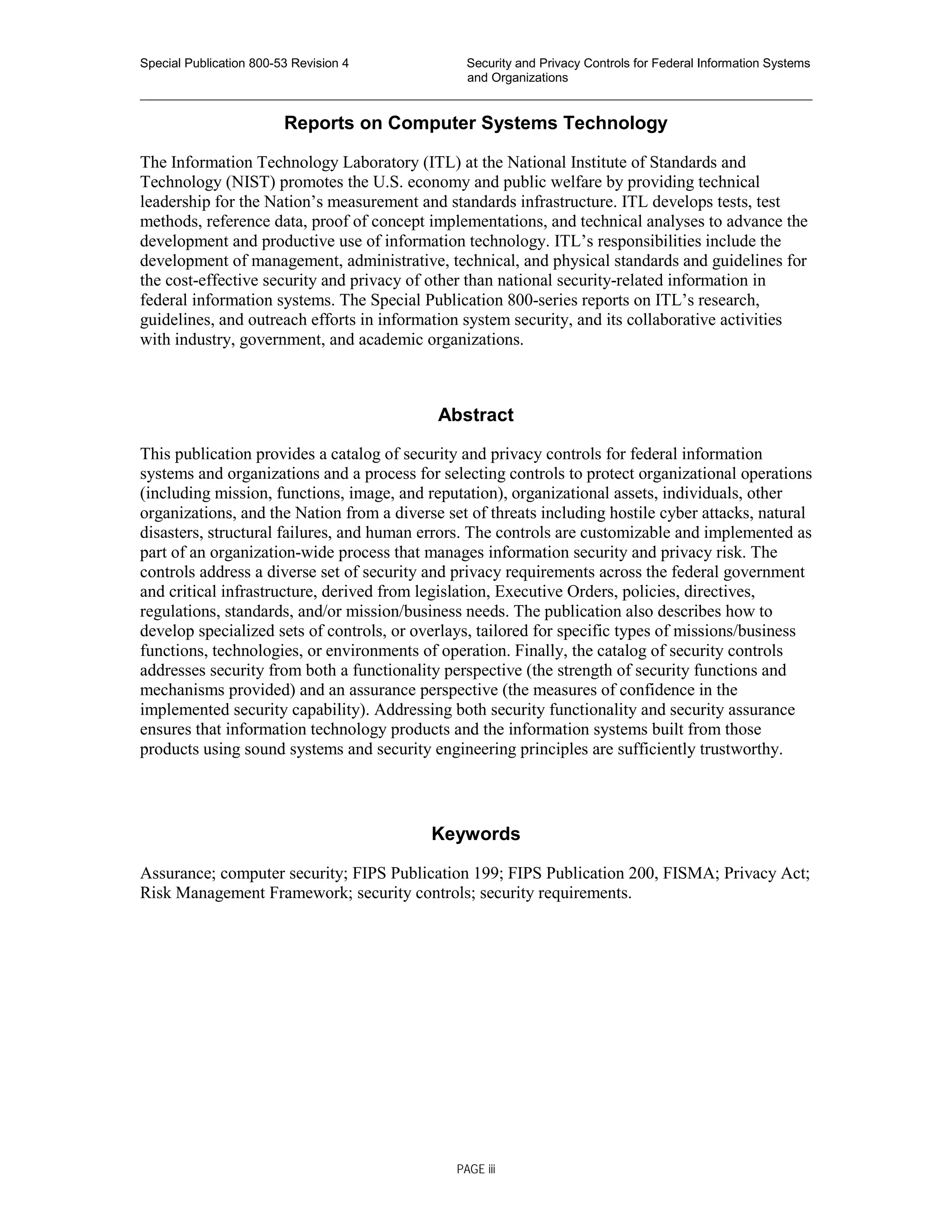 Special Publication 800-53 Revision 4 Security and Privacy Controls for Federal Information Systems
and Organizations
________________________________________________________________________________________________
Reports on Computer Systems Technology
The Information Technology Laboratory (ITL) at the National Institute of Standards and
Technology (NIST) promotes the U.S. economy and public welfare by providing technical
leadership for the Nation’s measurement and standards infrastructure. ITL develops tests, test
methods, reference data, proof of concept implementations, and technical analyses to advance the
development and productive use of information technology. ITL’s responsibilities include the
development of management, administrative, technical, and physical standards and guidelines for
the cost-effective security and privacy of other than national security-related information in
federal information systems. The Special Publication 800-series reports on ITL’s research,
guidelines, and outreach efforts in information system security, and its collaborative activities
with industry, government, and academic organizations.
Abstract
This publication provides a catalog of security and privacy controls for federal information
systems and organizations and a process for selecting controls to protect organizational operations
(including mission, functions, image, and reputation), organizational assets, individuals, other
organizations, and the Nation from a diverse set of threats including hostile cyber attacks, natural
disasters, structural failures, and human errors. The controls are customizable and implemented as
part of an organization-wide process that manages information security and privacy risk. The
controls address a diverse set of security and privacy requirements across the federal government
and critical infrastructure, derived from legislation, Executive Orders, policies, directives,
regulations, standards, and/or mission/business needs. The publication also describes how to
develop specialized sets of controls, or overlays, tailored for specific types of missions/business
functions, technologies, or environments of operation. Finally, the catalog of security controls
addresses security from both a functionality perspective (the strength of security functions and
mechanisms provided) and an assurance perspective (the measures of confidence in the
implemented security capability). Addressing both security functionality and security assurance
ensures that information technology products and the information systems built from those
products using sound systems and security engineering principles are sufficiently trustworthy.
Keywords
Assurance; computer security; FIPS Publication 199; FIPS Publication 200, FISMA; Privacy Act;
Risk Management Framework; security controls; security requirements.
PAGE iii
 