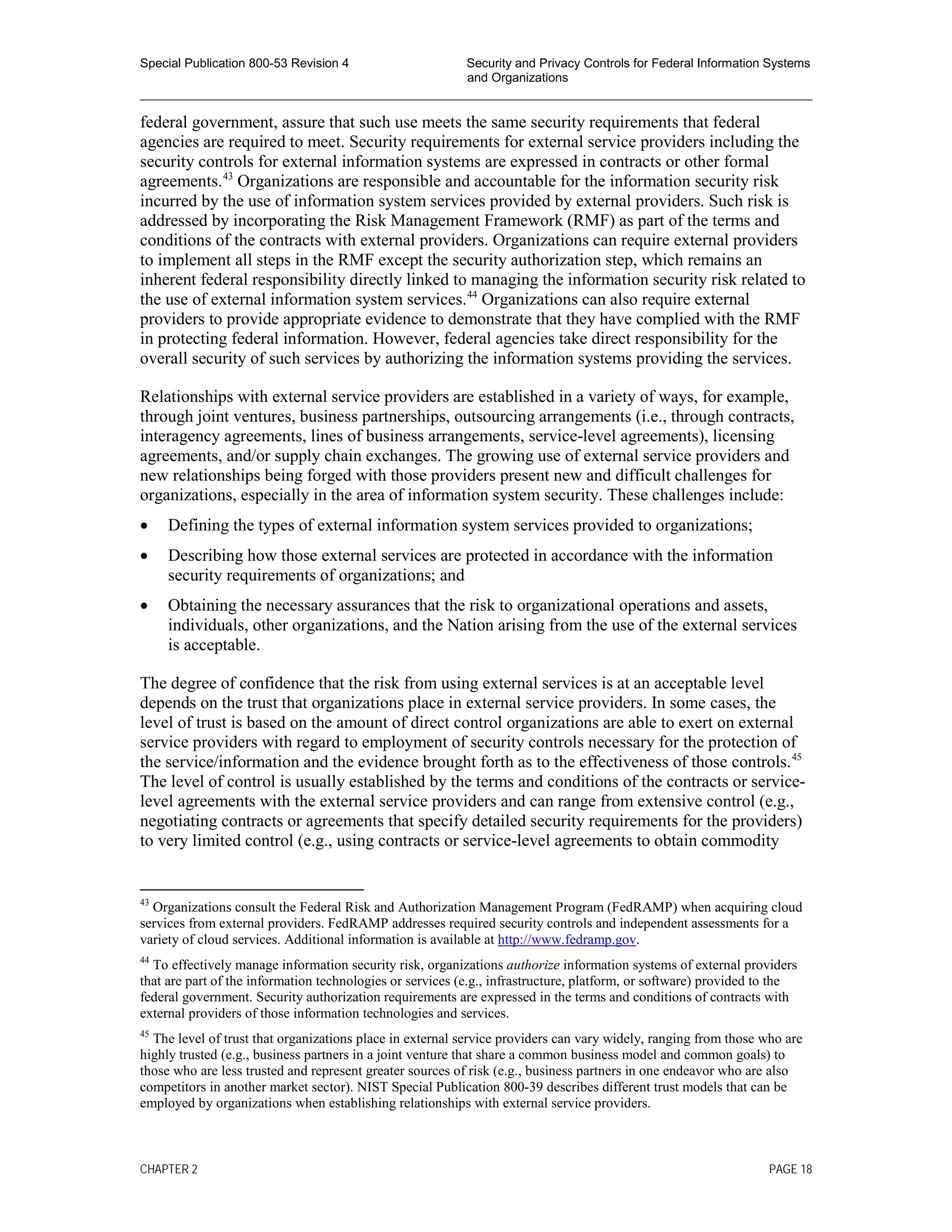 Special Publication 800-53 Revision 4 Security and Privacy Controls for Federal Information Systems
and Organizations
________________________________________________________________________________________________
federal government, assure that such use meets the same security requirements that federal
agencies are required to meet. Security requirements for external service providers including the
security controls for external information systems are expressed in contracts or other formal
agreements.43
Organizations are responsible and accountable for the information security risk
incurred by the use of information system services provided by external providers. Such risk is
addressed by incorporating the Risk Management Framework (RMF) as part of the terms and
conditions of the contracts with external providers. Organizations can require external providers
to implement all steps in the RMF except the security authorization step, which remains an
inherent federal responsibility directly linked to managing the information security risk related to
the use of external information system services.44
Organizations can also require external
providers to provide appropriate evidence to demonstrate that they have complied with the RMF
in protecting federal information. However, federal agencies take direct responsibility for the
overall security of such services by authorizing the information systems providing the services.
Relationships with external service providers are established in a variety of ways, for example,
through joint ventures, business partnerships, outsourcing arrangements (i.e., through contracts,
interagency agreements, lines of business arrangements, service-level agreements), licensing
agreements, and/or supply chain exchanges. The growing use of external service providers and
new relationships being forged with those providers present new and difficult challenges for
organizations, especially in the area of information system security. These challenges include:
• Defining the types of external information system services provided to organizations;
• Describing how those external services are protected in accordance with the information
security requirements of organizations; and
• Obtaining the necessary assurances that the risk to organizational operations and assets,
individuals, other organizations, and the Nation arising from the use of the external services
is acceptable.
The degree of confidence that the risk from using external services is at an acceptable level
depends on the trust that organizations place in external service providers. In some cases, the
level of trust is based on the amount of direct control organizations are able to exert on external
service providers with regard to employment of security controls necessary for the protection of
the service/information and the evidence brought forth as to the effectiveness of those controls.45
The level of control is usually established by the terms and conditions of the contracts or service-
level agreements with the external service providers and can range from extensive control (e.g.,
negotiating contracts or agreements that specify detailed security requirements for the providers)
to very limited control (e.g., using contracts or service-level agreements to obtain commodity
43
Organizations consult the Federal Risk and Authorization Management Program (FedRAMP) when acquiring cloud
services from external providers. FedRAMP addresses required security controls and independent assessments for a
variety of cloud services. Additional information is available at http://www.fedramp.gov.
44
To effectively manage information security risk, organizations authorize information systems of external providers
that are part of the information technologies or services (e.g., infrastructure, platform, or software) provided to the
federal government. Security authorization requirements are expressed in the terms and conditions of contracts with
external providers of those information technologies and services.
45
The level of trust that organizations place in external service providers can vary widely, ranging from those who are
highly trusted (e.g., business partners in a joint venture that share a common business model and common goals) to
those who are less trusted and represent greater sources of risk (e.g., business partners in one endeavor who are also
competitors in another market sector). NIST Special Publication 800-39 describes different trust models that can be
employed by organizations when establishing relationships with external service providers.
CHAPTER 2 PAGE 18
 