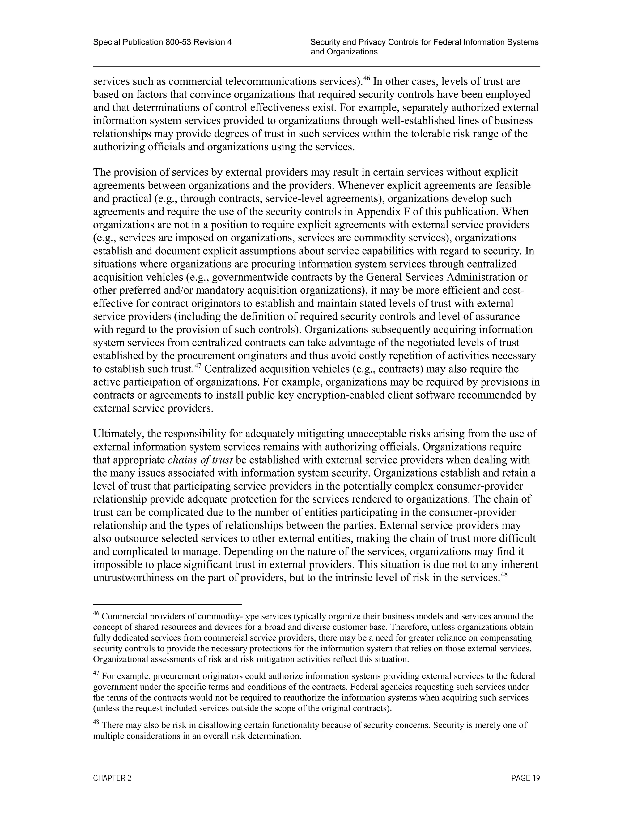 Special Publication 800-53 Revision 4 Security and Privacy Controls for Federal Information Systems
and Organizations
________________________________________________________________________________________________
services such as commercial telecommunications services).46
In other cases, levels of trust are
based on factors that convince organizations that required security controls have been employed
and that determinations of control effectiveness exist. For example, separately authorized external
information system services provided to organizations through well-established lines of business
relationships may provide degrees of trust in such services within the tolerable risk range of the
authorizing officials and organizations using the services.
The provision of services by external providers may result in certain services without explicit
agreements between organizations and the providers. Whenever explicit agreements are feasible
and practical (e.g., through contracts, service-level agreements), organizations develop such
agreements and require the use of the security controls in Appendix F of this publication. When
organizations are not in a position to require explicit agreements with external service providers
(e.g., services are imposed on organizations, services are commodity services), organizations
establish and document explicit assumptions about service capabilities with regard to security. In
situations where organizations are procuring information system services through centralized
acquisition vehicles (e.g., governmentwide contracts by the General Services Administration or
other preferred and/or mandatory acquisition organizations), it may be more efficient and cost-
effective for contract originators to establish and maintain stated levels of trust with external
service providers (including the definition of required security controls and level of assurance
with regard to the provision of such controls). Organizations subsequently acquiring information
system services from centralized contracts can take advantage of the negotiated levels of trust
established by the procurement originators and thus avoid costly repetition of activities necessary
to establish such trust.47
Centralized acquisition vehicles (e.g., contracts) may also require the
active participation of organizations. For example, organizations may be required by provisions in
contracts or agreements to install public key encryption-enabled client software recommended by
external service providers.
Ultimately, the responsibility for adequately mitigating unacceptable risks arising from the use of
external information system services remains with authorizing officials. Organizations require
that appropriate chains of trust be established with external service providers when dealing with
the many issues associated with information system security. Organizations establish and retain a
level of trust that participating service providers in the potentially complex consumer-provider
relationship provide adequate protection for the services rendered to organizations. The chain of
trust can be complicated due to the number of entities participating in the consumer-provider
relationship and the types of relationships between the parties. External service providers may
also outsource selected services to other external entities, making the chain of trust more difficult
and complicated to manage. Depending on the nature of the services, organizations may find it
impossible to place significant trust in external providers. This situation is due not to any inherent
untrustworthiness on the part of providers, but to the intrinsic level of risk in the services.48
46
Commercial providers of commodity-type services typically organize their business models and services around the
concept of shared resources and devices for a broad and diverse customer base. Therefore, unless organizations obtain
fully dedicated services from commercial service providers, there may be a need for greater reliance on compensating
security controls to provide the necessary protections for the information system that relies on those external services.
Organizational assessments of risk and risk mitigation activities reflect this situation.
47
For example, procurement originators could authorize information systems providing external services to the federal
government under the specific terms and conditions of the contracts. Federal agencies requesting such services under
the terms of the contracts would not be required to reauthorize the information systems when acquiring such services
(unless the request included services outside the scope of the original contracts).
48
There may also be risk in disallowing certain functionality because of security concerns. Security is merely one of
multiple considerations in an overall risk determination.
CHAPTER 2 PAGE 19
 