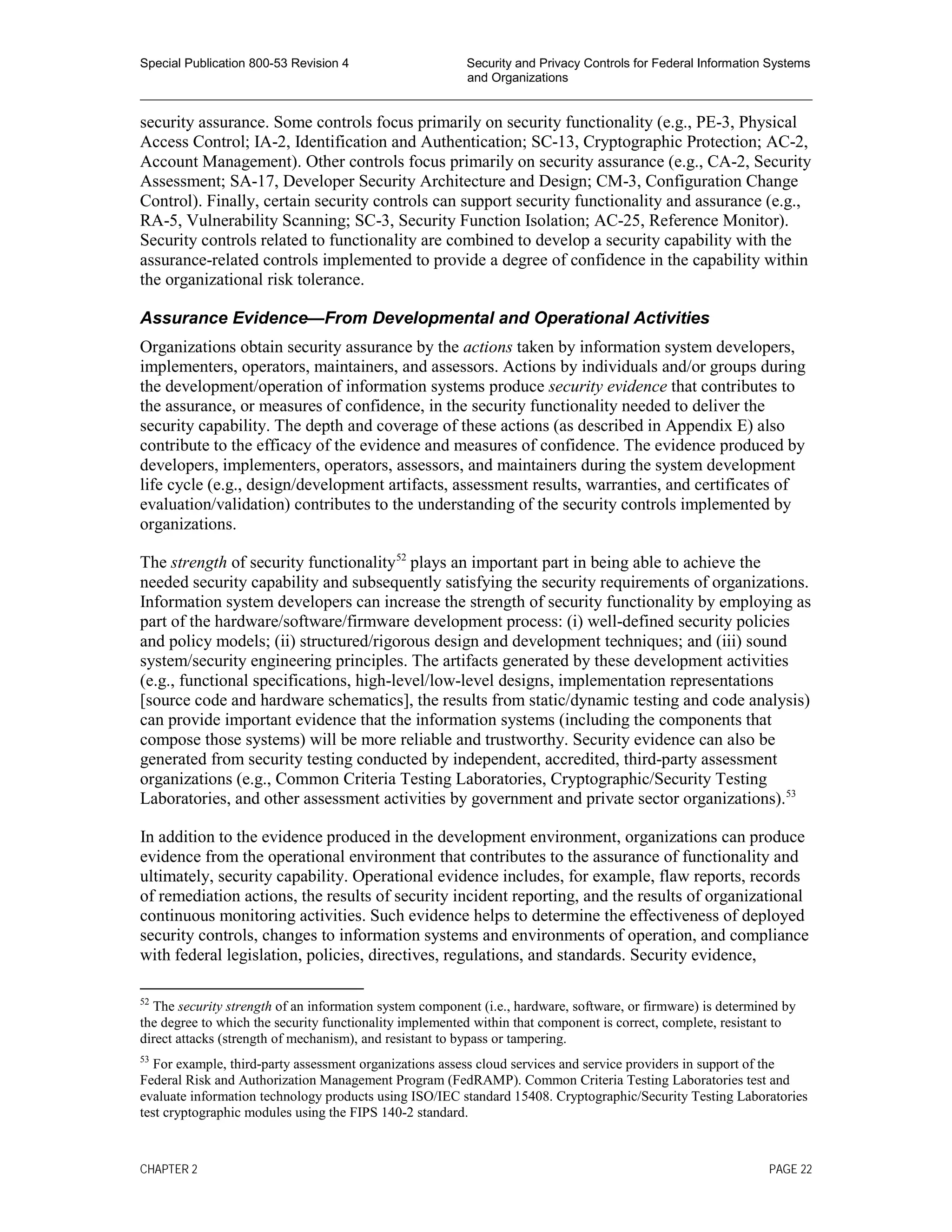 Special Publication 800-53 Revision 4 Security and Privacy Controls for Federal Information Systems
and Organizations
________________________________________________________________________________________________
security assurance. Some controls focus primarily on security functionality (e.g., PE-3, Physical
Access Control; IA-2, Identification and Authentication; SC-13, Cryptographic Protection; AC-2,
Account Management). Other controls focus primarily on security assurance (e.g., CA-2, Security
Assessment; SA-17, Developer Security Architecture and Design; CM-3, Configuration Change
Control). Finally, certain security controls can support security functionality and assurance (e.g.,
RA-5, Vulnerability Scanning; SC-3, Security Function Isolation; AC-25, Reference Monitor).
Security controls related to functionality are combined to develop a security capability with the
assurance-related controls implemented to provide a degree of confidence in the capability within
the organizational risk tolerance.
Assurance Evidence—From Developmental and Operational Activities
Organizations obtain security assurance by the actions taken by information system developers,
implementers, operators, maintainers, and assessors. Actions by individuals and/or groups during
the development/operation of information systems produce security evidence that contributes to
the assurance, or measures of confidence, in the security functionality needed to deliver the
security capability. The depth and coverage of these actions (as described in Appendix E) also
contribute to the efficacy of the evidence and measures of confidence. The evidence produced by
developers, implementers, operators, assessors, and maintainers during the system development
life cycle (e.g., design/development artifacts, assessment results, warranties, and certificates of
evaluation/validation) contributes to the understanding of the security controls implemented by
organizations.
The strength of security functionality52
plays an important part in being able to achieve the
needed security capability and subsequently satisfying the security requirements of organizations.
Information system developers can increase the strength of security functionality by employing as
part of the hardware/software/firmware development process: (i) well-defined security policies
and policy models; (ii) structured/rigorous design and development techniques; and (iii) sound
system/security engineering principles. The artifacts generated by these development activities
(e.g., functional specifications, high-level/low-level designs, implementation representations
[source code and hardware schematics], the results from static/dynamic testing and code analysis)
can provide important evidence that the information systems (including the components that
compose those systems) will be more reliable and trustworthy. Security evidence can also be
generated from security testing conducted by independent, accredited, third-party assessment
organizations (e.g., Common Criteria Testing Laboratories, Cryptographic/Security Testing
Laboratories, and other assessment activities by government and private sector organizations).53
In addition to the evidence produced in the development environment, organizations can produce
evidence from the operational environment that contributes to the assurance of functionality and
ultimately, security capability. Operational evidence includes, for example, flaw reports, records
of remediation actions, the results of security incident reporting, and the results of organizational
continuous monitoring activities. Such evidence helps to determine the effectiveness of deployed
security controls, changes to information systems and environments of operation, and compliance
with federal legislation, policies, directives, regulations, and standards. Security evidence,
52
The security strength of an information system component (i.e., hardware, software, or firmware) is determined by
the degree to which the security functionality implemented within that component is correct, complete, resistant to
direct attacks (strength of mechanism), and resistant to bypass or tampering.
53
For example, third-party assessment organizations assess cloud services and service providers in support of the
Federal Risk and Authorization Management Program (FedRAMP). Common Criteria Testing Laboratories test and
evaluate information technology products using ISO/IEC standard 15408. Cryptographic/Security Testing Laboratories
test cryptographic modules using the FIPS 140-2 standard.
CHAPTER 2 PAGE 22
 