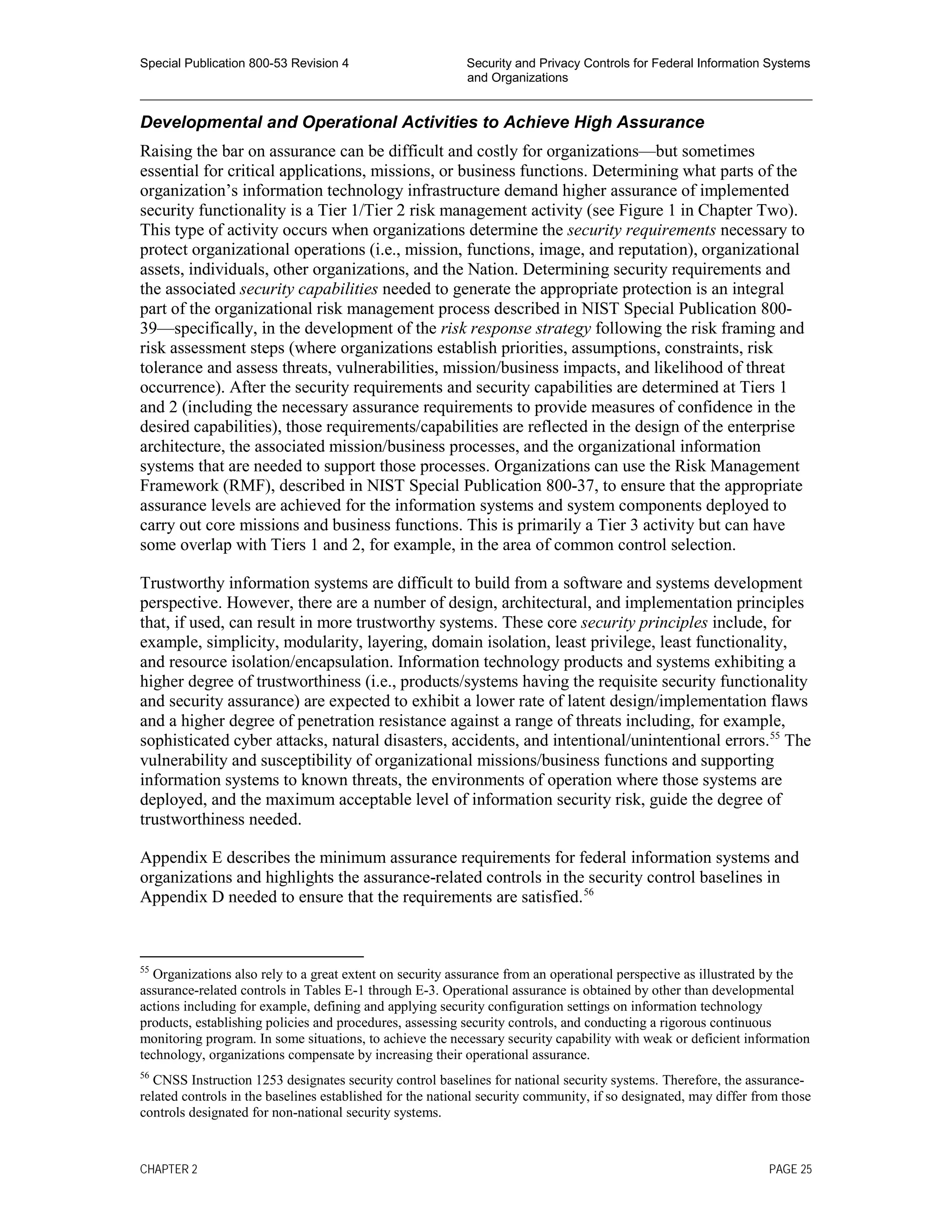 Special Publication 800-53 Revision 4 Security and Privacy Controls for Federal Information Systems
and Organizations
________________________________________________________________________________________________
Developmental and Operational Activities to Achieve High Assurance
Raising the bar on assurance can be difficult and costly for organizations—but sometimes
essential for critical applications, missions, or business functions. Determining what parts of the
organization’s information technology infrastructure demand higher assurance of implemented
security functionality is a Tier 1/Tier 2 risk management activity (see Figure 1 in Chapter Two).
This type of activity occurs when organizations determine the security requirements necessary to
protect organizational operations (i.e., mission, functions, image, and reputation), organizational
assets, individuals, other organizations, and the Nation. Determining security requirements and
the associated security capabilities needed to generate the appropriate protection is an integral
part of the organizational risk management process described in NIST Special Publication 800-
39—specifically, in the development of the risk response strategy following the risk framing and
risk assessment steps (where organizations establish priorities, assumptions, constraints, risk
tolerance and assess threats, vulnerabilities, mission/business impacts, and likelihood of threat
occurrence). After the security requirements and security capabilities are determined at Tiers 1
and 2 (including the necessary assurance requirements to provide measures of confidence in the
desired capabilities), those requirements/capabilities are reflected in the design of the enterprise
architecture, the associated mission/business processes, and the organizational information
systems that are needed to support those processes. Organizations can use the Risk Management
Framework (RMF), described in NIST Special Publication 800-37, to ensure that the appropriate
assurance levels are achieved for the information systems and system components deployed to
carry out core missions and business functions. This is primarily a Tier 3 activity but can have
some overlap with Tiers 1 and 2, for example, in the area of common control selection.
Trustworthy information systems are difficult to build from a software and systems development
perspective. However, there are a number of design, architectural, and implementation principles
that, if used, can result in more trustworthy systems. These core security principles include, for
example, simplicity, modularity, layering, domain isolation, least privilege, least functionality,
and resource isolation/encapsulation. Information technology products and systems exhibiting a
higher degree of trustworthiness (i.e., products/systems having the requisite security functionality
and security assurance) are expected to exhibit a lower rate of latent design/implementation flaws
and a higher degree of penetration resistance against a range of threats including, for example,
sophisticated cyber attacks, natural disasters, accidents, and intentional/unintentional errors.55
The
vulnerability and susceptibility of organizational missions/business functions and supporting
information systems to known threats, the environments of operation where those systems are
deployed, and the maximum acceptable level of information security risk, guide the degree of
trustworthiness needed.
Appendix E describes the minimum assurance requirements for federal information systems and
organizations and highlights the assurance-related controls in the security control baselines in
Appendix D needed to ensure that the requirements are satisfied.56
55
Organizations also rely to a great extent on security assurance from an operational perspective as illustrated by the
assurance-related controls in Tables E-1 through E-3. Operational assurance is obtained by other than developmental
actions including for example, defining and applying security configuration settings on information technology
products, establishing policies and procedures, assessing security controls, and conducting a rigorous continuous
monitoring program. In some situations, to achieve the necessary security capability with weak or deficient information
technology, organizations compensate by increasing their operational assurance.
56
CNSS Instruction 1253 designates security control baselines for national security systems. Therefore, the assurance-
related controls in the baselines established for the national security community, if so designated, may differ from those
controls designated for non-national security systems.
CHAPTER 2 PAGE 25
 