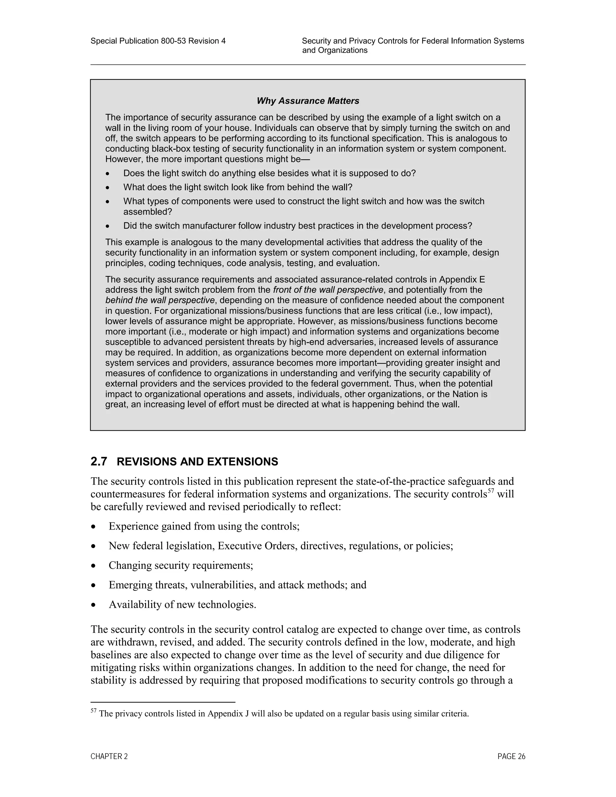 Special Publication 800-53 Revision 4 Security and Privacy Controls for Federal Information Systems
and Organizations
________________________________________________________________________________________________
2.7 REVISIONS AND EXTENSIONS
The security controls listed in this publication represent the state-of-the-practice safeguards and
countermeasures for federal information systems and organizations. The security controls57
will
be carefully reviewed and revised periodically to reflect:
• Experience gained from using the controls;
• New federal legislation, Executive Orders, directives, regulations, or policies;
• Changing security requirements;
• Emerging threats, vulnerabilities, and attack methods; and
• Availability of new technologies.
The security controls in the security control catalog are expected to change over time, as controls
are withdrawn, revised, and added. The security controls defined in the low, moderate, and high
baselines are also expected to change over time as the level of security and due diligence for
mitigating risks within organizations changes. In addition to the need for change, the need for
stability is addressed by requiring that proposed modifications to security controls go through a
57
The privacy controls listed in Appendix J will also be updated on a regular basis using similar criteria.
Why Assurance Matters
The importance of security assurance can be described by using the example of a light switch on a
wall in the living room of your house. Individuals can observe that by simply turning the switch on and
off, the switch appears to be performing according to its functional specification. This is analogous to
conducting black-box testing of security functionality in an information system or system component.
However, the more important questions might be—
• Does the light switch do anything else besides what it is supposed to do?
• What does the light switch look like from behind the wall?
• What types of components were used to construct the light switch and how was the switch
assembled?
• Did the switch manufacturer follow industry best practices in the development process?
This example is analogous to the many developmental activities that address the quality of the
security functionality in an information system or system component including, for example, design
principles, coding techniques, code analysis, testing, and evaluation.
The security assurance requirements and associated assurance-related controls in Appendix E
address the light switch problem from the front of the wall perspective, and potentially from the
behind the wall perspective, depending on the measure of confidence needed about the component
in question. For organizational missions/business functions that are less critical (i.e., low impact),
lower levels of assurance might be appropriate. However, as missions/business functions become
more important (i.e., moderate or high impact) and information systems and organizations become
susceptible to advanced persistent threats by high-end adversaries, increased levels of assurance
may be required. In addition, as organizations become more dependent on external information
system services and providers, assurance becomes more important—providing greater insight and
measures of confidence to organizations in understanding and verifying the security capability of
external providers and the services provided to the federal government. Thus, when the potential
impact to organizational operations and assets, individuals, other organizations, or the Nation is
great, an increasing level of effort must be directed at what is happening behind the wall.
CHAPTER 2 PAGE 26
 
