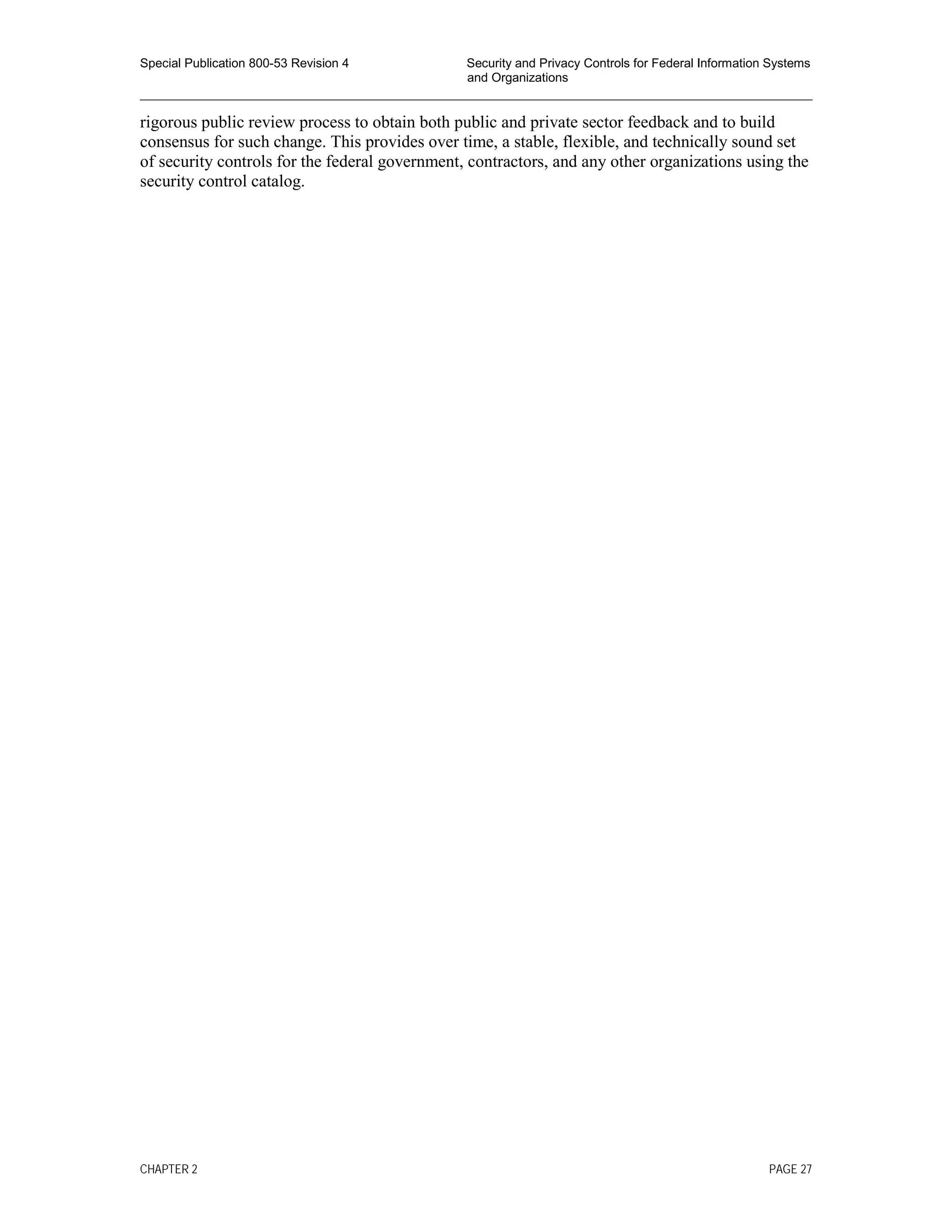 Special Publication 800-53 Revision 4 Security and Privacy Controls for Federal Information Systems
and Organizations
________________________________________________________________________________________________
rigorous public review process to obtain both public and private sector feedback and to build
consensus for such change. This provides over time, a stable, flexible, and technically sound set
of security controls for the federal government, contractors, and any other organizations using the
security control catalog.
CHAPTER 2 PAGE 27
 