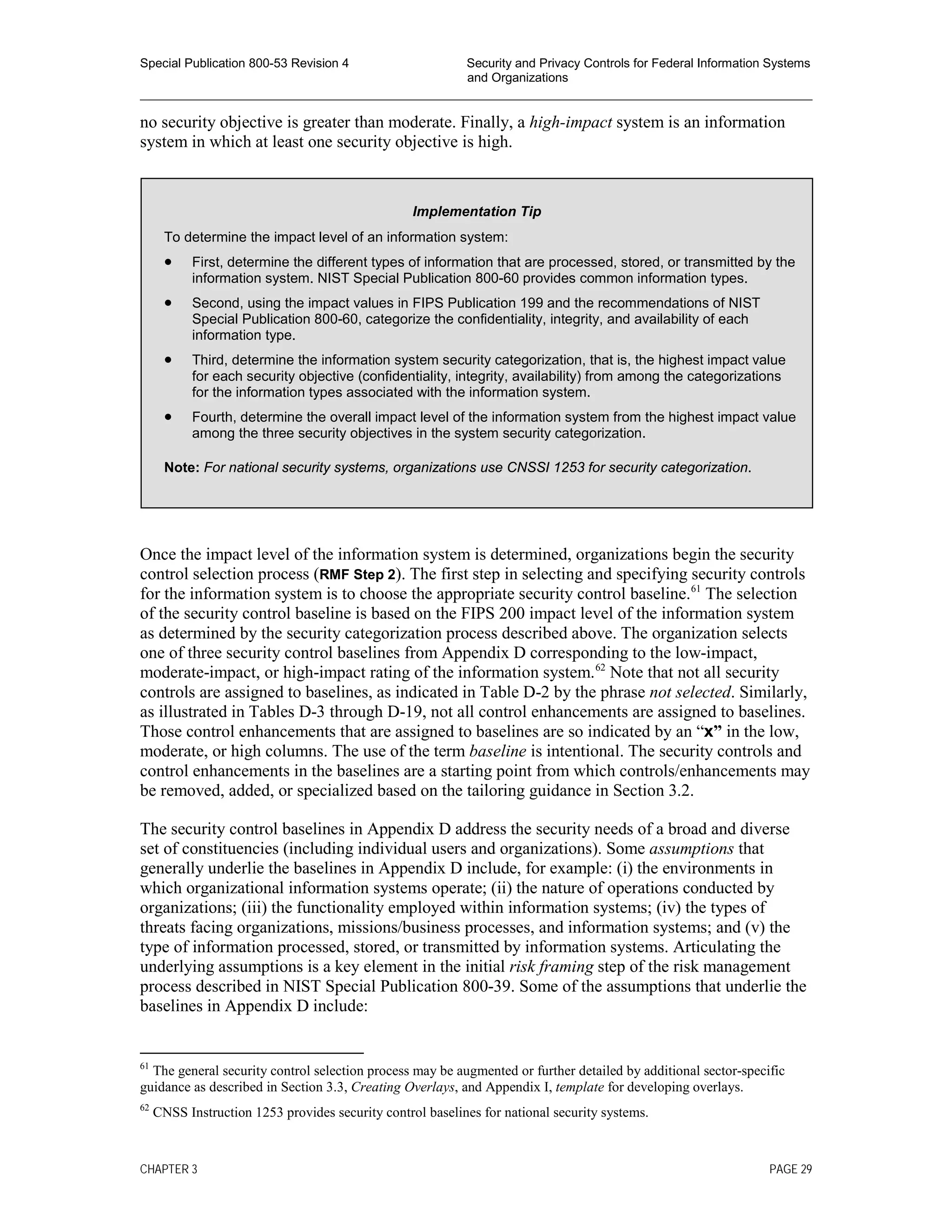 Special Publication 800-53 Revision 4 Security and Privacy Controls for Federal Information Systems
and Organizations
________________________________________________________________________________________________
no security objective is greater than moderate. Finally, a high-impact system is an information
system in which at least one security objective is high.
Once the impact level of the information system is determined, organizations begin the security
control selection process (RMF Step 2). The first step in selecting and specifying security controls
for the information system is to choose the appropriate security control baseline.61
The selection
of the security control baseline is based on the FIPS 200 impact level of the information system
as determined by the security categorization process described above. The organization selects
one of three security control baselines from Appendix D corresponding to the low-impact,
moderate-impact, or high-impact rating of the information system.62
Note that not all security
controls are assigned to baselines, as indicated in Table D-2 by the phrase not selected. Similarly,
as illustrated in Tables D-3 through D-19, not all control enhancements are assigned to baselines.
Those control enhancements that are assigned to baselines are so indicated by an “x” in the low,
moderate, or high columns. The use of the term baseline is intentional. The security controls and
control enhancements in the baselines are a starting point from which controls/enhancements may
be removed, added, or specialized based on the tailoring guidance in Section 3.2.
The security control baselines in Appendix D address the security needs of a broad and diverse
set of constituencies (including individual users and organizations). Some assumptions that
generally underlie the baselines in Appendix D include, for example: (i) the environments in
which organizational information systems operate; (ii) the nature of operations conducted by
organizations; (iii) the functionality employed within information systems; (iv) the types of
threats facing organizations, missions/business processes, and information systems; and (v) the
type of information processed, stored, or transmitted by information systems. Articulating the
underlying assumptions is a key element in the initial risk framing step of the risk management
process described in NIST Special Publication 800-39. Some of the assumptions that underlie the
baselines in Appendix D include:
61
The general security control selection process may be augmented or further detailed by additional sector-specific
guidance as described in Section 3.3, Creating Overlays, and Appendix I, template for developing overlays.
62
CNSS Instruction 1253 provides security control baselines for national security systems.
Implementation Tip
To determine the impact level of an information system:
• First, determine the different types of information that are processed, stored, or transmitted by the
information system. NIST Special Publication 800-60 provides common information types.
• Second, using the impact values in FIPS Publication 199 and the recommendations of NIST
Special Publication 800-60, categorize the confidentiality, integrity, and availability of each
information type.
• Third, determine the information system security categorization, that is, the highest impact value
for each security objective (confidentiality, integrity, availability) from among the categorizations
for the information types associated with the information system.
• Fourth, determine the overall impact level of the information system from the highest impact value
among the three security objectives in the system security categorization.
Note: For national security systems, organizations use CNSSI 1253 for security categorization.
CHAPTER 3 PAGE 29
 