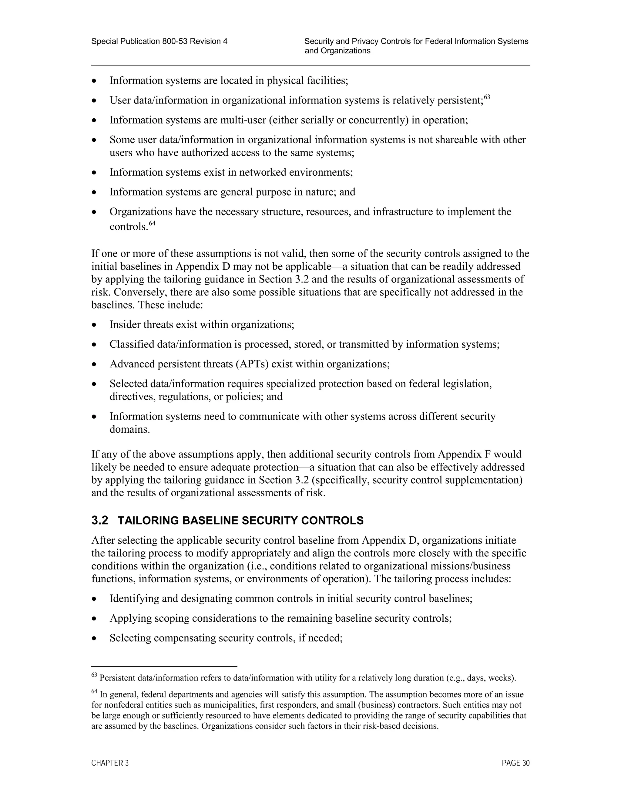 Special Publication 800-53 Revision 4 Security and Privacy Controls for Federal Information Systems
and Organizations
________________________________________________________________________________________________
• Information systems are located in physical facilities;
• User data/information in organizational information systems is relatively persistent;63
• Information systems are multi-user (either serially or concurrently) in operation;
• Some user data/information in organizational information systems is not shareable with other
users who have authorized access to the same systems;
• Information systems exist in networked environments;
• Information systems are general purpose in nature; and
• Organizations have the necessary structure, resources, and infrastructure to implement the
controls.64
If one or more of these assumptions is not valid, then some of the security controls assigned to the
initial baselines in Appendix D may not be applicable—a situation that can be readily addressed
by applying the tailoring guidance in Section 3.2 and the results of organizational assessments of
risk. Conversely, there are also some possible situations that are specifically not addressed in the
baselines. These include:
• Insider threats exist within organizations;
• Classified data/information is processed, stored, or transmitted by information systems;
• Advanced persistent threats (APTs) exist within organizations;
• Selected data/information requires specialized protection based on federal legislation,
directives, regulations, or policies; and
• Information systems need to communicate with other systems across different security
domains.
If any of the above assumptions apply, then additional security controls from Appendix F would
likely be needed to ensure adequate protection—a situation that can also be effectively addressed
by applying the tailoring guidance in Section 3.2 (specifically, security control supplementation)
and the results of organizational assessments of risk.
3.2 TAILORING BASELINE SECURITY CONTROLS
After selecting the applicable security control baseline from Appendix D, organizations initiate
the tailoring process to modify appropriately and align the controls more closely with the specific
conditions within the organization (i.e., conditions related to organizational missions/business
functions, information systems, or environments of operation). The tailoring process includes:
• Identifying and designating common controls in initial security control baselines;
• Applying scoping considerations to the remaining baseline security controls;
• Selecting compensating security controls, if needed;
63
Persistent data/information refers to data/information with utility for a relatively long duration (e.g., days, weeks).
64
In general, federal departments and agencies will satisfy this assumption. The assumption becomes more of an issue
for nonfederal entities such as municipalities, first responders, and small (business) contractors. Such entities may not
be large enough or sufficiently resourced to have elements dedicated to providing the range of security capabilities that
are assumed by the baselines. Organizations consider such factors in their risk-based decisions.
CHAPTER 3 PAGE 30
 