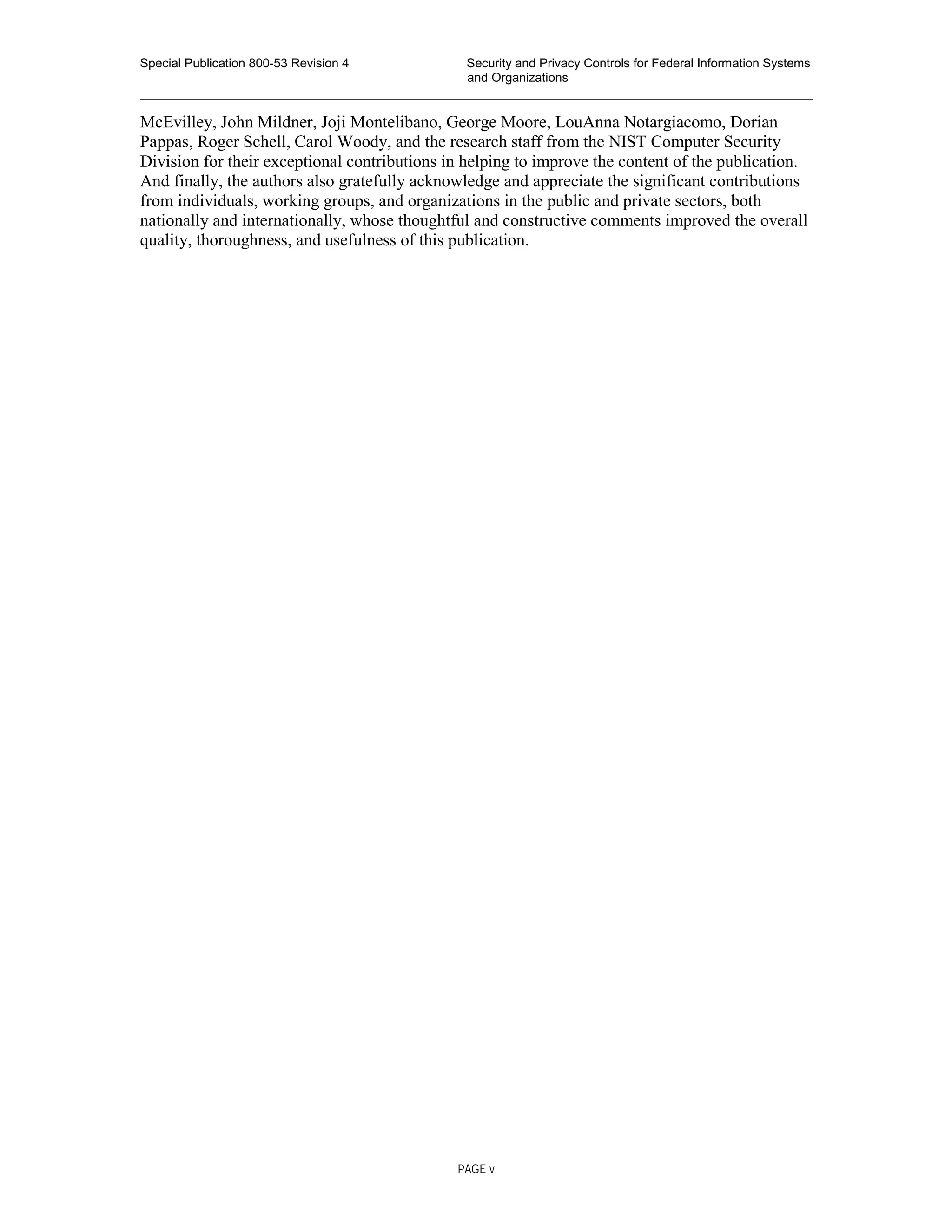 Special Publication 800-53 Revision 4 Security and Privacy Controls for Federal Information Systems
and Organizations
________________________________________________________________________________________________
McEvilley, John Mildner, Joji Montelibano, George Moore, LouAnna Notargiacomo, Dorian
Pappas, Roger Schell, Carol Woody, and the research staff from the NIST Computer Security
Division for their exceptional contributions in helping to improve the content of the publication.
And finally, the authors also gratefully acknowledge and appreciate the significant contributions
from individuals, working groups, and organizations in the public and private sectors, both
nationally and internationally, whose thoughtful and constructive comments improved the overall
quality, thoroughness, and usefulness of this publication.
PAGE v
 