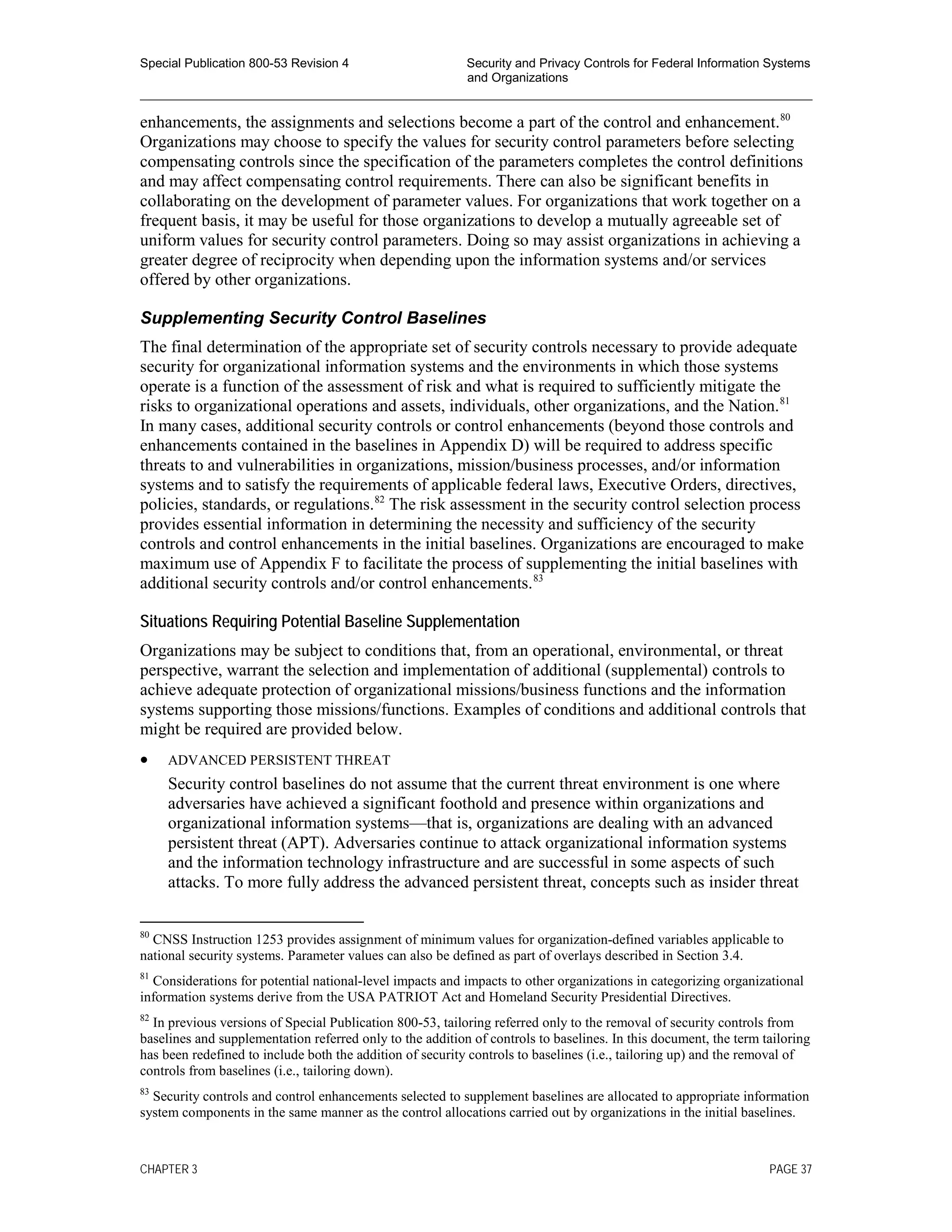 Special Publication 800-53 Revision 4 Security and Privacy Controls for Federal Information Systems
and Organizations
________________________________________________________________________________________________
enhancements, the assignments and selections become a part of the control and enhancement.80
Organizations may choose to specify the values for security control parameters before selecting
compensating controls since the specification of the parameters completes the control definitions
and may affect compensating control requirements. There can also be significant benefits in
collaborating on the development of parameter values. For organizations that work together on a
frequent basis, it may be useful for those organizations to develop a mutually agreeable set of
uniform values for security control parameters. Doing so may assist organizations in achieving a
greater degree of reciprocity when depending upon the information systems and/or services
offered by other organizations.
Supplementing Security Control Baselines
The final determination of the appropriate set of security controls necessary to provide adequate
security for organizational information systems and the environments in which those systems
operate is a function of the assessment of risk and what is required to sufficiently mitigate the
risks to organizational operations and assets, individuals, other organizations, and the Nation.81
In many cases, additional security controls or control enhancements (beyond those controls and
enhancements contained in the baselines in Appendix D) will be required to address specific
threats to and vulnerabilities in organizations, mission/business processes, and/or information
systems and to satisfy the requirements of applicable federal laws, Executive Orders, directives,
policies, standards, or regulations.82
The risk assessment in the security control selection process
provides essential information in determining the necessity and sufficiency of the security
controls and control enhancements in the initial baselines. Organizations are encouraged to make
maximum use of Appendix F to facilitate the process of supplementing the initial baselines with
additional security controls and/or control enhancements.83
Situations Requiring Potential Baseline Supplementation
Organizations may be subject to conditions that, from an operational, environmental, or threat
perspective, warrant the selection and implementation of additional (supplemental) controls to
achieve adequate protection of organizational missions/business functions and the information
systems supporting those missions/functions. Examples of conditions and additional controls that
might be required are provided below.
• ADVANCED PERSISTENT THREAT
Security control baselines do not assume that the current threat environment is one where
adversaries have achieved a significant foothold and presence within organizations and
organizational information systems—that is, organizations are dealing with an advanced
persistent threat (APT). Adversaries continue to attack organizational information systems
and the information technology infrastructure and are successful in some aspects of such
attacks. To more fully address the advanced persistent threat, concepts such as insider threat
80
CNSS Instruction 1253 provides assignment of minimum values for organization-defined variables applicable to
national security systems. Parameter values can also be defined as part of overlays described in Section 3.4.
81
Considerations for potential national-level impacts and impacts to other organizations in categorizing organizational
information systems derive from the USA PATRIOT Act and Homeland Security Presidential Directives.
82
In previous versions of Special Publication 800-53, tailoring referred only to the removal of security controls from
baselines and supplementation referred only to the addition of controls to baselines. In this document, the term tailoring
has been redefined to include both the addition of security controls to baselines (i.e., tailoring up) and the removal of
controls from baselines (i.e., tailoring down).
83
Security controls and control enhancements selected to supplement baselines are allocated to appropriate information
system components in the same manner as the control allocations carried out by organizations in the initial baselines.
CHAPTER 3 PAGE 37
 