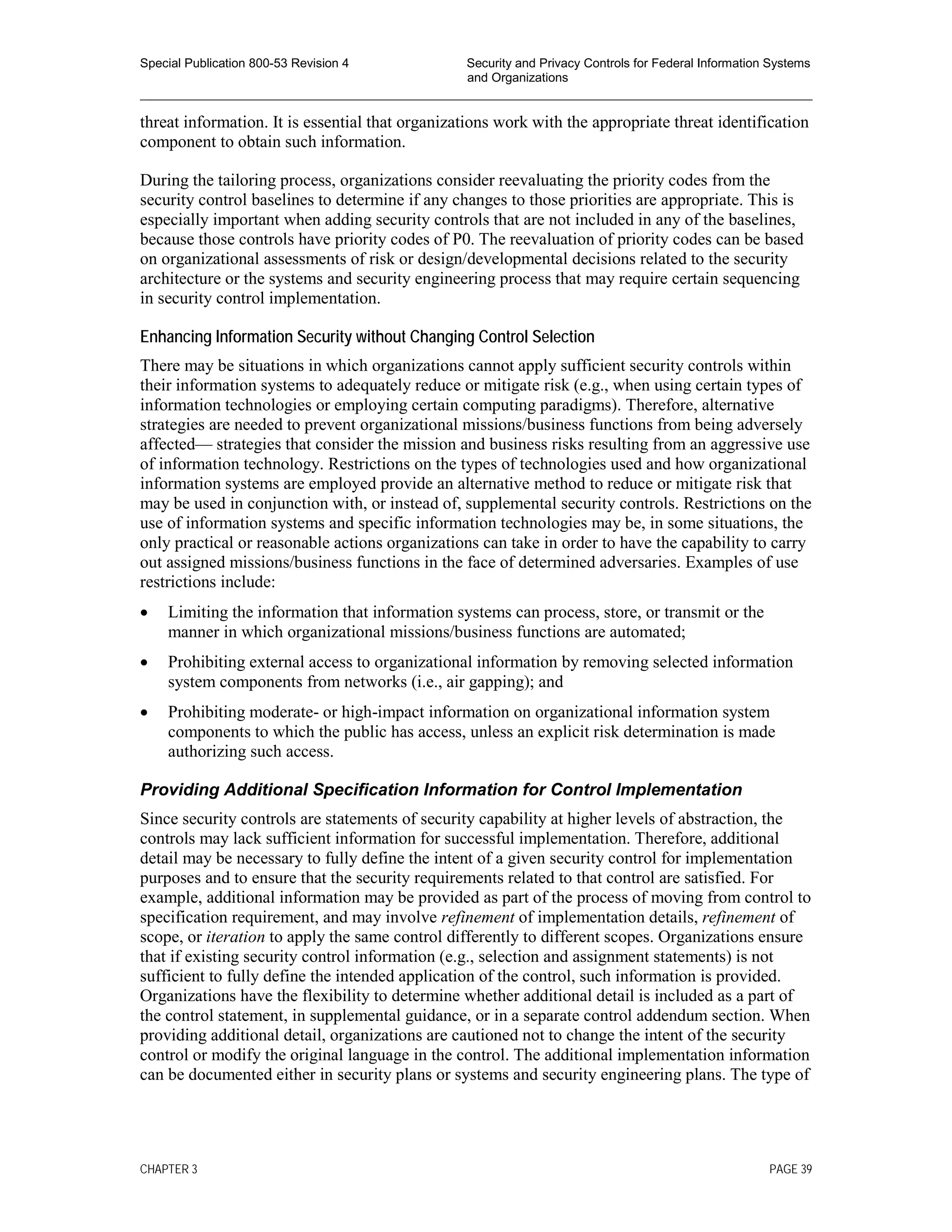 Special Publication 800-53 Revision 4 Security and Privacy Controls for Federal Information Systems
and Organizations
________________________________________________________________________________________________
threat information. It is essential that organizations work with the appropriate threat identification
component to obtain such information.
During the tailoring process, organizations consider reevaluating the priority codes from the
security control baselines to determine if any changes to those priorities are appropriate. This is
especially important when adding security controls that are not included in any of the baselines,
because those controls have priority codes of P0. The reevaluation of priority codes can be based
on organizational assessments of risk or design/developmental decisions related to the security
architecture or the systems and security engineering process that may require certain sequencing
in security control implementation.
Enhancing Information Security without Changing Control Selection
There may be situations in which organizations cannot apply sufficient security controls within
their information systems to adequately reduce or mitigate risk (e.g., when using certain types of
information technologies or employing certain computing paradigms). Therefore, alternative
strategies are needed to prevent organizational missions/business functions from being adversely
affected— strategies that consider the mission and business risks resulting from an aggressive use
of information technology. Restrictions on the types of technologies used and how organizational
information systems are employed provide an alternative method to reduce or mitigate risk that
may be used in conjunction with, or instead of, supplemental security controls. Restrictions on the
use of information systems and specific information technologies may be, in some situations, the
only practical or reasonable actions organizations can take in order to have the capability to carry
out assigned missions/business functions in the face of determined adversaries. Examples of use
restrictions include:
• Limiting the information that information systems can process, store, or transmit or the
manner in which organizational missions/business functions are automated;
• Prohibiting external access to organizational information by removing selected information
system components from networks (i.e., air gapping); and
• Prohibiting moderate- or high-impact information on organizational information system
components to which the public has access, unless an explicit risk determination is made
authorizing such access.
Providing Additional Specification Information for Control Implementation
Since security controls are statements of security capability at higher levels of abstraction, the
controls may lack sufficient information for successful implementation. Therefore, additional
detail may be necessary to fully define the intent of a given security control for implementation
purposes and to ensure that the security requirements related to that control are satisfied. For
example, additional information may be provided as part of the process of moving from control to
specification requirement, and may involve refinement of implementation details, refinement of
scope, or iteration to apply the same control differently to different scopes. Organizations ensure
that if existing security control information (e.g., selection and assignment statements) is not
sufficient to fully define the intended application of the control, such information is provided.
Organizations have the flexibility to determine whether additional detail is included as a part of
the control statement, in supplemental guidance, or in a separate control addendum section. When
providing additional detail, organizations are cautioned not to change the intent of the security
control or modify the original language in the control. The additional implementation information
can be documented either in security plans or systems and security engineering plans. The type of
CHAPTER 3 PAGE 39
 