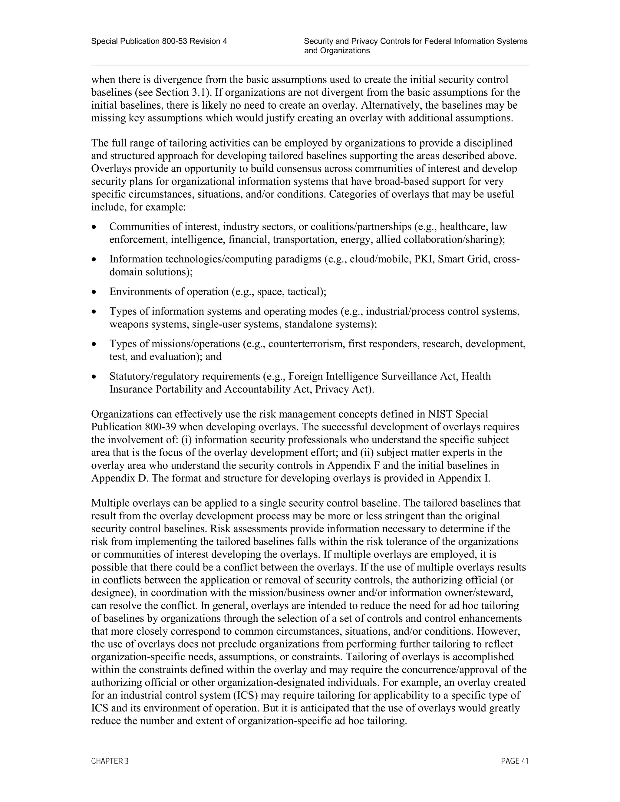 Special Publication 800-53 Revision 4 Security and Privacy Controls for Federal Information Systems
and Organizations
________________________________________________________________________________________________
when there is divergence from the basic assumptions used to create the initial security control
baselines (see Section 3.1). If organizations are not divergent from the basic assumptions for the
initial baselines, there is likely no need to create an overlay. Alternatively, the baselines may be
missing key assumptions which would justify creating an overlay with additional assumptions.
The full range of tailoring activities can be employed by organizations to provide a disciplined
and structured approach for developing tailored baselines supporting the areas described above.
Overlays provide an opportunity to build consensus across communities of interest and develop
security plans for organizational information systems that have broad-based support for very
specific circumstances, situations, and/or conditions. Categories of overlays that may be useful
include, for example:
• Communities of interest, industry sectors, or coalitions/partnerships (e.g., healthcare, law
enforcement, intelligence, financial, transportation, energy, allied collaboration/sharing);
• Information technologies/computing paradigms (e.g., cloud/mobile, PKI, Smart Grid, cross-
domain solutions);
• Environments of operation (e.g., space, tactical);
• Types of information systems and operating modes (e.g., industrial/process control systems,
weapons systems, single-user systems, standalone systems);
• Types of missions/operations (e.g., counterterrorism, first responders, research, development,
test, and evaluation); and
• Statutory/regulatory requirements (e.g., Foreign Intelligence Surveillance Act, Health
Insurance Portability and Accountability Act, Privacy Act).
Organizations can effectively use the risk management concepts defined in NIST Special
Publication 800-39 when developing overlays. The successful development of overlays requires
the involvement of: (i) information security professionals who understand the specific subject
area that is the focus of the overlay development effort; and (ii) subject matter experts in the
overlay area who understand the security controls in Appendix F and the initial baselines in
Appendix D. The format and structure for developing overlays is provided in Appendix I.
Multiple overlays can be applied to a single security control baseline. The tailored baselines that
result from the overlay development process may be more or less stringent than the original
security control baselines. Risk assessments provide information necessary to determine if the
risk from implementing the tailored baselines falls within the risk tolerance of the organizations
or communities of interest developing the overlays. If multiple overlays are employed, it is
possible that there could be a conflict between the overlays. If the use of multiple overlays results
in conflicts between the application or removal of security controls, the authorizing official (or
designee), in coordination with the mission/business owner and/or information owner/steward,
can resolve the conflict. In general, overlays are intended to reduce the need for ad hoc tailoring
of baselines by organizations through the selection of a set of controls and control enhancements
that more closely correspond to common circumstances, situations, and/or conditions. However,
the use of overlays does not preclude organizations from performing further tailoring to reflect
organization-specific needs, assumptions, or constraints. Tailoring of overlays is accomplished
within the constraints defined within the overlay and may require the concurrence/approval of the
authorizing official or other organization-designated individuals. For example, an overlay created
for an industrial control system (ICS) may require tailoring for applicability to a specific type of
ICS and its environment of operation. But it is anticipated that the use of overlays would greatly
reduce the number and extent of organization-specific ad hoc tailoring.
CHAPTER 3 PAGE 41
 