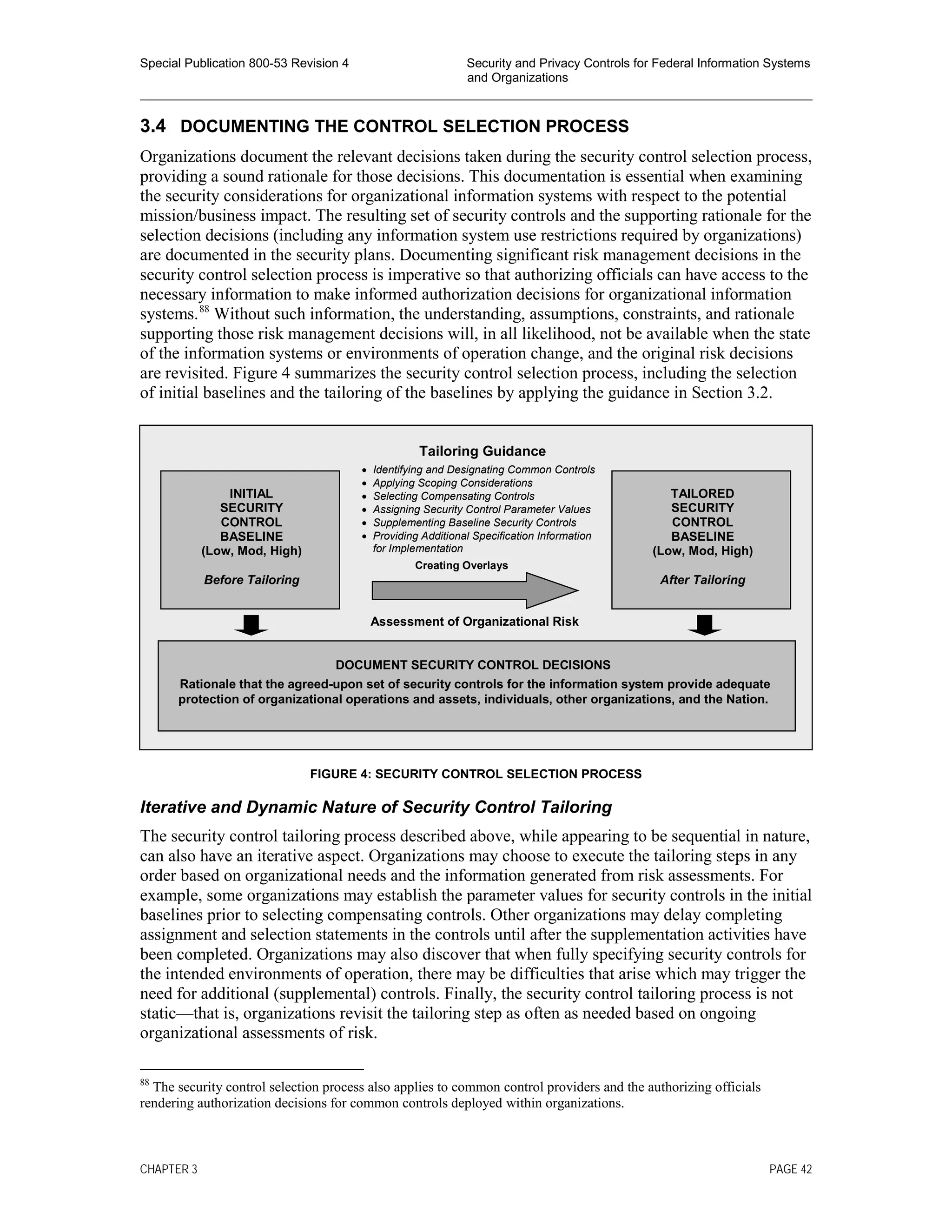 Special Publication 800-53 Revision 4 Security and Privacy Controls for Federal Information Systems
and Organizations
________________________________________________________________________________________________
3.4 DOCUMENTING THE CONTROL SELECTION PROCESS
Organizations document the relevant decisions taken during the security control selection process,
providing a sound rationale for those decisions. This documentation is essential when examining
the security considerations for organizational information systems with respect to the potential
mission/business impact. The resulting set of security controls and the supporting rationale for the
selection decisions (including any information system use restrictions required by organizations)
are documented in the security plans. Documenting significant risk management decisions in the
security control selection process is imperative so that authorizing officials can have access to the
necessary information to make informed authorization decisions for organizational information
systems.88
Without such information, the understanding, assumptions, constraints, and rationale
supporting those risk management decisions will, in all likelihood, not be available when the state
of the information systems or environments of operation change, and the original risk decisions
are revisited. Figure 4 summarizes the security control selection process, including the selection
of initial baselines and the tailoring of the baselines by applying the guidance in Section 3.2.
FIGURE 4: SECURITY CONTROL SELECTION PROCESS
Iterative and Dynamic Nature of Security Control Tailoring
The security control tailoring process described above, while appearing to be sequential in nature,
can also have an iterative aspect. Organizations may choose to execute the tailoring steps in any
order based on organizational needs and the information generated from risk assessments. For
example, some organizations may establish the parameter values for security controls in the initial
baselines prior to selecting compensating controls. Other organizations may delay completing
assignment and selection statements in the controls until after the supplementation activities have
been completed. Organizations may also discover that when fully specifying security controls for
the intended environments of operation, there may be difficulties that arise which may trigger the
need for additional (supplemental) controls. Finally, the security control tailoring process is not
static—that is, organizations revisit the tailoring step as often as needed based on ongoing
organizational assessments of risk.
88
The security control selection process also applies to common control providers and the authorizing officials
rendering authorization decisions for common controls deployed within organizations.
TAILORED
SECURITY
CONTROL
BASELINE
(Low, Mod, High)
After Tailoring
Tailoring Guidance
• Identifying and Designating Common Controls
• Applying Scoping Considerations
• Selecting Compensating Controls
• Assigning Security Control Parameter Values
• Supplementing Baseline Security Controls
• Providing Additional Specification Information
for Implementation
Creating Overlays
Assessment of Organizational Risk
DOCUMENT SECURITY CONTROL DECISIONS
Rationale that the agreed-upon set of security controls for the information system provide adequate
protection of organizational operations and assets, individuals, other organizations, and the Nation.
INITIAL
SECURITY
CONTROL
BASELINE
(Low, Mod, High)
Before Tailoring
CHAPTER 3 PAGE 42
 