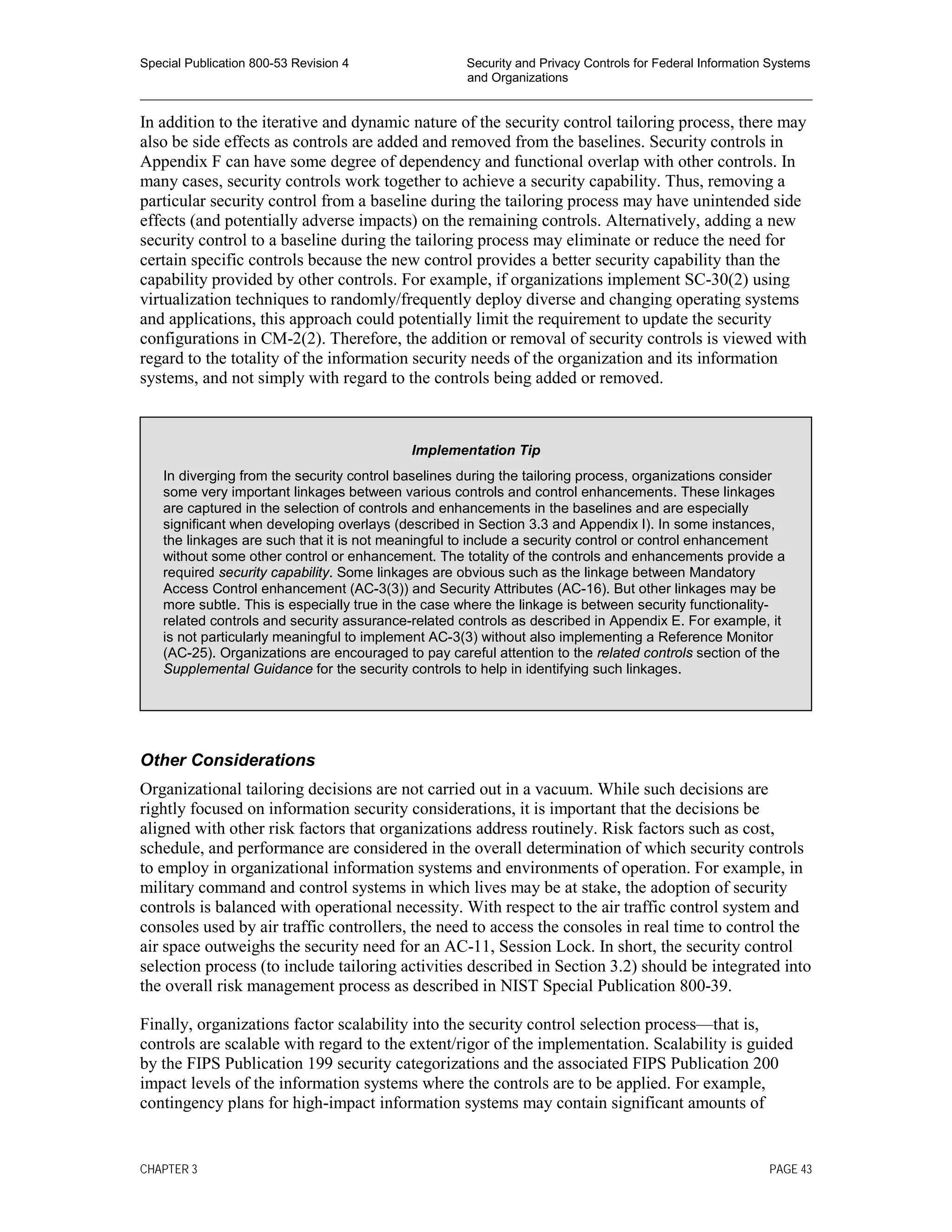 Special Publication 800-53 Revision 4 Security and Privacy Controls for Federal Information Systems
and Organizations
________________________________________________________________________________________________
In addition to the iterative and dynamic nature of the security control tailoring process, there may
also be side effects as controls are added and removed from the baselines. Security controls in
Appendix F can have some degree of dependency and functional overlap with other controls. In
many cases, security controls work together to achieve a security capability. Thus, removing a
particular security control from a baseline during the tailoring process may have unintended side
effects (and potentially adverse impacts) on the remaining controls. Alternatively, adding a new
security control to a baseline during the tailoring process may eliminate or reduce the need for
certain specific controls because the new control provides a better security capability than the
capability provided by other controls. For example, if organizations implement SC-30(2) using
virtualization techniques to randomly/frequently deploy diverse and changing operating systems
and applications, this approach could potentially limit the requirement to update the security
configurations in CM-2(2). Therefore, the addition or removal of security controls is viewed with
regard to the totality of the information security needs of the organization and its information
systems, and not simply with regard to the controls being added or removed.
Other Considerations
Organizational tailoring decisions are not carried out in a vacuum. While such decisions are
rightly focused on information security considerations, it is important that the decisions be
aligned with other risk factors that organizations address routinely. Risk factors such as cost,
schedule, and performance are considered in the overall determination of which security controls
to employ in organizational information systems and environments of operation. For example, in
military command and control systems in which lives may be at stake, the adoption of security
controls is balanced with operational necessity. With respect to the air traffic control system and
consoles used by air traffic controllers, the need to access the consoles in real time to control the
air space outweighs the security need for an AC-11, Session Lock. In short, the security control
selection process (to include tailoring activities described in Section 3.2) should be integrated into
the overall risk management process as described in NIST Special Publication 800-39.
Finally, organizations factor scalability into the security control selection process—that is,
controls are scalable with regard to the extent/rigor of the implementation. Scalability is guided
by the FIPS Publication 199 security categorizations and the associated FIPS Publication 200
impact levels of the information systems where the controls are to be applied. For example,
contingency plans for high-impact information systems may contain significant amounts of
Implementation Tip
In diverging from the security control baselines during the tailoring process, organizations consider
some very important linkages between various controls and control enhancements. These linkages
are captured in the selection of controls and enhancements in the baselines and are especially
significant when developing overlays (described in Section 3.3 and Appendix I). In some instances,
the linkages are such that it is not meaningful to include a security control or control enhancement
without some other control or enhancement. The totality of the controls and enhancements provide a
required security capability. Some linkages are obvious such as the linkage between Mandatory
Access Control enhancement (AC-3(3)) and Security Attributes (AC-16). But other linkages may be
more subtle. This is especially true in the case where the linkage is between security functionality-
related controls and security assurance-related controls as described in Appendix E. For example, it
is not particularly meaningful to implement AC-3(3) without also implementing a Reference Monitor
(AC-25). Organizations are encouraged to pay careful attention to the related controls section of the
Supplemental Guidance for the security controls to help in identifying such linkages.
CHAPTER 3 PAGE 43
 