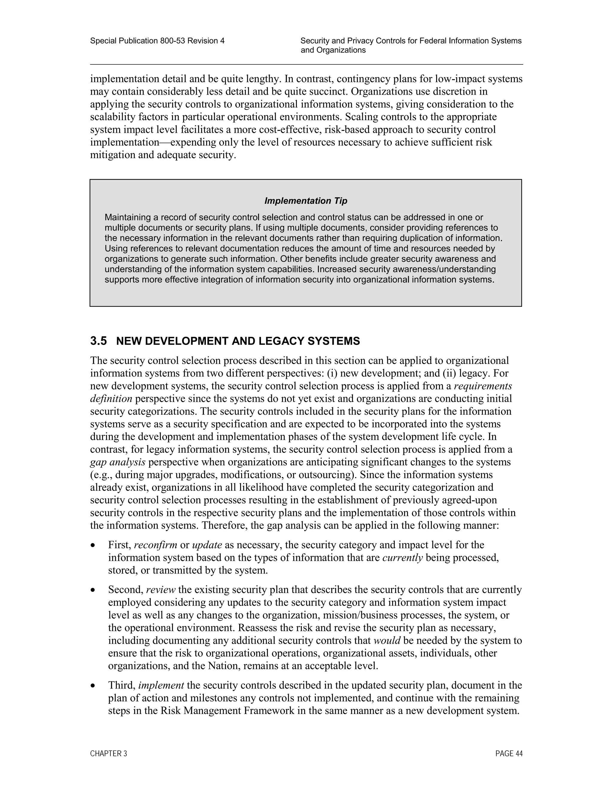 Special Publication 800-53 Revision 4 Security and Privacy Controls for Federal Information Systems
and Organizations
________________________________________________________________________________________________
implementation detail and be quite lengthy. In contrast, contingency plans for low-impact systems
may contain considerably less detail and be quite succinct. Organizations use discretion in
applying the security controls to organizational information systems, giving consideration to the
scalability factors in particular operational environments. Scaling controls to the appropriate
system impact level facilitates a more cost-effective, risk-based approach to security control
implementation—expending only the level of resources necessary to achieve sufficient risk
mitigation and adequate security.
3.5 NEW DEVELOPMENT AND LEGACY SYSTEMS
The security control selection process described in this section can be applied to organizational
information systems from two different perspectives: (i) new development; and (ii) legacy. For
new development systems, the security control selection process is applied from a requirements
definition perspective since the systems do not yet exist and organizations are conducting initial
security categorizations. The security controls included in the security plans for the information
systems serve as a security specification and are expected to be incorporated into the systems
during the development and implementation phases of the system development life cycle. In
contrast, for legacy information systems, the security control selection process is applied from a
gap analysis perspective when organizations are anticipating significant changes to the systems
(e.g., during major upgrades, modifications, or outsourcing). Since the information systems
already exist, organizations in all likelihood have completed the security categorization and
security control selection processes resulting in the establishment of previously agreed-upon
security controls in the respective security plans and the implementation of those controls within
the information systems. Therefore, the gap analysis can be applied in the following manner:
• First, reconfirm or update as necessary, the security category and impact level for the
information system based on the types of information that are currently being processed,
stored, or transmitted by the system.
• Second, review the existing security plan that describes the security controls that are currently
employed considering any updates to the security category and information system impact
level as well as any changes to the organization, mission/business processes, the system, or
the operational environment. Reassess the risk and revise the security plan as necessary,
including documenting any additional security controls that would be needed by the system to
ensure that the risk to organizational operations, organizational assets, individuals, other
organizations, and the Nation, remains at an acceptable level.
• Third, implement the security controls described in the updated security plan, document in the
plan of action and milestones any controls not implemented, and continue with the remaining
steps in the Risk Management Framework in the same manner as a new development system.
Implementation Tip
Maintaining a record of security control selection and control status can be addressed in one or
multiple documents or security plans. If using multiple documents, consider providing references to
the necessary information in the relevant documents rather than requiring duplication of information.
Using references to relevant documentation reduces the amount of time and resources needed by
organizations to generate such information. Other benefits include greater security awareness and
understanding of the information system capabilities. Increased security awareness/understanding
supports more effective integration of information security into organizational information systems.
CHAPTER 3 PAGE 44
 