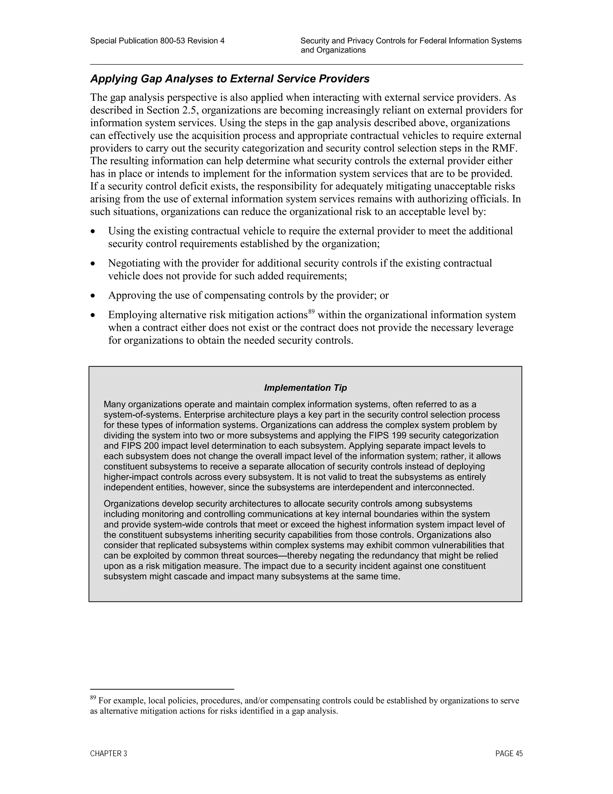 Special Publication 800-53 Revision 4 Security and Privacy Controls for Federal Information Systems
and Organizations
________________________________________________________________________________________________
Applying Gap Analyses to External Service Providers
The gap analysis perspective is also applied when interacting with external service providers. As
described in Section 2.5, organizations are becoming increasingly reliant on external providers for
information system services. Using the steps in the gap analysis described above, organizations
can effectively use the acquisition process and appropriate contractual vehicles to require external
providers to carry out the security categorization and security control selection steps in the RMF.
The resulting information can help determine what security controls the external provider either
has in place or intends to implement for the information system services that are to be provided.
If a security control deficit exists, the responsibility for adequately mitigating unacceptable risks
arising from the use of external information system services remains with authorizing officials. In
such situations, organizations can reduce the organizational risk to an acceptable level by:
• Using the existing contractual vehicle to require the external provider to meet the additional
security control requirements established by the organization;
• Negotiating with the provider for additional security controls if the existing contractual
vehicle does not provide for such added requirements;
• Approving the use of compensating controls by the provider; or
• Employing alternative risk mitigation actions89
within the organizational information system
when a contract either does not exist or the contract does not provide the necessary leverage
for organizations to obtain the needed security controls.
89
For example, local policies, procedures, and/or compensating controls could be established by organizations to serve
as alternative mitigation actions for risks identified in a gap analysis.
Implementation Tip
Many organizations operate and maintain complex information systems, often referred to as a
system-of-systems. Enterprise architecture plays a key part in the security control selection process
for these types of information systems. Organizations can address the complex system problem by
dividing the system into two or more subsystems and applying the FIPS 199 security categorization
and FIPS 200 impact level determination to each subsystem. Applying separate impact levels to
each subsystem does not change the overall impact level of the information system; rather, it allows
constituent subsystems to receive a separate allocation of security controls instead of deploying
higher-impact controls across every subsystem. It is not valid to treat the subsystems as entirely
independent entities, however, since the subsystems are interdependent and interconnected.
Organizations develop security architectures to allocate security controls among subsystems
including monitoring and controlling communications at key internal boundaries within the system
and provide system-wide controls that meet or exceed the highest information system impact level of
the constituent subsystems inheriting security capabilities from those controls. Organizations also
consider that replicated subsystems within complex systems may exhibit common vulnerabilities that
can be exploited by common threat sources—thereby negating the redundancy that might be relied
upon as a risk mitigation measure. The impact due to a security incident against one constituent
subsystem might cascade and impact many subsystems at the same time.
CHAPTER 3 PAGE 45
 
