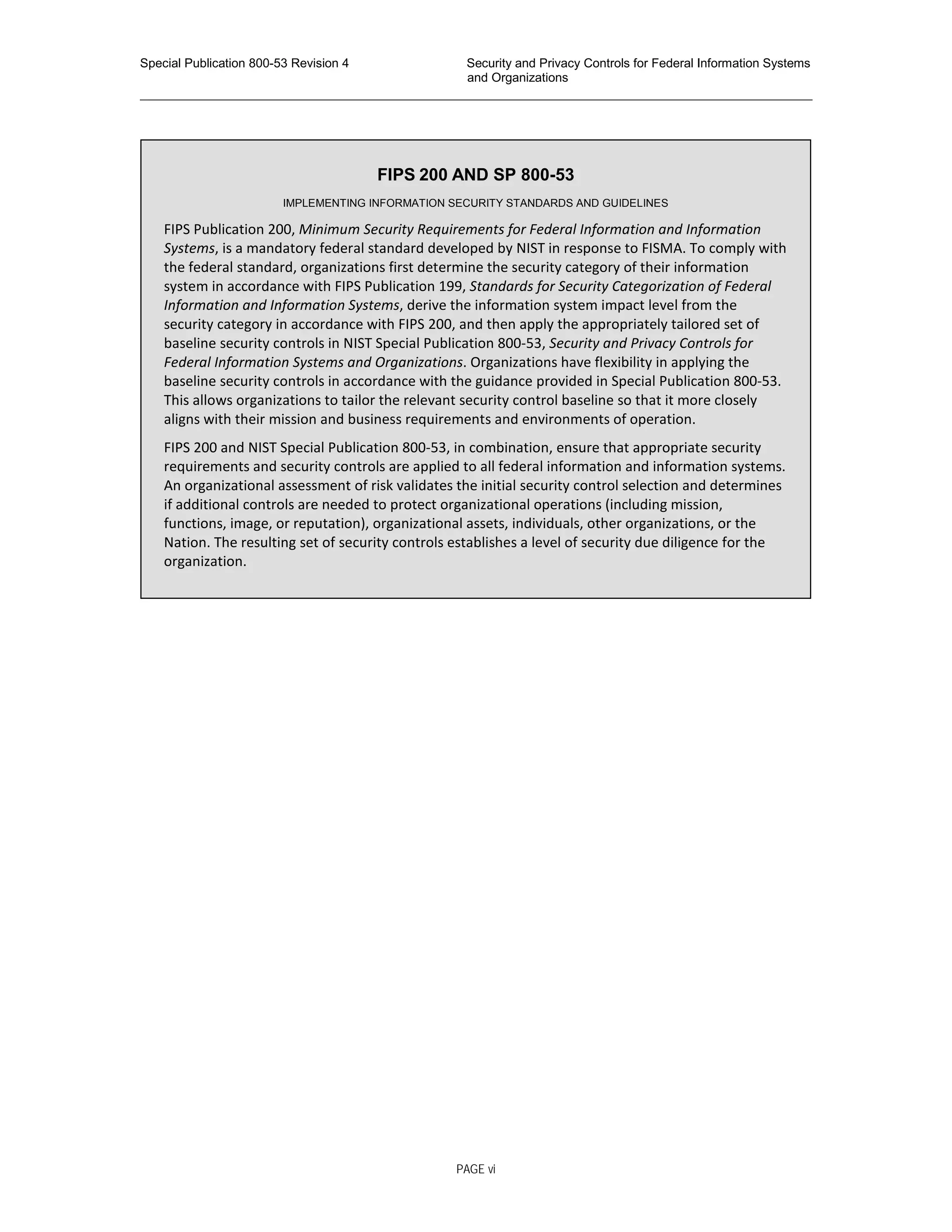 Special Publication 800-53 Revision 4 Security and Privacy Controls for Federal Information Systems
and Organizations
________________________________________________________________________________________________
FIPS 200 AND SP 800-53
IMPLEMENTING INFORMATION SECURITY STANDARDS AND GUIDELINES
FIPS Publication 200, Minimum Security Requirements for Federal Information and Information
Systems, is a mandatory federal standard developed by NIST in response to FISMA. To comply with
the federal standard, organizations first determine the security category of their information
system in accordance with FIPS Publication 199, Standards for Security Categorization of Federal
Information and Information Systems, derive the information system impact level from the
security category in accordance with FIPS 200, and then apply the appropriately tailored set of
baseline security controls in NIST Special Publication 800-53, Security and Privacy Controls for
Federal Information Systems and Organizations. Organizations have flexibility in applying the
baseline security controls in accordance with the guidance provided in Special Publication 800-53.
This allows organizations to tailor the relevant security control baseline so that it more closely
aligns with their mission and business requirements and environments of operation.
FIPS 200 and NIST Special Publication 800-53, in combination, ensure that appropriate security
requirements and security controls are applied to all federal information and information systems.
An organizational assessment of risk validates the initial security control selection and determines
if additional controls are needed to protect organizational operations (including mission,
functions, image, or reputation), organizational assets, individuals, other organizations, or the
Nation. The resulting set of security controls establishes a level of security due diligence for the
organization.
PAGE vi
 