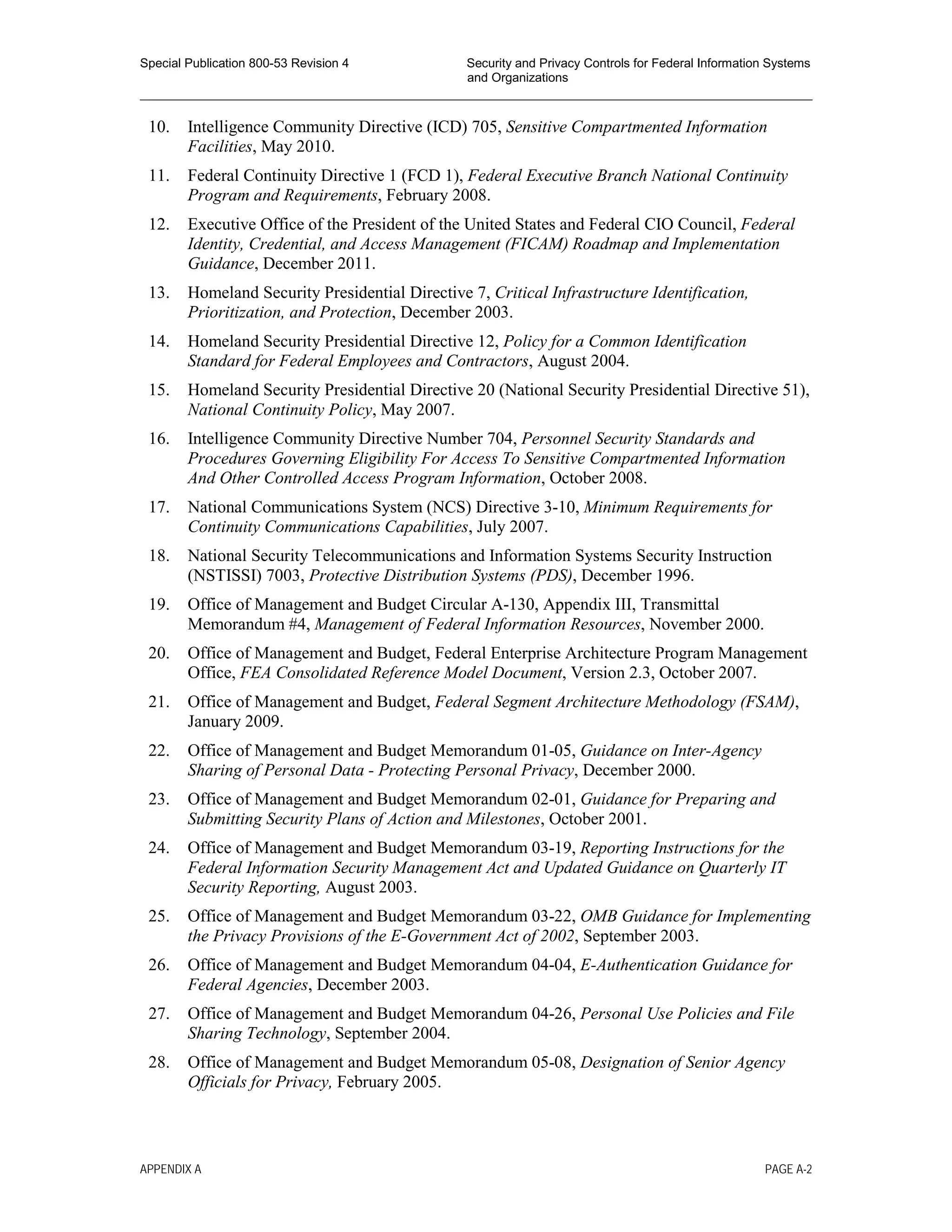 Special Publication 800-53 Revision 4 Security and Privacy Controls for Federal Information Systems
and Organizations
________________________________________________________________________________________________
10. Intelligence Community Directive (ICD) 705, Sensitive Compartmented Information
Facilities, May 2010.
11. Federal Continuity Directive 1 (FCD 1), Federal Executive Branch National Continuity
Program and Requirements, February 2008.
12. Executive Office of the President of the United States and Federal CIO Council, Federal
Identity, Credential, and Access Management (FICAM) Roadmap and Implementation
Guidance, December 2011.
13. Homeland Security Presidential Directive 7, Critical Infrastructure Identification,
Prioritization, and Protection, December 2003.
14. Homeland Security Presidential Directive 12, Policy for a Common Identification
Standard for Federal Employees and Contractors, August 2004.
15. Homeland Security Presidential Directive 20 (National Security Presidential Directive 51),
National Continuity Policy, May 2007.
16. Intelligence Community Directive Number 704, Personnel Security Standards and
Procedures Governing Eligibility For Access To Sensitive Compartmented Information
And Other Controlled Access Program Information, October 2008.
17. National Communications System (NCS) Directive 3-10, Minimum Requirements for
Continuity Communications Capabilities, July 2007.
18. National Security Telecommunications and Information Systems Security Instruction
(NSTISSI) 7003, Protective Distribution Systems (PDS), December 1996.
19. Office of Management and Budget Circular A-130, Appendix III, Transmittal
Memorandum #4, Management of Federal Information Resources, November 2000.
20. Office of Management and Budget, Federal Enterprise Architecture Program Management
Office, FEA Consolidated Reference Model Document, Version 2.3, October 2007.
21. Office of Management and Budget, Federal Segment Architecture Methodology (FSAM),
January 2009.
22. Office of Management and Budget Memorandum 01-05, Guidance on Inter-Agency
Sharing of Personal Data - Protecting Personal Privacy, December 2000.
23. Office of Management and Budget Memorandum 02-01, Guidance for Preparing and
Submitting Security Plans of Action and Milestones, October 2001.
24. Office of Management and Budget Memorandum 03-19, Reporting Instructions for the
Federal Information Security Management Act and Updated Guidance on Quarterly IT
Security Reporting, August 2003.
25. Office of Management and Budget Memorandum 03-22, OMB Guidance for Implementing
the Privacy Provisions of the E-Government Act of 2002, September 2003.
26. Office of Management and Budget Memorandum 04-04, E-Authentication Guidance for
Federal Agencies, December 2003.
27. Office of Management and Budget Memorandum 04-26, Personal Use Policies and File
Sharing Technology, September 2004.
28. Office of Management and Budget Memorandum 05-08, Designation of Senior Agency
Officials for Privacy, February 2005.
APPENDIX A PAGE A-2
 